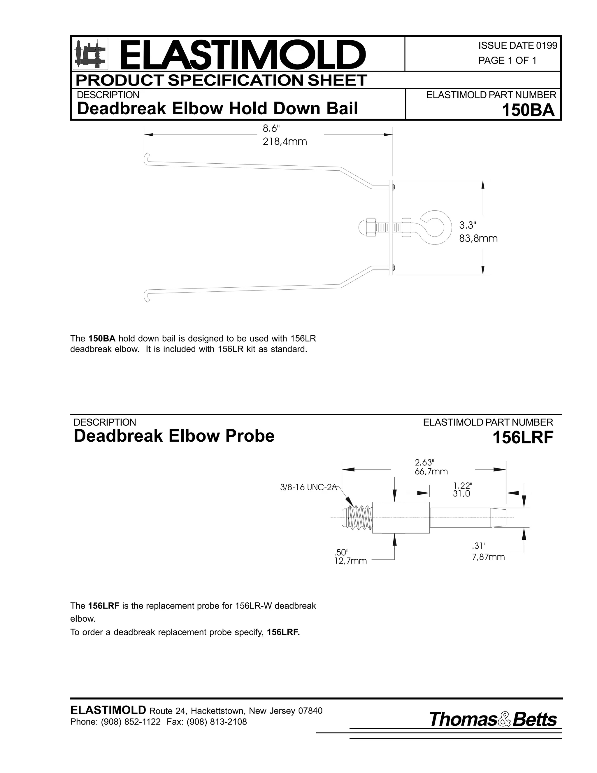 ELASTIMOLD
PRODUCT SPECIFICATION SHEET
DESCRIPTION

ISSUE DATE 0199
PAGE 1 OF 1

ELASTIMOLD PART NUMBER

Deadbreak Elbow Hold Down Bail

150BA

8.6"
218,4mm

3.3"
83,8mm

The 150BA hold down bail is designed to be used with 156LR
deadbreak elbow. It is included with 156LR kit as standard.

DESCRIPTION

ELASTIMOLD PART NUMBER

Deadbreak Elbow Probe

156LRF
2.63"
66,7mm
3/8-16 UNC-2A

.50"
12,7mm

1.22"
31,0

.31"
7,87mm

The 156LRF is the replacement probe for 156LR-W deadbreak
elbow.
To order a deadbreak replacement probe specify, 156LRF.

ELASTIMOLD Route 24, Hackettstown, New Jersey 07840
Phone: (908) 852-1122 Fax: (908) 813-2108

Thomas Betts

 
