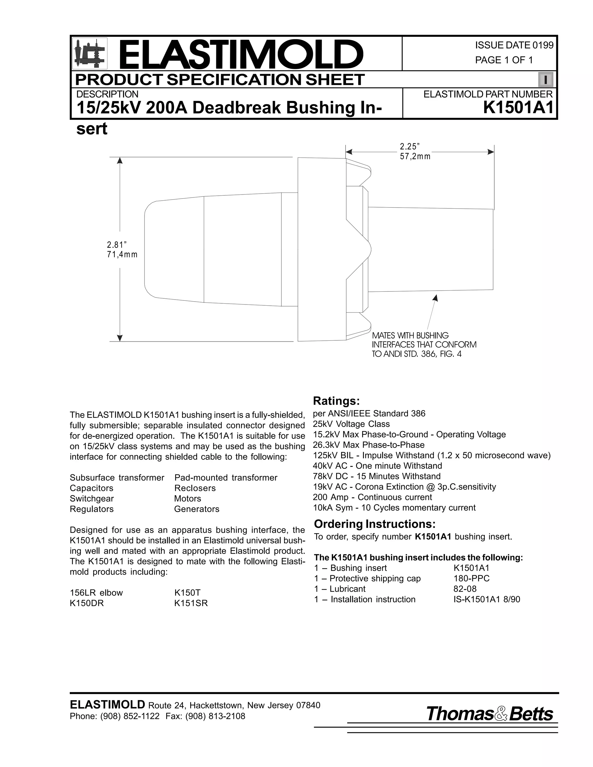 ELASTIMOLD
PRODUCT SPECIFICATION SHEET

ISSUE DATE 0199
PAGE 1 OF 1

DESCRIPTION

ELASTIMOLD PART NUMBER

K1501A1

15/25kV 200A Deadbreak Bushing Insert
2.25”
57,2m m

2.81”
71,4m m

MATES WITH BUSHING
INTERFACES THAT CONFORM
TO ANDI STD. 386, FIG. 4

Ratings:
The ELASTIMOLD K1501A1 bushing insert is a fully-shielded,
fully submersible; separable insulated connector designed
for de-energized operation. The K1501A1 is suitable for use
on 15/25kV class systems and may be used as the bushing
interface for connecting shielded cable to the following:
Subsurface transformer
Capacitors
Switchgear
Regulators

Pad-mounted transformer
Reclosers
Motors
Generators

per ANSI/IEEE Standard 386
25kV Voltage Class
15.2kV Max Phase-to-Ground - Operating Voltage
26.3kV Max Phase-to-Phase
125kV BIL - Impulse Withstand (1.2 x 50 microsecond wave)
40kV AC - One minute Withstand
78kV DC - 15 Minutes Withstand
19kV AC - Corona Extinction @ 3p.C.sensitivity
200 Amp - Continuous current
10kA Sym - 10 Cycles momentary current

Ordering Instructions:

Designed for use as an apparatus bushing interface, the
K1501A1 should be installed in an Elastimold universal bush- To order, specify number K1501A1 bushing insert.
ing well and mated with an appropriate Elastimold product.
The K1501A1 is designed to mate with the following Elasti- The K1501A1 bushing insert includes the following:
1 – Bushing insert
K1501A1
mold products including:
1 – Protective shipping cap
180-PPC
1 – Lubricant
82-08
156LR elbow
K150T
1 – Installation instruction
IS-K1501A1 8/90
K150DR
K151SR

ELASTIMOLD Route 24, Hackettstown, New Jersey 07840
Phone: (908) 852-1122 Fax: (908) 813-2108

Thomas Betts

 
