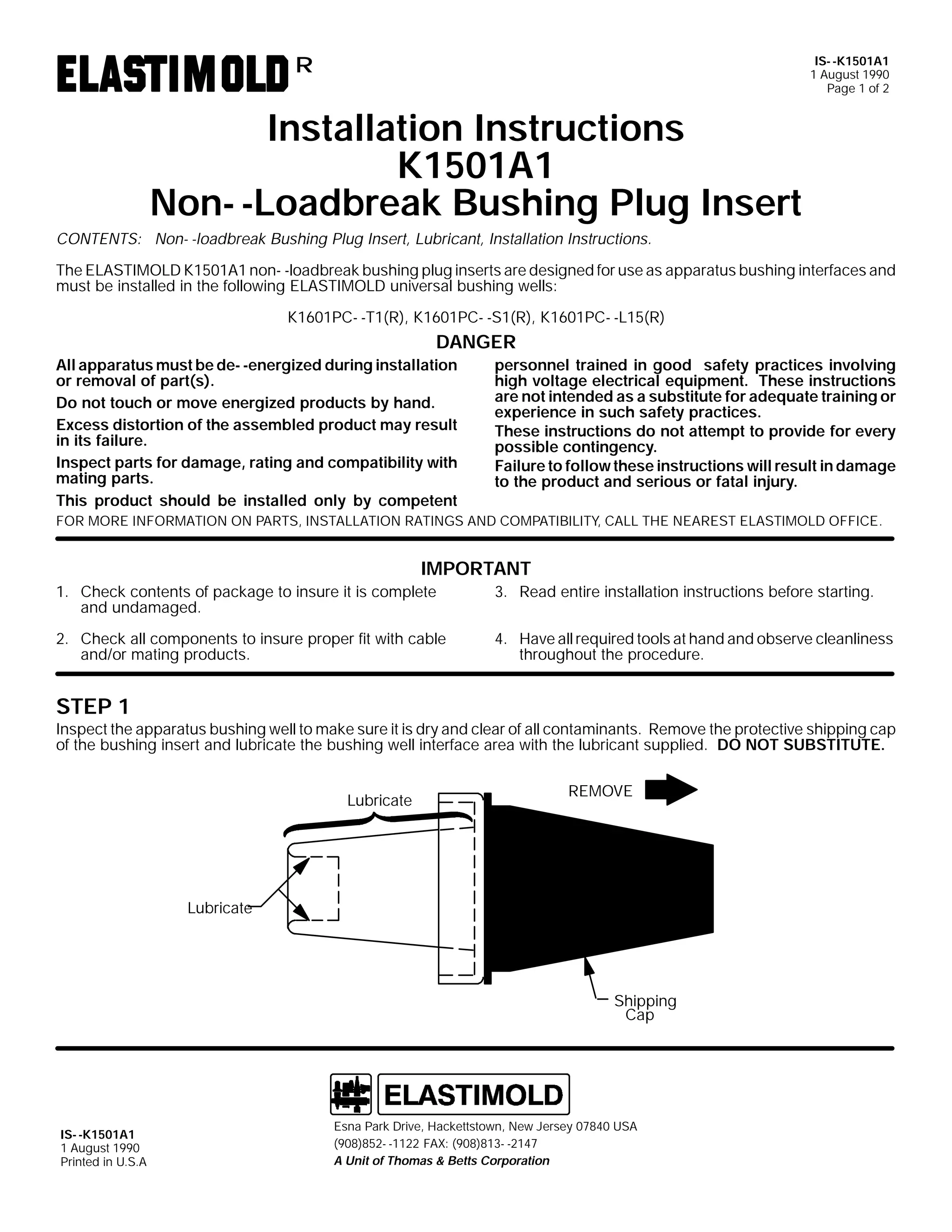 IS- -K1501A1
1 August 1990
Page 1 of 2

R

Installation Instructions
K1501A1
Non- -Loadbreak Bushing Plug Insert
CONTENTS: Non- -loadbreak Bushing Plug Insert, Lubricant, Installation Instructions.
The ELASTIMOLD K1501A1 non- -loadbreak bushing plug inserts are designed for use as apparatus bushing interfaces and
must be installed in the following ELASTIMOLD universal bushing wells:
K1601PC- -T1(R), K1601PC- -S1(R), K1601PC- -L15(R)

DANGER
All apparatus must be de- -energized during installation
or removal of part(s).
Do not touch or move energized products by hand.
Excess distortion of the assembled product may result
in its failure.
Inspect parts for damage, rating and compatibility with
mating parts.
This product should be installed only by competent

personnel trained in good safety practices involving
high voltage electrical equipment. These instructions
are not intended as a substitute for adequate training or
experience in such safety practices.
These instructions do not attempt to provide for every
possible contingency.
Failure to follow these instructions will result in damage
to the product and serious or fatal injury.

FOR MORE INFORMATION ON PARTS, INSTALLATION RATINGS AND COMPATIBILITY, CALL THE NEAREST ELASTIMOLD OFFICE.

IMPORTANT
1. Check contents of package to insure it is complete
and undamaged.

3. Read entire installation instructions before starting.

2. Check all components to insure proper fit with cable
and/or mating products.

4. Have all required tools at hand and observe cleanliness
throughout the procedure.

STEP 1

Inspect the apparatus bushing well to make sure it is dry and clear of all contaminants. Remove the protective shipping cap
of the bushing insert and lubricate the bushing well interface area with the lubricant supplied. DO NOT SUBSTITUTE.
Lubricate

REMOVE

Lubricate

Shipping
Cap

IS- -K1501A1
1 August 1990
Printed in U.S.A

Esna Park Drive, Hackettstown, New Jersey 07840 USA
(908)852- -1122 FAX: (908)813- -2147
A Unit of Thomas & Betts Corporation

 