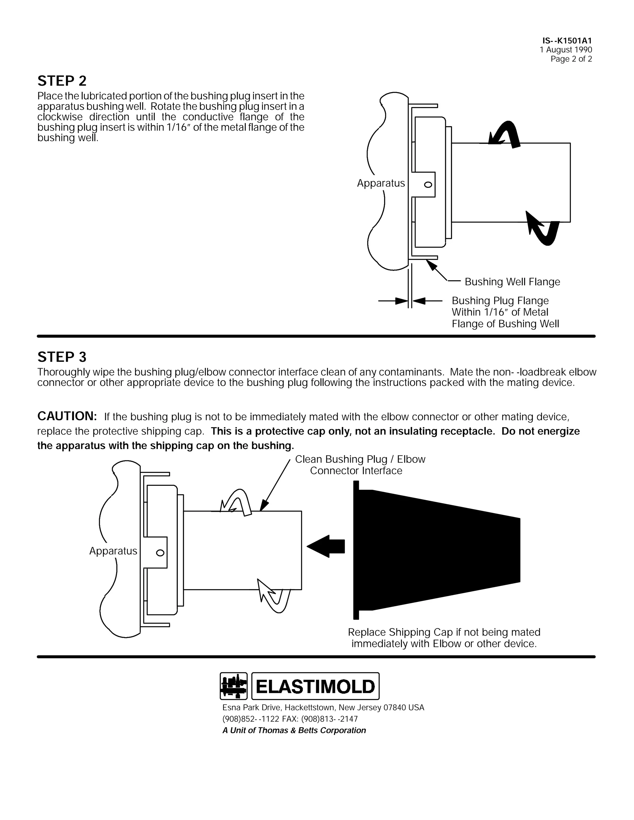 IS- -K1501A1
1 August 1990
Page 2 of 2

STEP 2

Place the lubricated portion of the bushing plug insert in the
apparatus bushing well. Rotate the bushing plug insert in a
clockwise direction until the conductive flange of the
bushing plug insert is within 1/16” of the metal flange of the
bushing well.

Apparatus

Bushing Well Flange
Bushing Plug Flange
Within 1/16” of Metal
Flange of Bushing Well

STEP 3

Thoroughly wipe the bushing plug/elbow connector interface clean of any contaminants. Mate the non- -loadbreak elbow
connector or other appropriate device to the bushing plug following the instructions packed with the mating device.

CAUTION: If the bushing plug is not to be immediately mated with the elbow connector or other mating device,
replace the protective shipping cap. This is a protective cap only, not an insulating receptacle. Do not energize
the apparatus with the shipping cap on the bushing.
Clean Bushing Plug / Elbow
Connector Interface

Apparatus

Replace Shipping Cap if not being mated
immediately with Elbow or other device.

Esna Park Drive, Hackettstown, New Jersey 07840 USA
(908)852- -1122 FAX: (908)813- -2147
A Unit of Thomas & Betts Corporation

 