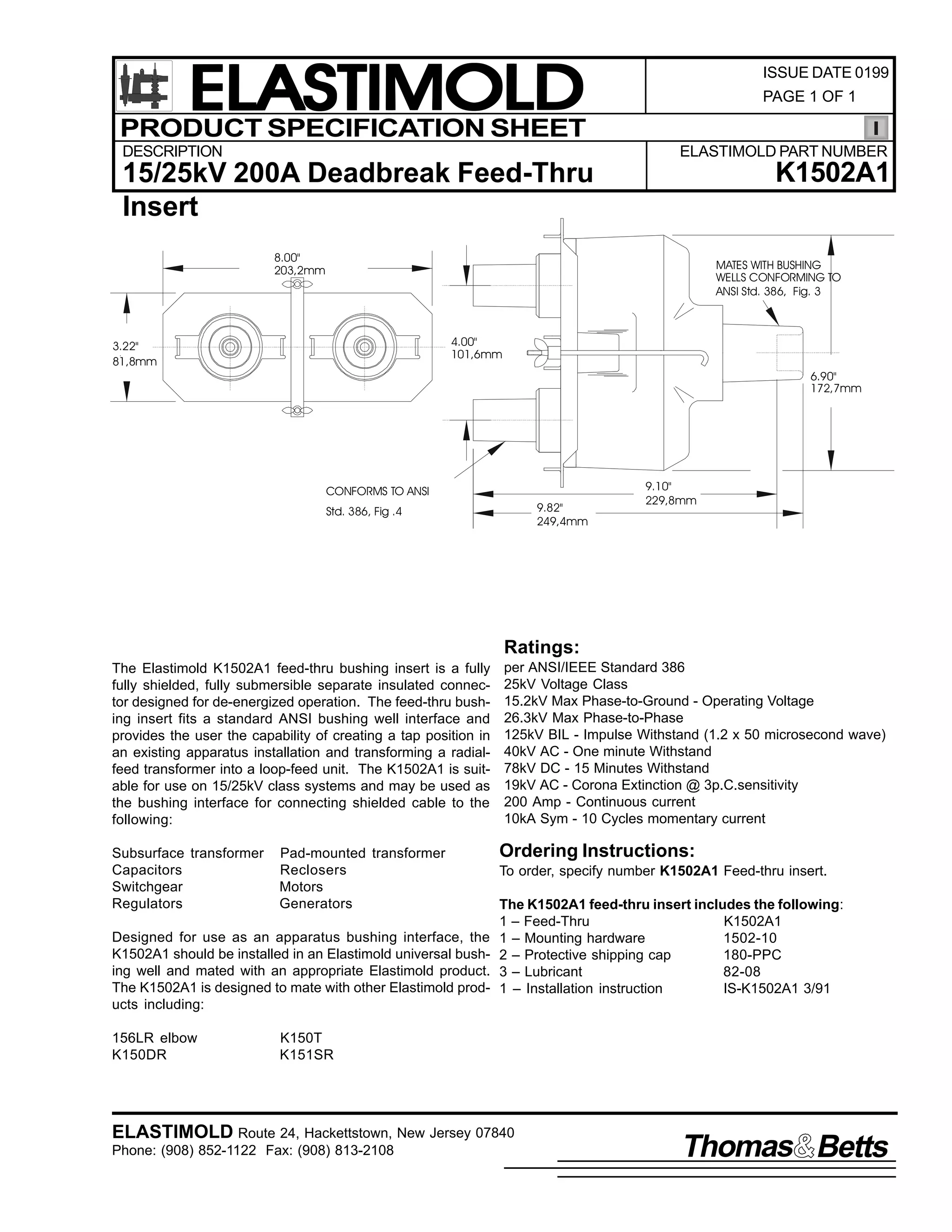 ELASTIMOLD
PRODUCT SPECIFICATION SHEET
DESCRIPTION

ISSUE DATE 0199
PAGE 1 OF 1

ELASTIMOLD PART NUMBER

K1502A1

15/25kV 200A Deadbreak Feed-Thru
Insert
8.00"
203,2mm

MATES WITH BUSHING
WELLS CONFORMING TO
ANSI Std. 386, Fig. 3

4.00"
101,6mm

3.22"
81,8mm

6.90"
172,7mm

CONFORMS TO ANSI
9.82"
249,4mm

Std. 386, Fig .4

9.10"
229,8mm

Ratings:
The Elastimold K1502A1 feed-thru bushing insert is a fully
fully shielded, fully submersible separate insulated connector designed for de-energized operation. The feed-thru bushing insert fits a standard ANSI bushing well interface and
provides the user the capability of creating a tap position in
an existing apparatus installation and transforming a radialfeed transformer into a loop-feed unit. The K1502A1 is suitable for use on 15/25kV class systems and may be used as
the bushing interface for connecting shielded cable to the
following:
Subsurface transformer
Capacitors
Switchgear
Regulators

Pad-mounted transformer
Reclosers
Motors
Generators

Designed for use as an apparatus bushing interface, the
K1502A1 should be installed in an Elastimold universal bushing well and mated with an appropriate Elastimold product.
The K1502A1 is designed to mate with other Elastimold products including:
156LR elbow
K150DR

per ANSI/IEEE Standard 386
25kV Voltage Class
15.2kV Max Phase-to-Ground - Operating Voltage
26.3kV Max Phase-to-Phase
125kV BIL - Impulse Withstand (1.2 x 50 microsecond wave)
40kV AC - One minute Withstand
78kV DC - 15 Minutes Withstand
19kV AC - Corona Extinction @ 3p.C.sensitivity
200 Amp - Continuous current
10kA Sym - 10 Cycles momentary current

Ordering Instructions:
To order, specify number K1502A1 Feed-thru insert.
The K1502A1 feed-thru insert includes the following:
1 – Feed-Thru
K1502A1
1 – Mounting hardware
1502-10
2 – Protective shipping cap
180-PPC
3 – Lubricant
82-08
1 – Installation instruction
IS-K1502A1 3/91

K150T
K151SR

ELASTIMOLD Route 24, Hackettstown, New Jersey 07840
Phone: (908) 852-1122 Fax: (908) 813-2108

Thomas Betts

 