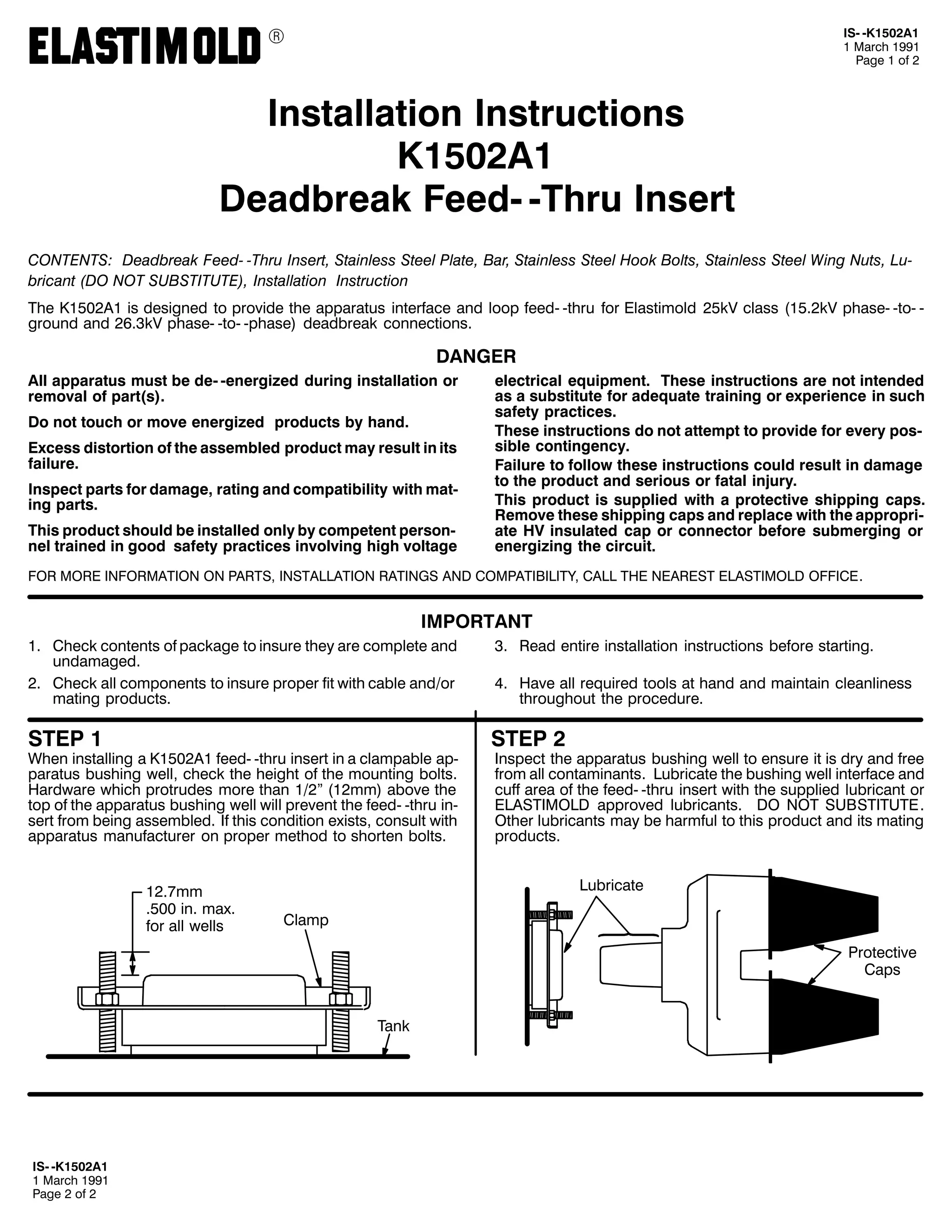 9

,60 0.4835$4
4 0DUFK 4<<4
3DJH 4 RI 5

,QVWDOODWLRQ ,QVWUXFWLRQV
.4835$4
'HDGEUHDN )HHG0 07KUX ,QVHUW
&217(176= 'HDGEUHDN )HHG0 07KUX ,QVHUW/ 6WDLQOHVV 6WHHO 3ODWH/ %DU/ 6WDLQOHVV 6WHHO +RRN %ROWV/ 6WDLQOHVV 6WHHO :LQJ 1XWV/ /X0
EULFDQW +'2 127 68%67,787(,/ ,QVWDOODWLRQ ,QVWUXFWLRQ
7KH .4835$4 LV GHVLJQHG WR SURYLGH WKH DSSDUDWXV LQWHUIDFH DQG ORRS IHHG0 0WKUX IRU (ODVWLPROG 58N9 FODVV +4815N9 SKDVH0 0WR0 0
JURXQG DQG 5916N9 SKDVH0 0WR0 0SKDVH, GHDGEUHDN FRQQHFWLRQV1

'$1*(5
$OO DSSDUDWXV PXVW EH GH0 0HQHUJL]HG GXULQJ LQVWDOODWLRQ RU
UHPRYDO RI SDUW+V,1
'R QRW WRXFK RU PRYH HQHUJL]HG SURGXFWV E KDQG1
([FHVV GLVWRUWLRQ RI WKH DVVHPEOHG SURGXFW PD UHVXOW LQ LWV
IDLOXUH1
,QVSHFW SDUWV IRU GDPDJH/ UDWLQJ DQG FRPSDWLELOLW ZLWK PDW0
LQJ SDUWV1
7KLV SURGXFW VKRXOG EH LQVWDOOHG RQO E FRPSHWHQW SHUVRQ0
QHO WUDLQHG LQ JRRG VDIHW SUDFWLFHV LQYROYLQJ KLJK YROWDJH

HOHFWULFDO HTXLSPHQW1 7KHVH LQVWUXFWLRQV DUH QRW LQWHQGHG
DV D VXEVWLWXWH IRU DGHTXDWH WUDLQLQJ RU H[SHULHQFH LQ VXFK
VDIHW SUDFWLFHV1
7KHVH LQVWUXFWLRQV GR QRW DWWHPSW WR SURYLGH IRU HYHU SRV0
VLEOH FRQWLQJHQF1
)DLOXUH WR IROORZ WKHVH LQVWUXFWLRQV FRXOG UHVXOW LQ GDPDJH
WR WKH SURGXFW DQG VHULRXV RU IDWDO LQMXU1
7KLV SURGXFW LV VXSSOLHG ZLWK D SURWHFWLYH VKLSSLQJ FDSV1
5HPRYH WKHVH VKLSSLQJ FDSV DQG UHSODFH ZLWK WKH DSSURSUL0
DWH +9 LQVXODWHG FDS RU FRQQHFWRU EHIRUH VXEPHUJLQJ RU
HQHUJL]LQJ WKH FLUFXLW1

)25 025( ,1)250$7,21 21 3$576/ ,167$//$7,21 5$7,1*6 $1' &203$7,%,/,7</ &$// 7+( 1($5(67 (/$67,02/' 2)),&(1

,03257$17
41 &KHFN FRQWHQWV RI SDFNDJH WR LQVXUH WKH DUH FRPSOHWH DQG
XQGDPDJHG1
51 &KHFN DOO FRPSRQHQWV WR LQVXUH SURSHU ILW ZLWK FDEOH DQG2RU
PDWLQJ SURGXFWV1

61 5HDG HQWLUH LQVWDOODWLRQ LQVWUXFWLRQV EHIRUH VWDUWLQJ1

67(3 4

67(3 5

:KHQ LQVWDOOLQJ D .4835$4 IHHG0 0WKUX LQVHUW LQ D FODPSDEOH DS0
SDUDWXV EXVKLQJ ZHOO/ FKHFN WKH KHLJKW RI WKH PRXQWLQJ EROWV1
+DUGZDUH ZKLFK SURWUXGHV PRUH WKDQ 425l +45PP, DERYH WKH
WRS RI WKH DSSDUDWXV EXVKLQJ ZHOO ZLOO SUHYHQW WKH IHHG0 0WKUX LQ0
VHUW IURP EHLQJ DVVHPEOHG1 ,I WKLV FRQGLWLRQ H[LVWV/ FRQVXOW ZLWK
DSSDUDWXV PDQXIDFWXUHU RQ SURSHU PHWKRG WR VKRUWHQ EROWV1
451:PP
1833 LQ1 PD[1
IRU DOO ZHOOV

71 +DYH DOO UHTXLUHG WRROV DW KDQG DQG PDLQWDLQ FOHDQOLQHVV
WKURXJKRXW WKH SURFHGXUH1

,QVSHFW WKH DSSDUDWXV EXVKLQJ ZHOO WR HQVXUH LW LV GU DQG IUHH
IURP DOO FRQWDPLQDQWV1 /XEULFDWH WKH EXVKLQJ ZHOO LQWHUIDFH DQG
FXII DUHD RI WKH IHHG0 0WKUX LQVHUW ZLWK WKH VXSSOLHG OXEULFDQW RU
(/$67,02/' DSSURYHG OXEULFDQWV1 '2 127 68%67,787(1
2WKHU OXEULFDQWV PD EH KDUPIXO WR WKLV SURGXFW DQG LWV PDWLQJ
SURGXFWV1
/XEULFDWH

&ODPS
3URWHFWLYH
&DSV
7DQN

,60 0.4835$4
4 0DUFK 4<<4
3DJH 5 RI 5

 