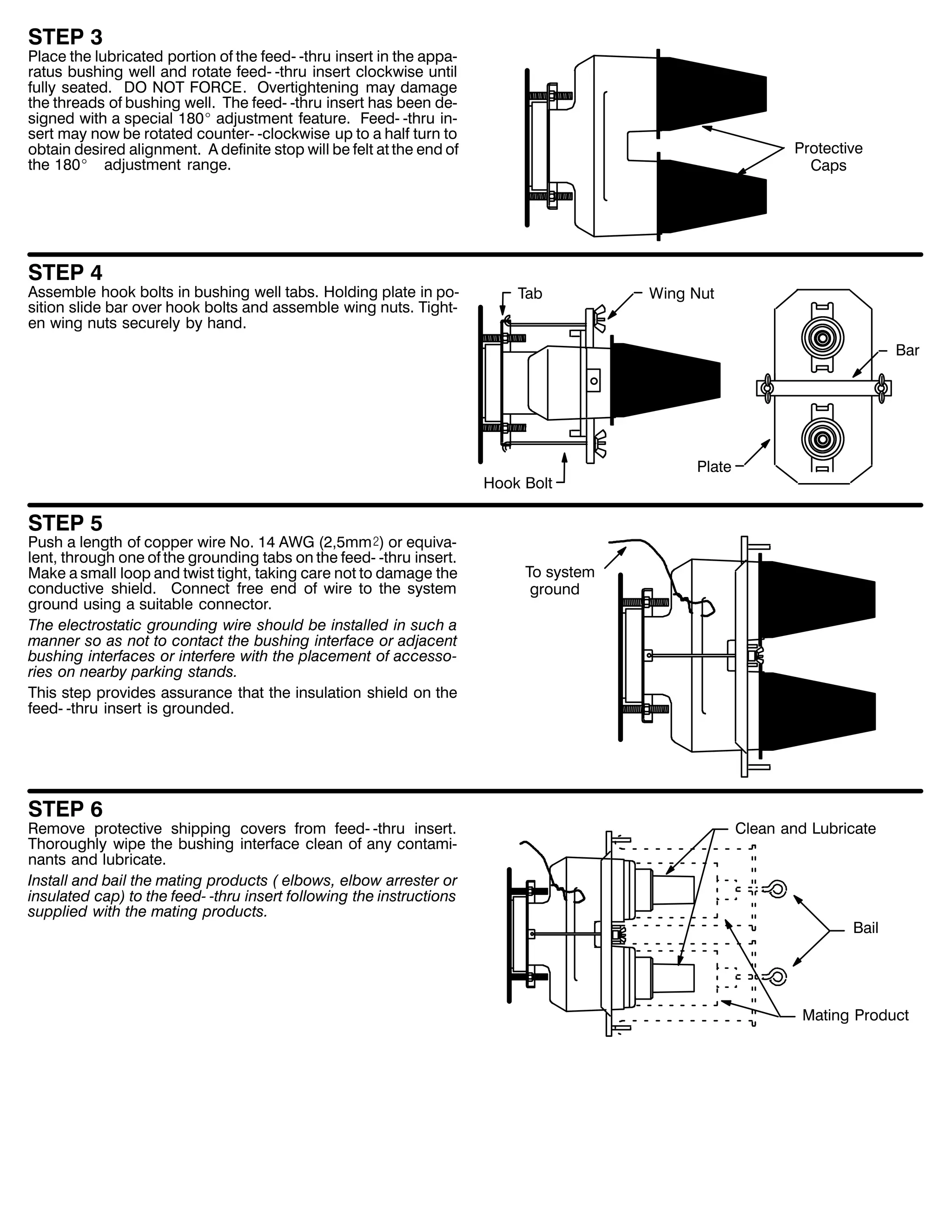 67(3 6

3ODFH WKH OXEULFDWHG SRUWLRQ RI WKH IHHG0 0WKUX LQVHUW LQ WKH DSSD0
UDWXV EXVKLQJ ZHOO DQG URWDWH IHHG0 0WKUX LQVHUW FORFNZLVH XQWLO
IXOO VHDWHG1 '2 127 )25&(1 2YHUWLJKWHQLQJ PD GDPDJH
WKH WKUHDGV RI EXVKLQJ ZHOO1 7KH IHHG0 0WKUX LQVHUW KDV EHHQ GH0
VLJQHG ZLWK D VSHFLDO 4;3E DGMXVWPHQW IHDWXUH1 )HHG0 0WKUX LQ0
VHUW PD QRZ EH URWDWHG FRXQWHU0 0FORFNZLVH XS WR D KDOI WXUQ WR
REWDLQ GHVLUHG DOLJQPHQW1 $ GHILQLWH VWRS ZLOO EH IHOW DW WKH HQG RI
WKH 4;3E DGMXVWPHQW UDQJH1

67(3 7

$VVHPEOH KRRN EROWV LQ EXVKLQJ ZHOO WDEV1 +ROGLQJ SODWH LQ SR0
VLWLRQ VOLGH EDU RYHU KRRN EROWV DQG DVVHPEOH ZLQJ QXWV1 7LJKW0
HQ ZLQJ QXWV VHFXUHO E KDQG1

3URWHFWLYH
&DSV

7DE

:LQJ 1XW
%DU

+RRN %ROW

3ODWH

67(3 8

3XVK D OHQJWK RI FRSSHU ZLUH 1R1 47 $:* +5/8PP), RU HTXLYD0
OHQW/ WKURXJK RQH RI WKH JURXQGLQJ WDEV RQ WKH IHHG0 0WKUX LQVHUW1
0DNH D VPDOO ORRS DQG WZLVW WLJKW/ WDNLQJ FDUH QRW WR GDPDJH WKH
FRQGXFWLYH VKLHOG1 &RQQHFW IUHH HQG RI ZLUH WR WKH VVWHP
JURXQG XVLQJ D VXLWDEOH FRQQHFWRU1
7KH HOHFWURVWDWLF JURXQGLQJ ZLUH VKRXOG EH LQVWDOOHG LQ VXFK D
PDQQHU VR DV QRW WR FRQWDFW WKH EXVKLQJ LQWHUIDFH RU DGMDFHQW
EXVKLQJ LQWHUIDFHV RU LQWHUIHUH ZLWK WKH SODFHPHQW RI DFFHVVR0
ULHV RQ QHDUE SDUNLQJ VWDQGV1
7KLV VWHS SURYLGHV DVVXUDQFH WKDW WKH LQVXODWLRQ VKLHOG RQ WKH
IHHG0 0WKUX LQVHUW LV JURXQGHG1

67(3 9

5HPRYH SURWHFWLYH VKLSSLQJ FRYHUV IURP IHHG0 0WKUX LQVHUW1
7KRURXJKO ZLSH WKH EXVKLQJ LQWHUIDFH FOHDQ RI DQ FRQWDPL0
QDQWV DQG OXEULFDWH1
,QVWDOO DQG EDLO WKH PDWLQJ SURGXFWV + HOERZV/ HOERZ DUUHVWHU RU
LQVXODWHG FDS, WR WKH IHHG0 0WKUX LQVHUW IROORZLQJ WKH LQVWUXFWLRQV
VXSSOLHG ZLWK WKH PDWLQJ SURGXFWV1

7R VVWHP
JURXQG

&OHDQ DQG /XEULFDWH

%DLO

0DWLQJ 3URGXFW

 