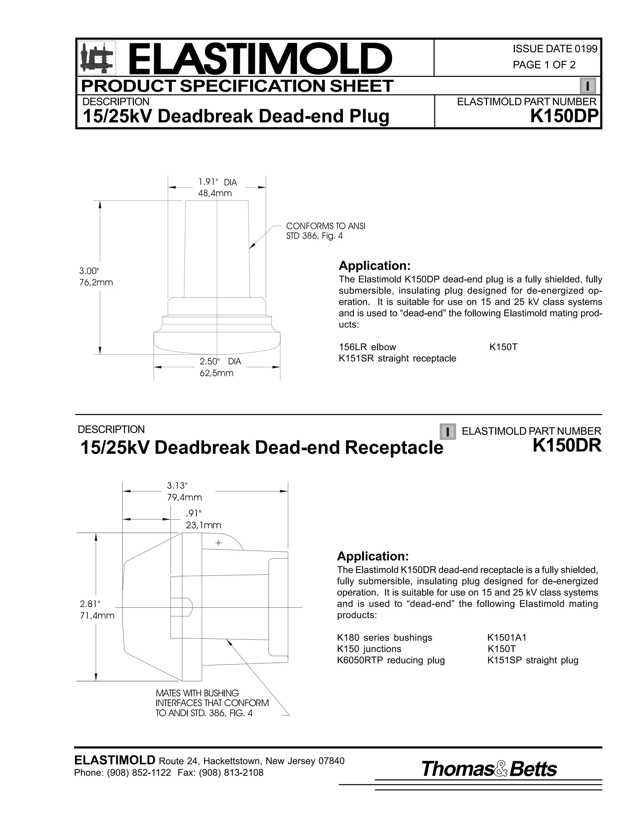 ELASTIMOLD
PRODUCT SPECIFICATION SHEET

ISSUE DATE 0199
PAGE 1 OF 2

DESCRIPTION

ELASTIMOLD PART NUMBER

K150DP

15/25kV Deadbreak Dead-end Plug

1.91" DIA
48,4mm
CONFORMS TO ANSI
STD 386, Fig. 4

Application:

3.00"
76,2mm

The Elastimold K150DP dead-end plug is a fully shielded, fully
submersible, insulating plug designed for de-energized operation. It is suitable for use on 15 and 25 kV class systems
and is used to “dead-end” the following Elastimold mating products:

2.50" DIA
62,5mm

156LR elbow
K151SR straight receptacle

DESCRIPTION

K150T

ELASTIMOLD PART NUMBER

15/25kV Deadbreak Dead-end Receptacle

K150DR

3.13"
79,4mm

.91"
23,1mm

Application:
The Elastimold K150DR dead-end receptacle is a fully shielded,
fully submersible, insulating plug designed for de-energized
operation. It is suitable for use on 15 and 25 kV class systems
and is used to “dead-end” the following Elastimold mating
products:

2.81"
71,4mm

K180 series bushings
K150 junctions
K6050RTP reducing plug

K1501A1
K150T
K151SP straight plug

MATES WITH BUSHING
INTERFACES THAT CONFORM
TO ANDI STD. 386, FIG. 4

ELASTIMOLD Route 24, Hackettstown, New Jersey 07840
Phone: (908) 852-1122 Fax: (908) 813-2108

Thomas Betts

 