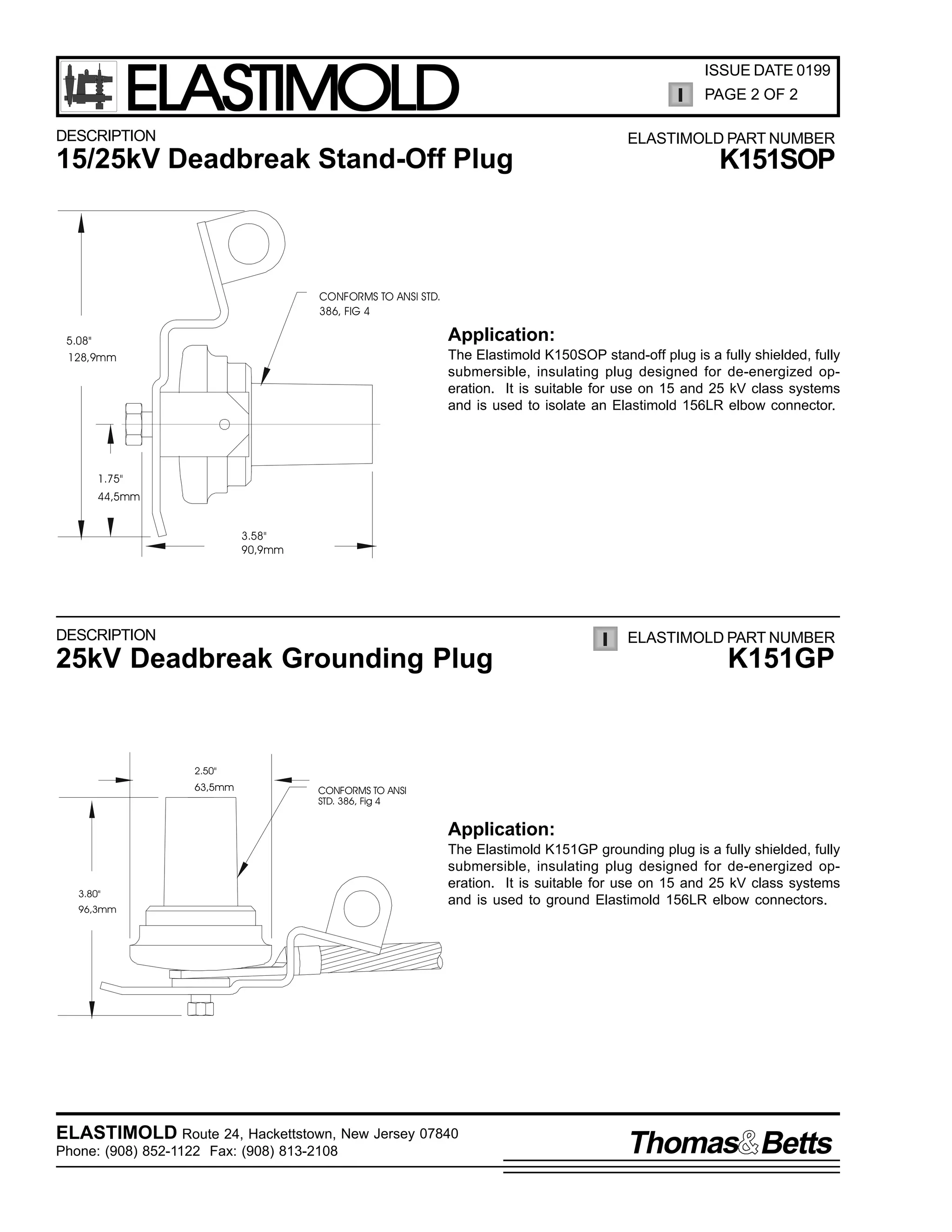 ELASTIMOLD

DESCRIPTION

ISSUE DATE 0199
PAGE 2 OF 2
ELASTIMOLD PART NUMBER

15/25kV Deadbreak Stand-Off Plug

K151SOP

CONFORMS TO ANSI STD.
386, FIG 4

Application:

5.08"
128,9mm

The Elastimold K150SOP stand-off plug is a fully shielded, fully
submersible, insulating plug designed for de-energized operation. It is suitable for use on 15 and 25 kV class systems
and is used to isolate an Elastimold 156LR elbow connector.

1.75"
44,5mm
3.58"
90,9mm

DESCRIPTION

ELASTIMOLD PART NUMBER

25kV Deadbreak Grounding Plug

K151GP

2.50"

63,5mm

CONFORMS TO ANSI
STD. 386, Fig 4

Application:

3.80"
96,3mm

The Elastimold K151GP grounding plug is a fully shielded, fully
submersible, insulating plug designed for de-energized operation. It is suitable for use on 15 and 25 kV class systems
and is used to ground Elastimold 156LR elbow connectors.

ELASTIMOLD Route 24, Hackettstown, New Jersey 07840
Phone: (908) 852-1122 Fax: (908) 813-2108

Thomas Betts

 