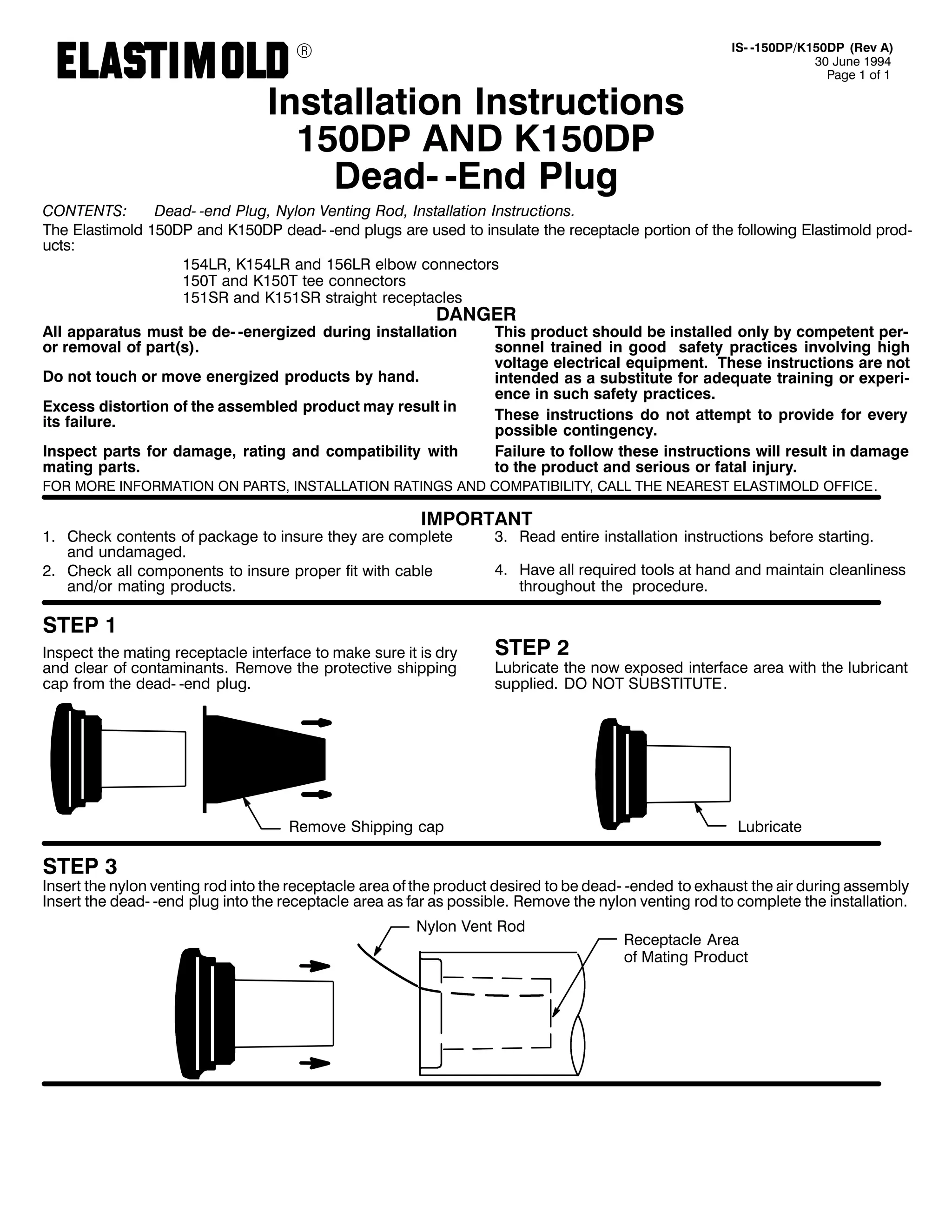 9

,QVWDOODWLRQ ,QVWUXFWLRQV
483'3 $1' .483'3
'HDG0 0(QG 3OXJ

,60 0483'32.483'3 +5HY $,
63 -XQH 4<<7
3DJH 4 RI 4

&217(176=
'HDG0 0HQG 3OXJ/ 1ORQ 9HQWLQJ 5RG/ ,QVWDOODWLRQ ,QVWUXFWLRQV1
7KH (ODVWLPROG 483'3 DQG .483'3 GHDG0 0HQG SOXJV DUH XVHG WR LQVXODWH WKH UHFHSWDFOH SRUWLRQ RI WKH IROORZLQJ (ODVWLPROG SURG0
XFWV=
487/5/ .487/5 DQG 489/5 HOERZ FRQQHFWRUV
4837 DQG .4837 WHH FRQQHFWRUV
48465 DQG .48465 VWUDLJKW UHFHSWDFOHV

'$1*(5

$OO DSSDUDWXV PXVW EH GH0 0HQHUJL]HG GXULQJ LQVWDOODWLRQ
RU UHPRYDO RI SDUW+V,1
'R QRW WRXFK RU PRYH HQHUJL]HG SURGXFWV E KDQG1
([FHVV GLVWRUWLRQ RI WKH DVVHPEOHG SURGXFW PD UHVXOW LQ
LWV IDLOXUH1

,QVSHFW SDUWV IRU GDPDJH/ UDWLQJ DQG FRPSDWLELOLW ZLWK
PDWLQJ SDUWV1

7KLV SURGXFW VKRXOG EH LQVWDOOHG RQO E FRPSHWHQW SHU0
VRQQHO WUDLQHG LQ JRRG VDIHW SUDFWLFHV LQYROYLQJ KLJK
YROWDJH HOHFWULFDO HTXLSPHQW1 7KHVH LQVWUXFWLRQV DUH QRW
LQWHQGHG DV D VXEVWLWXWH IRU DGHTXDWH WUDLQLQJ RU H[SHUL0
HQFH LQ VXFK VDIHW SUDFWLFHV1
7KHVH LQVWUXFWLRQV GR QRW DWWHPSW WR SURYLGH IRU HYHU
SRVVLEOH FRQWLQJHQF1
)DLOXUH WR IROORZ WKHVH LQVWUXFWLRQV ZLOO UHVXOW LQ GDPDJH
WR WKH SURGXFW DQG VHULRXV RU IDWDO LQMXU1

)25 025( ,1)250$7,21 21 3$576/ ,167$//$7,21 5$7,1*6 $1' &203$7,%,/,7</ &$// 7+( 1($5(67 (/$67,02/' 2)),&(1

,03257$17

41 &KHFN FRQWHQWV RI SDFNDJH WR LQVXUH WKH DUH FRPSOHWH
DQG XQGDPDJHG1
51 &KHFN DOO FRPSRQHQWV WR LQVXUH SURSHU ILW ZLWK FDEOH
DQG2RU PDWLQJ SURGXFWV1

67(3 4
,QVSHFW WKH PDWLQJ UHFHSWDFOH LQWHUIDFH WR PDNH VXUH LW LV GU
DQG FOHDU RI FRQWDPLQDQWV1 5HPRYH WKH SURWHFWLYH VKLSSLQJ
FDS IURP WKH GHDG0 0HQG SOXJ1

61 5HDG HQWLUH LQVWDOODWLRQ LQVWUXFWLRQV EHIRUH VWDUWLQJ1

71 +DYH DOO UHTXLUHG WRROV DW KDQG DQG PDLQWDLQ FOHDQOLQHVV
WKURXJKRXW WKH SURFHGXUH1

67(3 5

/XEULFDWH WKH QRZ H[SRVHG LQWHUIDFH DUHD ZLWK WKH OXEULFDQW
VXSSOLHG1 '2 127 68%67,787(1

5HPRYH 6KLSSLQJ FDS

/XEULFDWH

67(3 6

,QVHUW WKH QORQ YHQWLQJ URG LQWR WKH UHFHSWDFOH DUHD RI WKH SURGXFW GHVLUHG WR EH GHDG0 0HQGHG WR H[KDXVW WKH DLU GXULQJ DVVHPEO
,QVHUW WKH GHDG0 0HQG SOXJ LQWR WKH UHFHSWDFOH DUHD DV IDU DV SRVVLEOH1 5HPRYH WKH QORQ YHQWLQJ URG WR FRPSOHWH WKH LQVWDOODWLRQ1
1ORQ 9HQW 5RG

5HFHSWDFOH $UHD
RI 0DWLQJ 3URGXFW

 