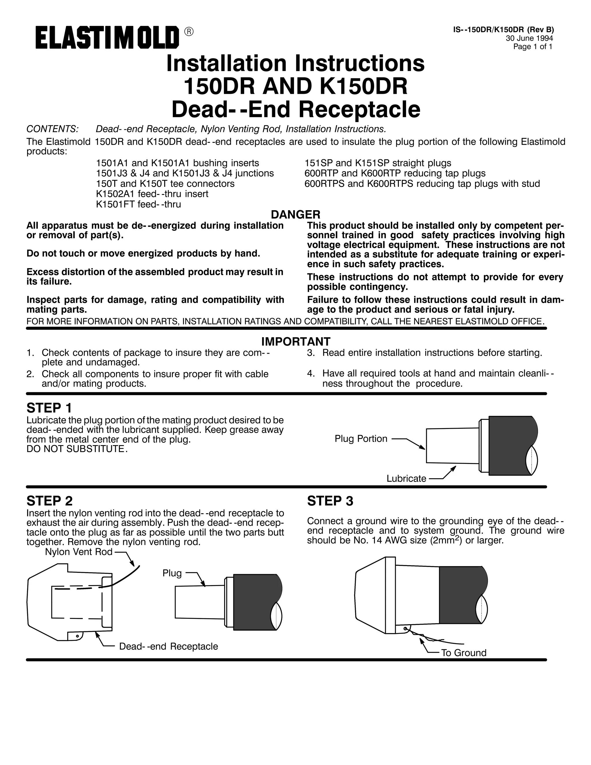 9

,QVWDOODWLRQ ,QVWUXFWLRQV
483'5 $1' .483'5
'HDG0 0(QG 5HFHSWDFOH

,60 0483'52.483'5 +5HY %,
63 -XQH 4<<7
3DJH 4 RI 4

&217(176=
'HDG0 0HQG 5HFHSWDFOH/ 1ORQ 9HQWLQJ 5RG/ ,QVWDOODWLRQ ,QVWUXFWLRQV1
7KH (ODVWLPROG 483'5 DQG .483'5 GHDG0 0HQG UHFHSWDFOHV DUH XVHG WR LQVXODWH WKH SOXJ SRUWLRQ RI WKH IROORZLQJ (ODVWLPROG
SURGXFWV=
4834$4 DQG .4834$4 EXVKLQJ LQVHUWV
48463 DQG .48463 VWUDLJKW SOXJV
4834-6 ) -7 DQG .4834-6 ) -7 MXQFWLRQV
933573 DQG .933573 UHGXFLQJ WDS SOXJV
4837 DQG .4837 WHH FRQQHFWRUV
9335736 DQG .9335736 UHGXFLQJ WDS SOXJV ZLWK VWXG
.4835$4 IHHG0 0WKUX LQVHUW
.4834)7 IHHG0 0WKUX

'$1*(5

$OO DSSDUDWXV PXVW EH GH0 0HQHUJL]HG GXULQJ LQVWDOODWLRQ
RU UHPRYDO RI SDUW+V,1
'R QRW WRXFK RU PRYH HQHUJL]HG SURGXFWV E KDQG1
([FHVV GLVWRUWLRQ RI WKH DVVHPEOHG SURGXFW PD UHVXOW LQ
LWV IDLOXUH1

,QVSHFW SDUWV IRU GDPDJH/ UDWLQJ DQG FRPSDWLELOLW ZLWK
PDWLQJ SDUWV1

7KLV SURGXFW VKRXOG EH LQVWDOOHG RQO E FRPSHWHQW SHU0
VRQQHO WUDLQHG LQ JRRG VDIHW SUDFWLFHV LQYROYLQJ KLJK
YROWDJH HOHFWULFDO HTXLSPHQW1 7KHVH LQVWUXFWLRQV DUH QRW
LQWHQGHG DV D VXEVWLWXWH IRU DGHTXDWH WUDLQLQJ RU H[SHUL0
HQFH LQ VXFK VDIHW SUDFWLFHV1
7KHVH LQVWUXFWLRQV GR QRW DWWHPSW WR SURYLGH IRU HYHU
SRVVLEOH FRQWLQJHQF1
)DLOXUH WR IROORZ WKHVH LQVWUXFWLRQV FRXOG UHVXOW LQ GDP0
DJH WR WKH SURGXFW DQG VHULRXV RU IDWDO LQMXU1

)25 025( ,1)250$7,21 21 3$576/ ,167$//$7,21 5$7,1*6 $1' &203$7,%,/,7</ &$// 7+( 1($5(67 (/$67,02/' 2)),&(1

,03257$17

41 &KHFN FRQWHQWV RI SDFNDJH WR LQVXUH WKH DUH FRP0 0
SOHWH DQG XQGDPDJHG1
51 &KHFN DOO FRPSRQHQWV WR LQVXUH SURSHU ILW ZLWK FDEOH
DQG2RU PDWLQJ SURGXFWV1

61 5HDG HQWLUH LQVWDOODWLRQ LQVWUXFWLRQV EHIRUH VWDUWLQJ1
71 +DYH DOO UHTXLUHG WRROV DW KDQG DQG PDLQWDLQ FOHDQOL0 0
QHVV WKURXJKRXW WKH SURFHGXUH1

67(3 4

/XEULFDWH WKH SOXJ SRUWLRQ RI WKH PDWLQJ SURGXFW GHVLUHG WR EH
GHDG0 0HQGHG ZLWK WKH OXEULFDQW VXSSOLHG1 .HHS JUHDVH DZD
IURP WKH PHWDO FHQWHU HQG RI WKH SOXJ1
'2 127 68%67,787(1

3OXJ 3RUWLRQ

/XEULFDWH

67(3 5

,QVHUW WKH QORQ YHQWLQJ URG LQWR WKH GHDG0 0HQG UHFHSWDFOH WR
H[KDXVW WKH DLU GXULQJ DVVHPEO1 3XVK WKH GHDG0 0HQG UHFHS0
WDFOH RQWR WKH SOXJ DV IDU DV SRVVLEOH XQWLO WKH WZR SDUWV EXWW
WRJHWKHU1 5HPRYH WKH QORQ YHQWLQJ URG1
1ORQ 9HQW 5RG

67(3 6
&RQQHFW D JURXQG ZLUH WR WKH JURXQGLQJ HH RI WKH GHDG0 0
HQG UHFHSWDFOH DQG WR VVWHP JURXQG1 7KH JURXQG ZLUH
VKRXOG EH 1R1 47 $:* VL]H +5PP5, RU ODUJHU1

3OXJ

'HDG0 0HQG 5HFHSWDFOH

7R *URXQG

 
