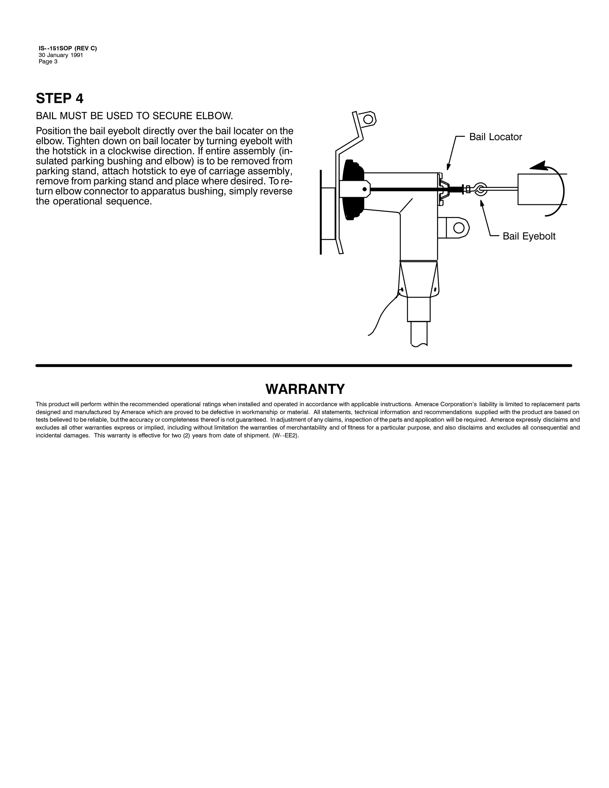 ,60 0484623 +5(9 &,
63 -DQXDU 4<<4
3DJH 6

67(3 7
%$,/ 0867 %( 86(' 72 6(&85( (/%2:1
3RVLWLRQ WKH EDLO HHEROW GLUHFWO RYHU WKH EDLO ORFDWHU RQ WKH
HOERZ1 7LJKWHQ GRZQ RQ EDLO ORFDWHU E WXUQLQJ HHEROW ZLWK
WKH KRWVWLFN LQ D FORFNZLVH GLUHFWLRQ1 ,I HQWLUH DVVHPEO +LQ0
VXODWHG SDUNLQJ EXVKLQJ DQG HOERZ, LV WR EH UHPRYHG IURP
SDUNLQJ VWDQG/ DWWDFK KRWVWLFN WR HH RI FDUULDJH DVVHPEO/
UHPRYH IURP SDUNLQJ VWDQG DQG SODFH ZKHUH GHVLUHG1 7R UH0
WXUQ HOERZ FRQQHFWRU WR DSSDUDWXV EXVKLQJ/ VLPSO UHYHUVH
WKH RSHUDWLRQDO VHTXHQFH1

%DLO /RFDWRU

%DLO (HEROW

:$55$17<
7KLV SURGXFW ZLOO SHUIRUP ZLWKLQ WKH UHFRPPHQGHG RSHUDWLRQDO UDWLQJV ZKHQ LQVWDOOHG DQG RSHUDWHG LQ DFFRUGDQFH ZLWK DSSOLFDEOH LQVWUXFWLRQV1 $PHUDFH &RUSRUDWLRQ*V OLDELOLW LV OLPLWHG WR UHSODFHPHQW SDUWV
GHVLJQHG DQG PDQXIDFWXUHG E $PHUDFH ZKLFK DUH SURYHG WR EH GHIHFWLYH LQ ZRUNPDQVKLS RU PDWHULDO1 $OO VWDWHPHQWV/ WHFKQLFDO LQIRUPDWLRQ DQG UHFRPPHQGDWLRQV VXSSOLHG ZLWK WKH SURGXFW DUH EDVHG RQ
WHVWV EHOLHYHG WR EH UHOLDEOH/ EXW WKH DFFXUDF RU FRPSOHWHQHVV WKHUHRI LV QRW JXDUDQWHHG1 ,Q DGMXVWPHQW RI DQ FODLPV/ LQVSHFWLRQ RI WKH SDUWV DQG DSSOLFDWLRQ ZLOO EH UHTXLUHG1 $PHUDFH H[SUHVVO GLVFODLPV DQG
H[FOXGHV DOO RWKHU ZDUUDQWLHV H[SUHVV RU LPSOLHG/ LQFOXGLQJ ZLWKRXW OLPLWDWLRQ WKH ZDUUDQWLHV RI PHUFKDQWDELOLW DQG RI ILWQHVV IRU D SDUWLFXODU SXUSRVH/ DQG DOVR GLVFODLPV DQG H[FOXGHV DOO FRQVHTXHQWLDO DQG
LQFLGHQWDO GDPDJHV1 7KLV ZDUUDQW LV HIIHFWLYH IRU WZR +5, HDUV IURP GDWH RI VKLSPHQW1 +:0 0((5,1

 