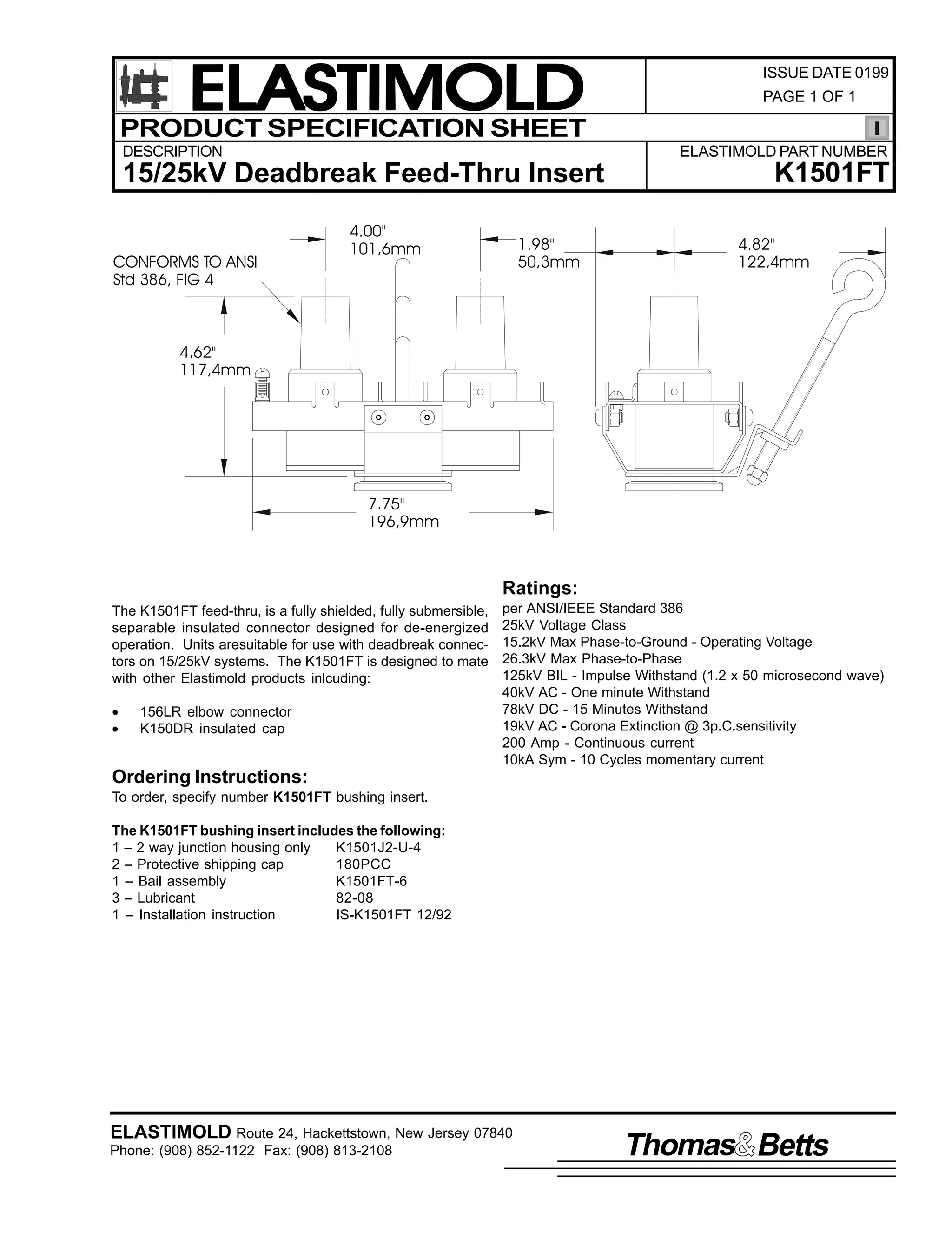 ELASTIMOLD
PRODUCT SPECIFICATION SHEET
DESCRIPTION

PAGE 1 OF 1

ELASTIMOLD PART NUMBER

15/25kV Deadbreak Feed-Thru Insert
CONFORMS TO ANSI
Std 386, FIG 4

ISSUE DATE 0199

4.00"
101,6mm

1.98"
50,3mm

K1501FT
4.82"
122,4mm

4.62"
117,4mm

7.75"
196,9mm

Ratings:
The K1501FT feed-thru, is a fully shielded, fully submersible,
separable insulated connector designed for de-energized
operation. Units aresuitable for use with deadbreak connectors on 15/25kV systems. The K1501FT is designed to mate
with other Elastimold products inlcuding:
•
•

156LR elbow connector
K150DR insulated cap

per ANSI/IEEE Standard 386
25kV Voltage Class
15.2kV Max Phase-to-Ground - Operating Voltage
26.3kV Max Phase-to-Phase
125kV BIL - Impulse Withstand (1.2 x 50 microsecond wave)
40kV AC - One minute Withstand
78kV DC - 15 Minutes Withstand
19kV AC - Corona Extinction @ 3p.C.sensitivity
200 Amp - Continuous current
10kA Sym - 10 Cycles momentary current

Ordering Instructions:
To order, specify number K1501FT bushing insert.
The K1501FT bushing insert includes the following:
1 – 2 way junction housing only
K1501J2-U-4
2 – Protective shipping cap
180PCC
1 – Bail assembly
K1501FT-6
3 – Lubricant
82-08
1 – Installation instruction
IS-K1501FT 12/92

ELASTIMOLD Route 24, Hackettstown, New Jersey 07840
Phone: (908) 852-1122 Fax: (908) 813-2108

Thomas Betts

 