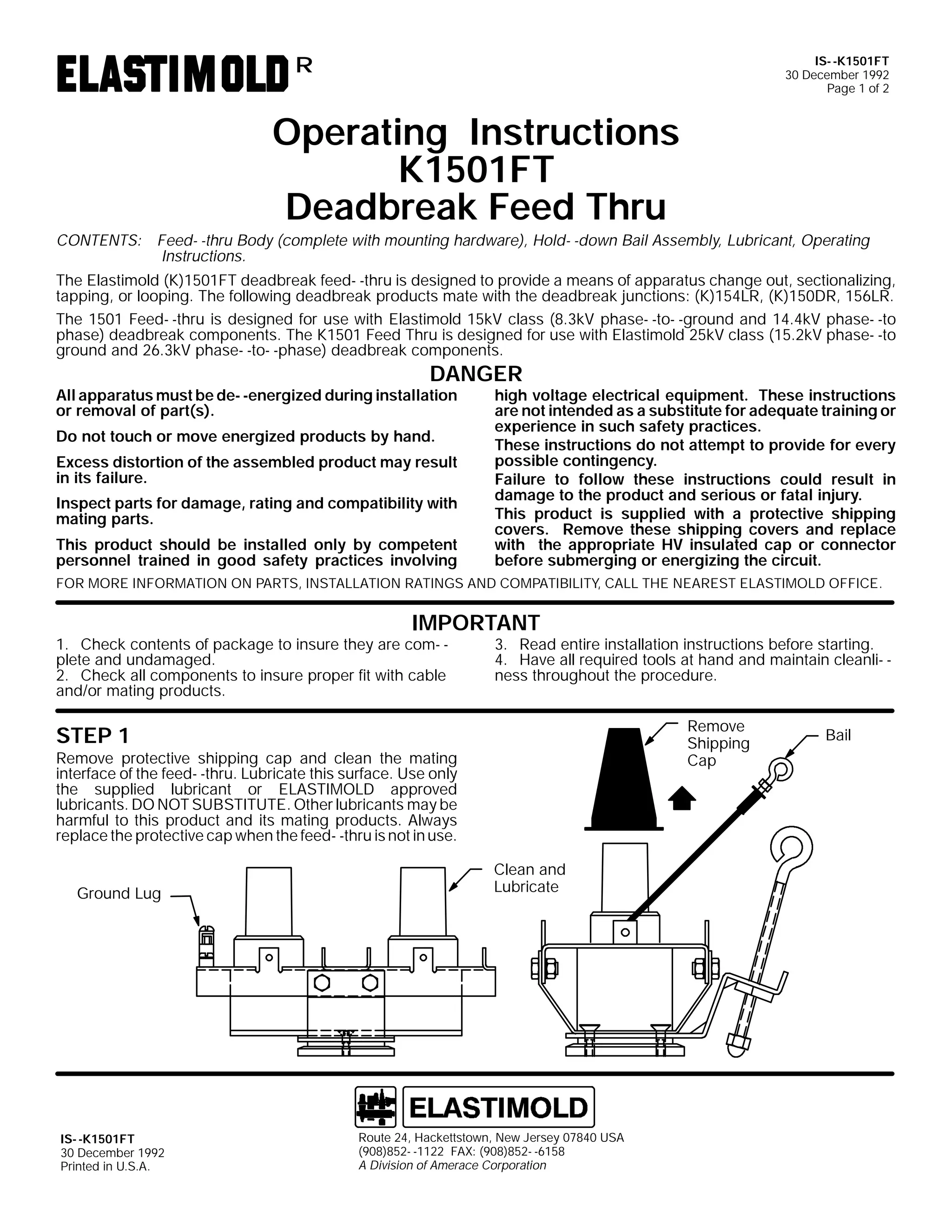 IS- -K1501FT
30 December 1992
Page 1 of 2

R

Operating Instructions
K1501FT
Deadbreak Feed Thru

CONTENTS: Feed- -thru Body (complete with mounting hardware), Hold- -down Bail Assembly, Lubricant, Operating
Instructions.
The Elastimold (K)1501FT deadbreak feed- -thru is designed to provide a means of apparatus change out, sectionalizing,
tapping, or looping. The following deadbreak products mate with the deadbreak junctions: (K)154LR, (K)150DR, 156LR.
The 1501 Feed- -thru is designed for use with Elastimold 15kV class (8.3kV phase- -to- -ground and 14.4kV phase- -to
phase) deadbreak components. The K1501 Feed Thru is designed for use with Elastimold 25kV class (15.2kV phase- -to
ground and 26.3kV phase- -to- -phase) deadbreak components.

DANGER

All apparatus must be de- -energized during installation
or removal of part(s).
Do not touch or move energized products by hand.

Excess distortion of the assembled product may result
in its failure.
Inspect parts for damage, rating and compatibility with
mating parts.
This product should be installed only by competent
personnel trained in good safety practices involving

high voltage electrical equipment. These instructions
are not intended as a substitute for adequate training or
experience in such safety practices.
These instructions do not attempt to provide for every
possible contingency.
Failure to follow these instructions could result in
damage to the product and serious or fatal injury.
This product is supplied with a protective shipping
covers. Remove these shipping covers and replace
with the appropriate HV insulated cap or connector
before submerging or energizing the circuit.

FOR MORE INFORMATION ON PARTS, INSTALLATION RATINGS AND COMPATIBILITY, CALL THE NEAREST ELASTIMOLD OFFICE.

IMPORTANT

1. Check contents of package to insure they are com- plete and undamaged.
2. Check all components to insure proper fit with cable
and/or mating products.

3. Read entire installation instructions before starting.
4. Have all required tools at hand and maintain cleanli- ness throughout the procedure.
Remove
Shipping
Cap

STEP 1

Remove protective shipping cap and clean the mating
interface of the feed- -thru. Lubricate this surface. Use only
the supplied lubricant or ELASTIMOLD approved
lubricants. DO NOT SUBSTITUTE. Other lubricants may be
harmful to this product and its mating products. Always
replace the protective cap when the feed- -thru is not in use.
Ground Lug

IS- -K1501FT
30 December 1992
Printed in U.S.A.

Clean and
Lubricate

Route 24, Hackettstown, New Jersey 07840 USA
(908)852- -1122 FAX: (908)852- -6158
A Division of Amerace Corporation

Bail

 