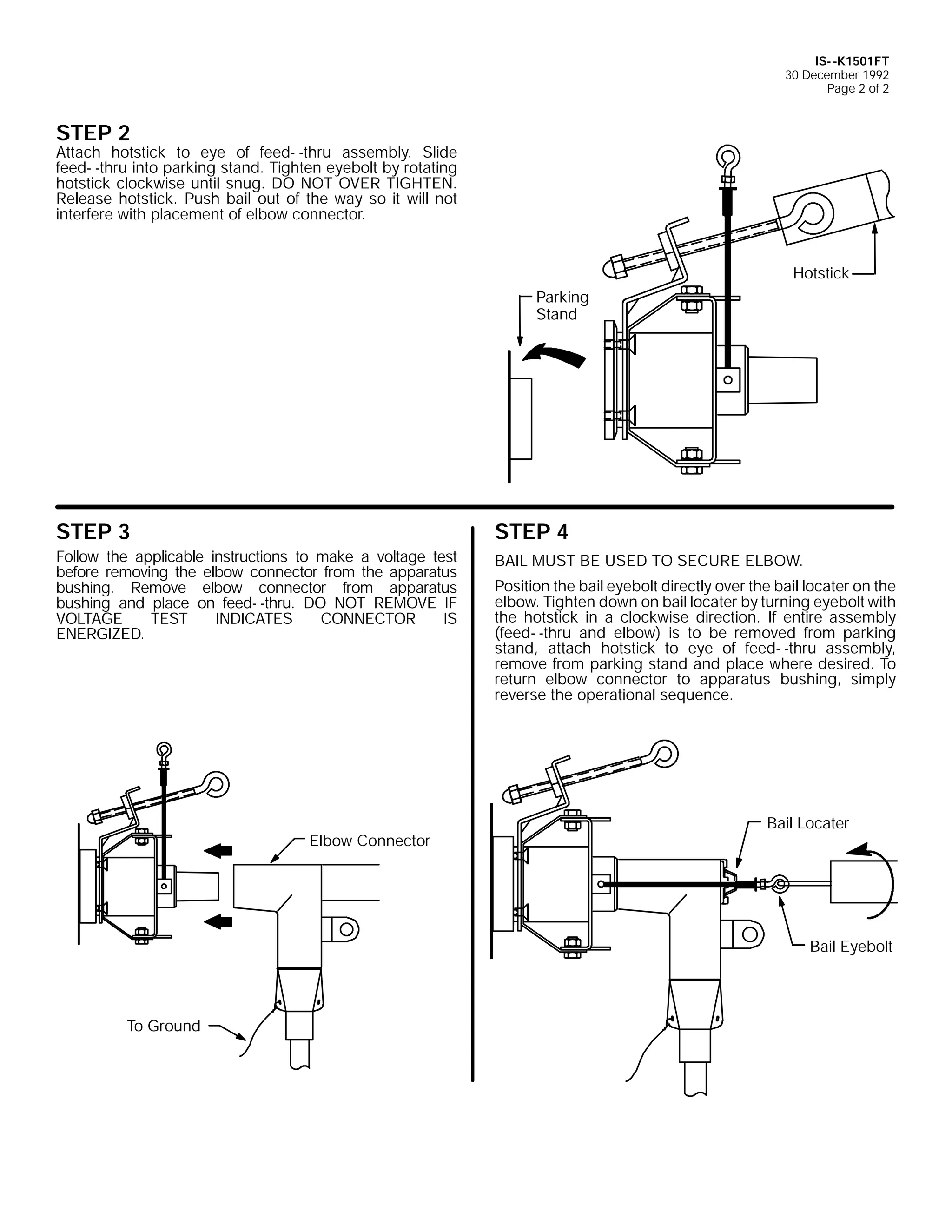 IS- -K1501FT
30 December 1992
Page 2 of 2

STEP 2

Attach hotstick to eye of feed- -thru assembly. Slide
feed- -thru into parking stand. Tighten eyebolt by rotating
hotstick clockwise until snug. DO NOT OVER TIGHTEN.
Release hotstick. Push bail out of the way so it will not
interfere with placement of elbow connector.

Hotstick
Parking
Stand

STEP 3

STEP 4

Follow the applicable instructions to make a voltage test
before removing the elbow connector from the apparatus
bushing. Remove elbow connector from apparatus
bushing and place on feed- -thru. DO NOT REMOVE IF
VOLTAGE
TEST
INDICATES
CONNECTOR
IS
ENERGIZED.

BAIL MUST BE USED TO SECURE ELBOW.

Elbow Connector

Position the bail eyebolt directly over the bail locater on the
elbow. Tighten down on bail locater by turning eyebolt with
the hotstick in a clockwise direction. If entire assembly
(feed- -thru and elbow) is to be removed from parking
stand, attach hotstick to eye of feed- -thru assembly,
remove from parking stand and place where desired. To
return elbow connector to apparatus bushing, simply
reverse the operational sequence.

Bail Locater

Bail Eyebolt

To Ground

 