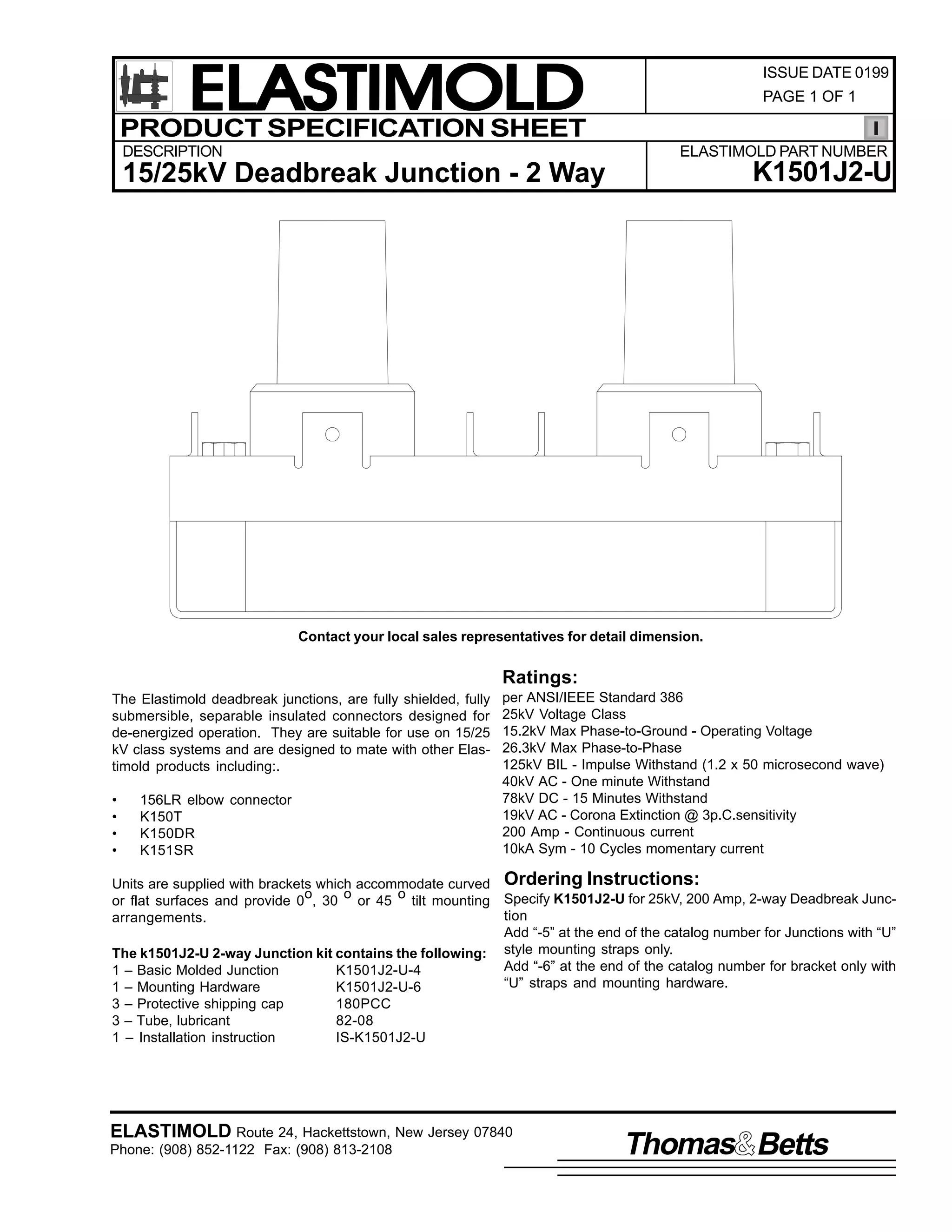 ELASTIMOLD
PRODUCT SPECIFICATION SHEET
DESCRIPTION

ISSUE DATE 0199
PAGE 1 OF 1

ELASTIMOLD PART NUMBER

K1501J2-U

15/25kV Deadbreak Junction - 2 Way

Contact your local sales representatives for detail dimension.

Ratings:
The Elastimold deadbreak junctions, are fully shielded, fully
submersible, separable insulated connectors designed for
de-energized operation. They are suitable for use on 15/25
kV class systems and are designed to mate with other Elastimold products including:.
•
•
•
•

156LR elbow connector
K150T
K150DR
K151SR

per ANSI/IEEE Standard 386
25kV Voltage Class
15.2kV Max Phase-to-Ground - Operating Voltage
26.3kV Max Phase-to-Phase
125kV BIL - Impulse Withstand (1.2 x 50 microsecond wave)
40kV AC - One minute Withstand
78kV DC - 15 Minutes Withstand
19kV AC - Corona Extinction @ 3p.C.sensitivity
200 Amp - Continuous current
10kA Sym - 10 Cycles momentary current

Units are supplied with brackets which accommodate curved Ordering Instructions:
o
o
o
or flat surfaces and provide 0 , 30 or 45 tilt mounting Specify K1501J2-U for 25kV, 200 Amp, 2-way Deadbreak Junction
arrangements.
Add “-5” at the end of the catalog number for Junctions with “U”
The k1501J2-U 2-way Junction kit contains the following: style mounting straps only.
Add “-6” at the end of the catalog number for bracket only with
1 – Basic Molded Junction
K1501J2-U-4
“U” straps and mounting hardware.
1 – Mounting Hardware
K1501J2-U-6
3 – Protective shipping cap
180PCC
3 – Tube, lubricant
82-08
1 – Installation instruction
IS-K1501J2-U

ELASTIMOLD Route 24, Hackettstown, New Jersey 07840
Phone: (908) 852-1122 Fax: (908) 813-2108

Thomas Betts

 