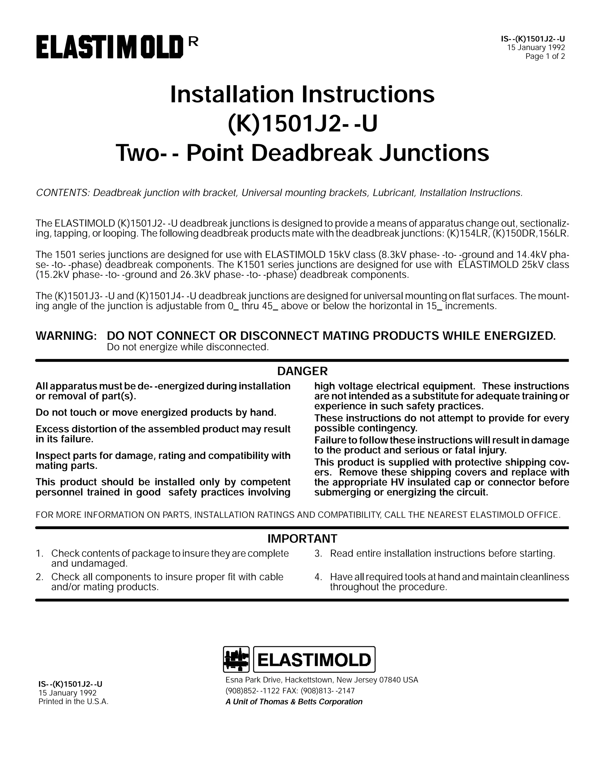 IS- -(K)1501J2- -U
15 January 1992
Page 1 of 2

R

Installation Instructions
(K)1501J2- -U
Two- - Point Deadbreak Junctions
CONTENTS: Deadbreak junction with bracket, Universal mounting brackets, Lubricant, Installation Instructions.
The ELASTIMOLD (K)1501J2- -U deadbreak junctions is designed to provide a means of apparatus change out, sectionalizing, tapping, or looping. The following deadbreak products mate with the deadbreak junctions: (K)154LR, (K)150DR,156LR.
The 1501 series junctions are designed for use with ELASTIMOLD 15kV class (8.3kV phase- -to- -ground and 14.4kV phase- -to- -phase) deadbreak components. The K1501 series junctions are designed for use with ELASTIMOLD 25kV class
(15.2kV phase- -to- -ground and 26.3kV phase- -to- -phase) deadbreak components.
The (K)1501J3- -U and (K)1501J4- -U deadbreak junctions are designed for universal mounting on flat surfaces. The mounting angle of the junction is adjustable from 0_ thru 45_ above or below the horizontal in 15_ increments.

WARNING: DO NOT CONNECT OR DISCONNECT MATING PRODUCTS WHILE ENERGIZED.
Do not energize while disconnected.

DANGER
All apparatus must be de- -energized during installation
or removal of part(s).
Do not touch or move energized products by hand.
Excess distortion of the assembled product may result
in its failure.
Inspect parts for damage, rating and compatibility with
mating parts.
This product should be installed only by competent
personnel trained in good safety practices involving

high voltage electrical equipment. These instructions
are not intended as a substitute for adequate training or
experience in such safety practices.
These instructions do not attempt to provide for every
possible contingency.
Failure to follow these instructions will result in damage
to the product and serious or fatal injury.
This product is supplied with protective shipping covers. Remove these shipping covers and replace with
the appropriate HV insulated cap or connector before
submerging or energizing the circuit.

FOR MORE INFORMATION ON PARTS, INSTALLATION RATINGS AND COMPATIBILITY, CALL THE NEAREST ELASTIMOLD OFFICE.

IMPORTANT
1. Check contents of package to insure they are complete
and undamaged.
2. Check all components to insure proper fit with cable
and/or mating products.

IS- -(K)1501J2- -U
15 January 1992
Printed in the U.S.A.

3. Read entire installation instructions before starting.
4. Have all required tools at hand and maintain cleanliness
throughout the procedure.

Esna Park Drive, Hackettstown, New Jersey 07840 USA
(908)852- -1122 FAX: (908)813- -2147
A Unit of Thomas & Betts Corporation

 