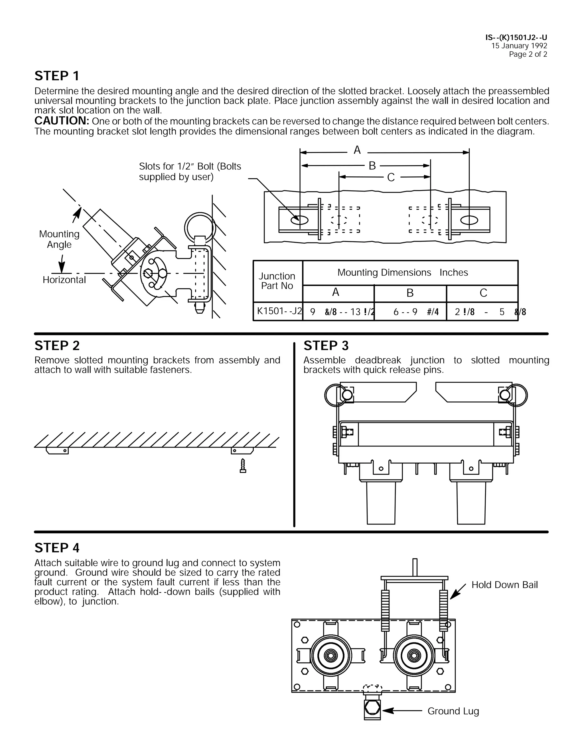 IS- -(K)1501J2- -U
15 January 1992
Page 2 of 2

STEP 1
Determine the desired mounting angle and the desired direction of the slotted bracket. Loosely attach the preassembled
universal mounting brackets to the junction back plate. Place junction assembly against the wall in desired location and
mark slot location on the wall.
CAUTION: One or both of the mounting brackets can be reversed to change the distance required between bolt centers.
The mounting bracket slot length provides the dimensional ranges between bolt centers as indicated in the diagram.

A
B

Slots for 1/2” Bolt (Bolts
supplied by user)

C

Mounting
Angle
Horizontal

Junction
Part No

Mounting Dimensions Inches

A

K1501- -J2 9 &/8 - - 13 !/2

B

C

6 - - 9 #/4

2 !/8 - 5 &/8

STEP 2

STEP 3

Remove slotted mounting brackets from assembly and
attach to wall with suitable fasteners.

Assemble deadbreak junction to slotted mounting
brackets with quick release pins.

STEP 4
Attach suitable wire to ground lug and connect to system
ground. Ground wire should be sized to carry the rated
fault current or the system fault current if less than the
product rating. Attach hold- -down bails (supplied with
elbow), to junction.

Hold Down Bail

Ground Lug

 
