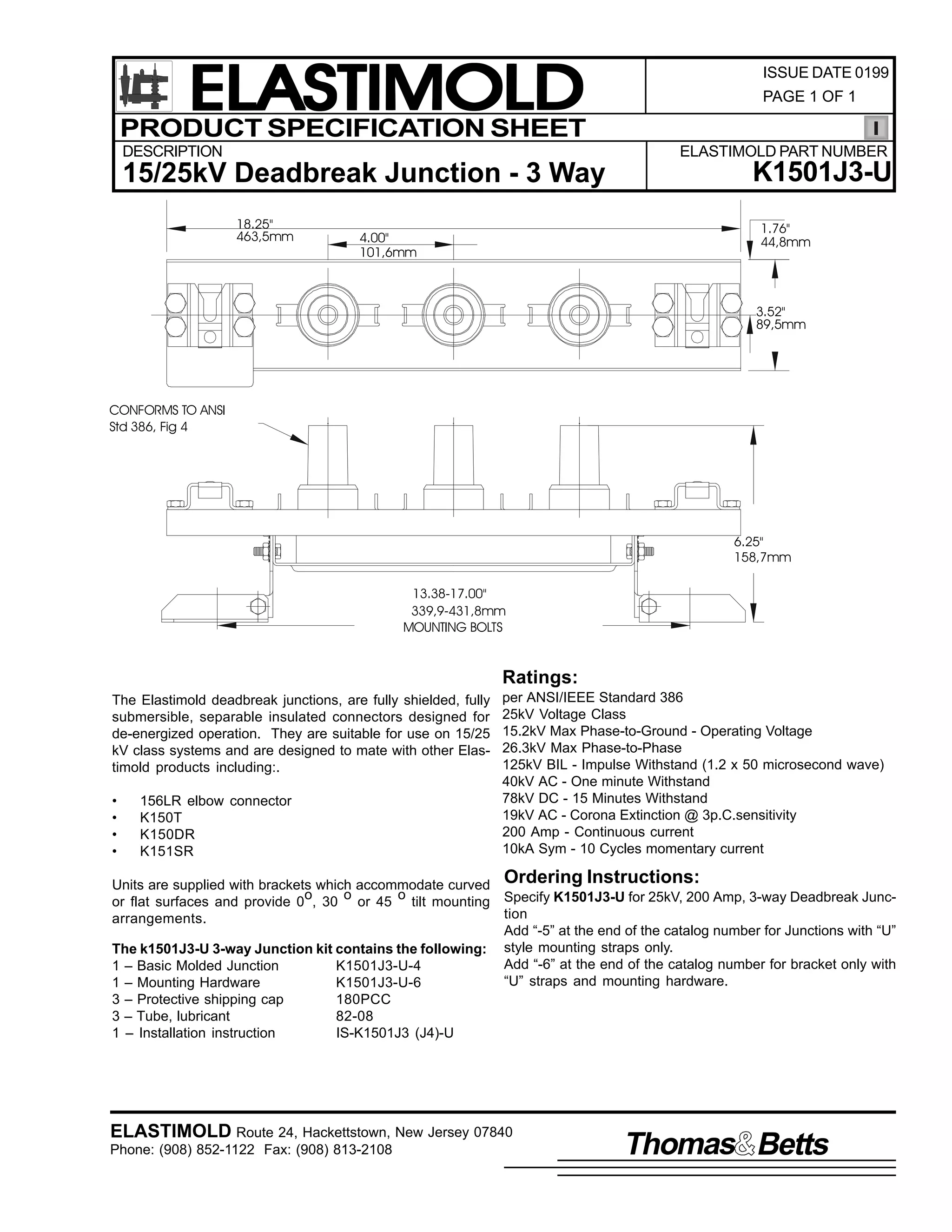 ELASTIMOLD
PRODUCT SPECIFICATION SHEET
DESCRIPTION

ISSUE DATE 0199
PAGE 1 OF 1

ELASTIMOLD PART NUMBER

15/25kV Deadbreak Junction - 3 Way
18.25"
463,5mm

K1501J3-U
1.76"
44,8mm

4.00"
101,6mm

3.52"
89,5mm

CONFORMS TO ANSI
Std 386, Fig 4

6.25"
158,7mm
13.38-17.00"
339,9-431,8mm
MOUNTING BOLTS

Ratings:
The Elastimold deadbreak junctions, are fully shielded, fully
submersible, separable insulated connectors designed for
de-energized operation. They are suitable for use on 15/25
kV class systems and are designed to mate with other Elastimold products including:.
•
•
•
•

156LR elbow connector
K150T
K150DR
K151SR

per ANSI/IEEE Standard 386
25kV Voltage Class
15.2kV Max Phase-to-Ground - Operating Voltage
26.3kV Max Phase-to-Phase
125kV BIL - Impulse Withstand (1.2 x 50 microsecond wave)
40kV AC - One minute Withstand
78kV DC - 15 Minutes Withstand
19kV AC - Corona Extinction @ 3p.C.sensitivity
200 Amp - Continuous current
10kA Sym - 10 Cycles momentary current

Units are supplied with brackets which accommodate curved Ordering Instructions:
o
o
o
or flat surfaces and provide 0 , 30 or 45 tilt mounting Specify K1501J3-U for 25kV, 200 Amp, 3-way Deadbreak Junction
arrangements.
Add “-5” at the end of the catalog number for Junctions with “U”
The k1501J3-U 3-way Junction kit contains the following: style mounting straps only.
Add “-6” at the end of the catalog number for bracket only with
1 – Basic Molded Junction
K1501J3-U-4
“U” straps and mounting hardware.
1 – Mounting Hardware
K1501J3-U-6
3 – Protective shipping cap
180PCC
3 – Tube, lubricant
82-08
1 – Installation instruction
IS-K1501J3 (J4)-U

ELASTIMOLD Route 24, Hackettstown, New Jersey 07840
Phone: (908) 852-1122 Fax: (908) 813-2108

Thomas Betts

 