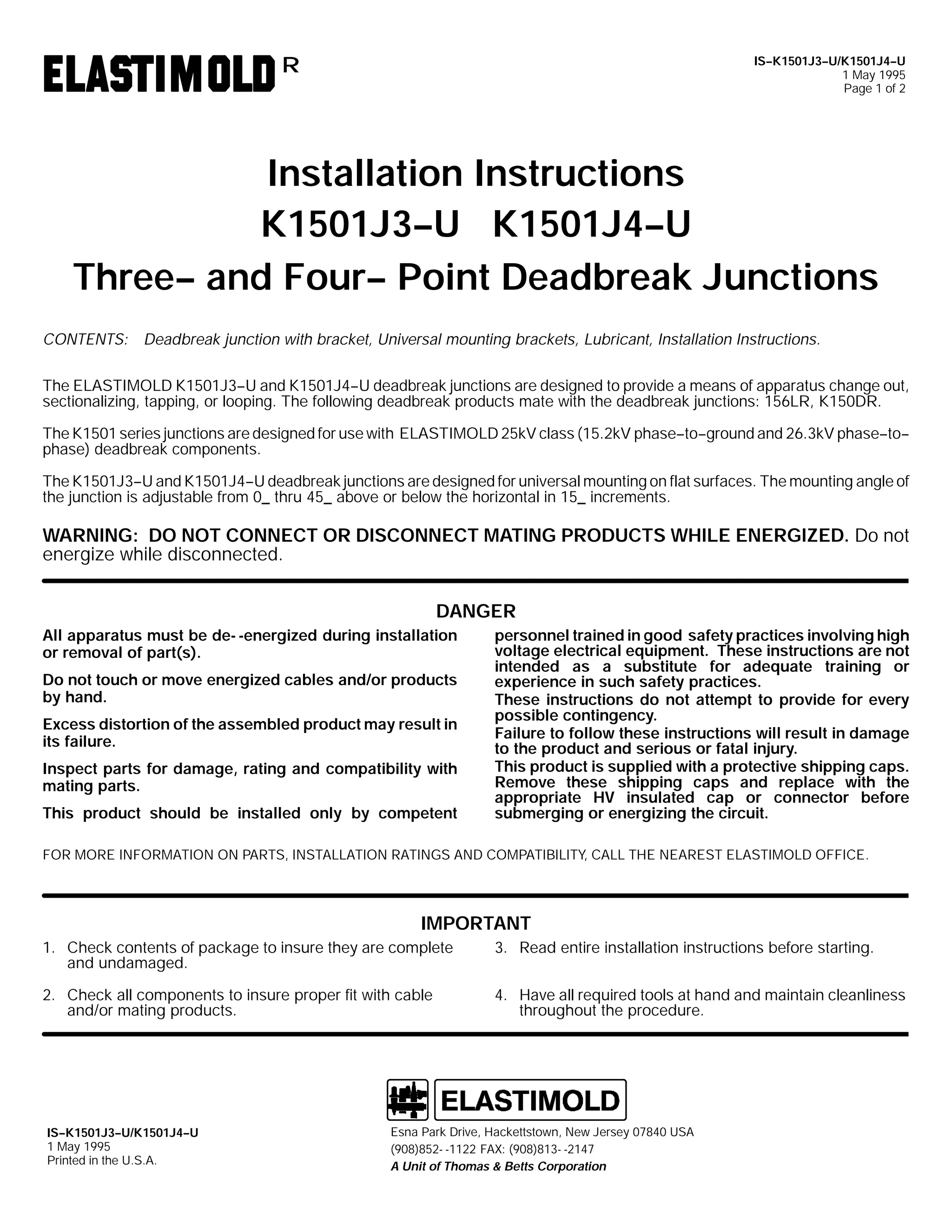 IS--K1501J3--U/K1501J4--U
1 May 1995
Page 1 of 2

R

Installation Instructions
K1501J3--U K1501J4--U
Three-- and Four-- Point Deadbreak Junctions
CONTENTS: Deadbreak junction with bracket, Universal mounting brackets, Lubricant, Installation Instructions.
The ELASTIMOLD K1501J3--U and K1501J4--U deadbreak junctions are designed to provide a means of apparatus change out,
sectionalizing, tapping, or looping. The following deadbreak products mate with the deadbreak junctions: 156LR, K150DR.
The K1501 series junctions are designed for use with ELASTIMOLD 25kV class (15.2kV phase--to--ground and 26.3kV phase--to-phase) deadbreak components.
The K1501J3--U and K1501J4--U deadbreak junctions are designed for universal mounting on flat surfaces. The mounting angle of
the junction is adjustable from 0_ thru 45_ above or below the horizontal in 15_ increments.

WARNING: DO NOT CONNECT OR DISCONNECT MATING PRODUCTS WHILE ENERGIZED. Do not
energize while disconnected.
DANGER
All apparatus must be de- -energized during installation
or removal of part(s).
Do not touch or move energized cables and/or products
by hand.
Excess distortion of the assembled product may result in
its failure.
Inspect parts for damage, rating and compatibility with
mating parts.
This product should be installed only by competent

personnel trained in good safety practices involving high
voltage electrical equipment. These instructions are not
intended as a substitute for adequate training or
experience in such safety practices.
These instructions do not attempt to provide for every
possible contingency.
Failure to follow these instructions will result in damage
to the product and serious or fatal injury.
This product is supplied with a protective shipping caps.
Remove these shipping caps and replace with the
appropriate HV insulated cap or connector before
submerging or energizing the circuit.

FOR MORE INFORMATION ON PARTS, INSTALLATION RATINGS AND COMPATIBILITY, CALL THE NEAREST ELASTIMOLD OFFICE.

IMPORTANT
1. Check contents of package to insure they are complete
and undamaged.

3. Read entire installation instructions before starting.

2. Check all components to insure proper fit with cable
and/or mating products.

4. Have all required tools at hand and maintain cleanliness
throughout the procedure.

IS--K1501J3--U/K1501J4--U
1 May 1995
Printed in the U.S.A.

Esna Park Drive, Hackettstown, New Jersey 07840 USA
(908)852- -1122 FAX: (908)813- -2147
A Unit of Thomas & Betts Corporation

 