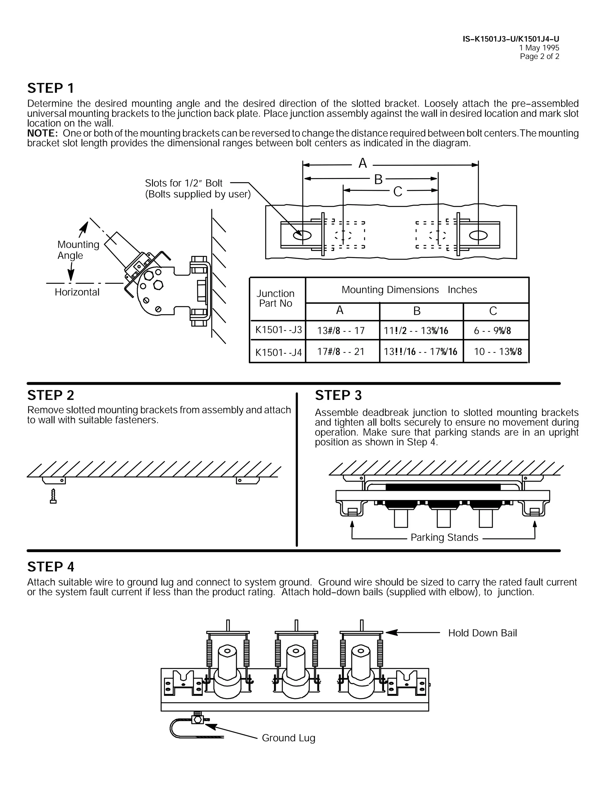 IS--K1501J3--U/K1501J4--U
1 May 1995
Page 2 of 2

STEP 1
Determine the desired mounting angle and the desired direction of the slotted bracket. Loosely attach the pre--assembled
universal mounting brackets to the junction back plate. Place junction assembly against the wall in desired location and mark slot
location on the wall.
NOTE: One or both of the mounting brackets can be reversed to change the distance required between bolt centers.The mounting
bracket slot length provides the dimensional ranges between bolt centers as indicated in the diagram.

A
Slots for 1/2” Bolt
(Bolts supplied by user)

B

C

Mounting
Angle
Horizontal

Mounting Dimensions Inches

Junction
Part No

A

B

C

K1501- -J3

13#/8 - - 17

11!/2 - - 13%/16

6 - - 9%/8

K1501- -J4

17#/8 - - 21

13!!/16 - - 17%/16

10 - - 13%/8

STEP 2

STEP 3

Remove slotted mounting brackets from assembly and attach
to wall with suitable fasteners.

Assemble deadbreak junction to slotted mounting brackets
and tighten all bolts securely to ensure no movement during
operation. Make sure that parking stands are in an upright
position as shown in Step 4.

Parking Stands

STEP 4
Attach suitable wire to ground lug and connect to system ground. Ground wire should be sized to carry the rated fault current
or the system fault current if less than the product rating. Attach hold--down bails (supplied with elbow), to junction.

Hold Down Bail

Ground Lug

 