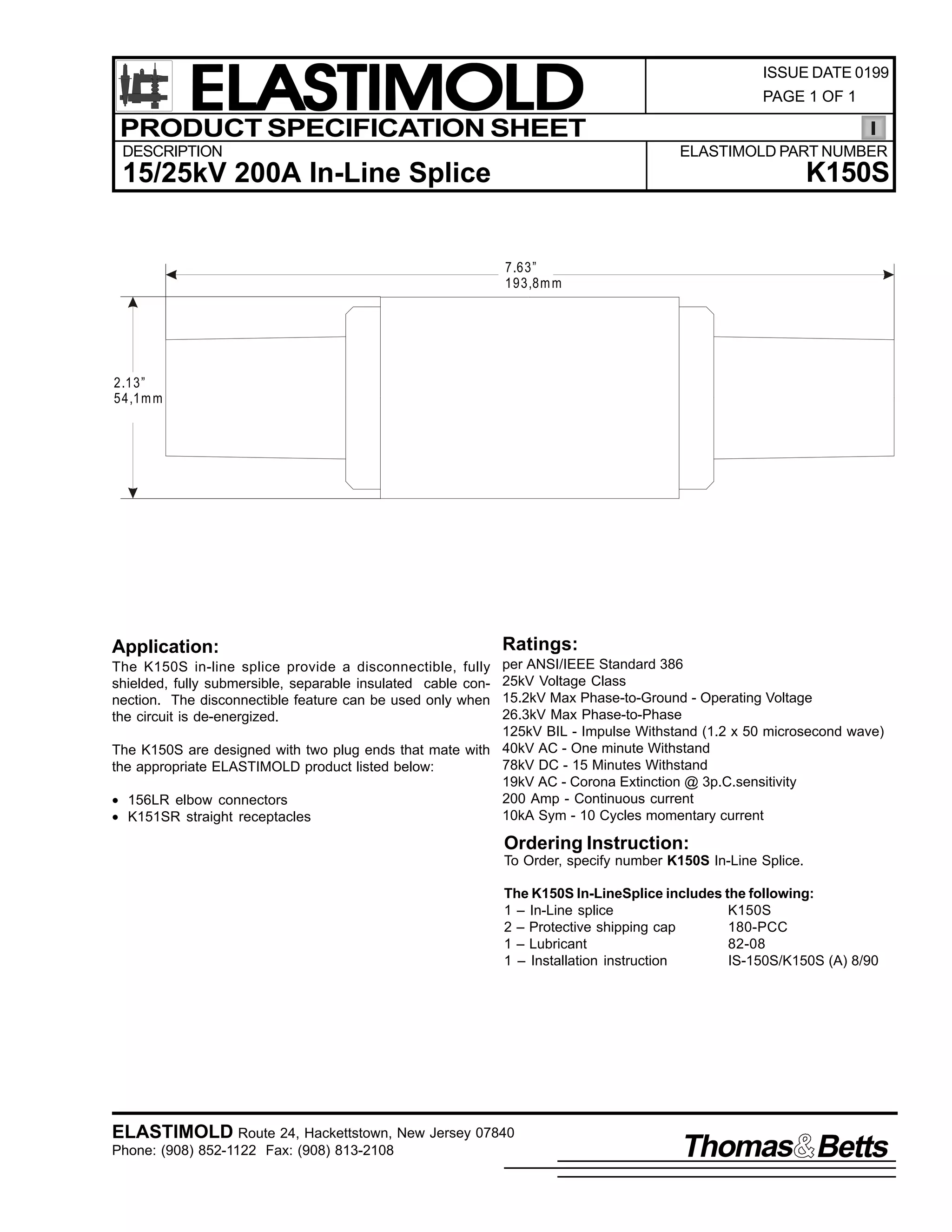 ELASTIMOLD
PRODUCT SPECIFICATION SHEET
DESCRIPTION

ISSUE DATE 0199
PAGE 1 OF 1

ELASTIMOLD PART NUMBER

K150S

15/25kV 200A In-Line Splice

7.63”
193,8m m

2.13”
54,1m m

Application:

Ratings:

per ANSI/IEEE Standard 386
25kV Voltage Class
15.2kV Max Phase-to-Ground - Operating Voltage
26.3kV Max Phase-to-Phase
125kV BIL - Impulse Withstand (1.2 x 50 microsecond wave)
The K150S are designed with two plug ends that mate with 40kV AC - One minute Withstand
78kV DC - 15 Minutes Withstand
the appropriate ELASTIMOLD product listed below:
19kV AC - Corona Extinction @ 3p.C.sensitivity
200 Amp - Continuous current
• 156LR elbow connectors
10kA Sym - 10 Cycles momentary current
• K151SR straight receptacles
The K150S in-line splice provide a disconnectible, fully
shielded, fully submersible, separable insulated cable connection. The disconnectible feature can be used only when
the circuit is de-energized.

Ordering Instruction:
To Order, specify number K150S In-Line Splice.
The K150S In-LineSplice includes the following:
1 – In-Line splice
K150S
2 – Protective shipping cap
180-PCC
1 – Lubricant
82-08
1 – Installation instruction
IS-150S/K150S (A) 8/90

ELASTIMOLD Route 24, Hackettstown, New Jersey 07840
Phone: (908) 852-1122 Fax: (908) 813-2108

Thomas Betts

 