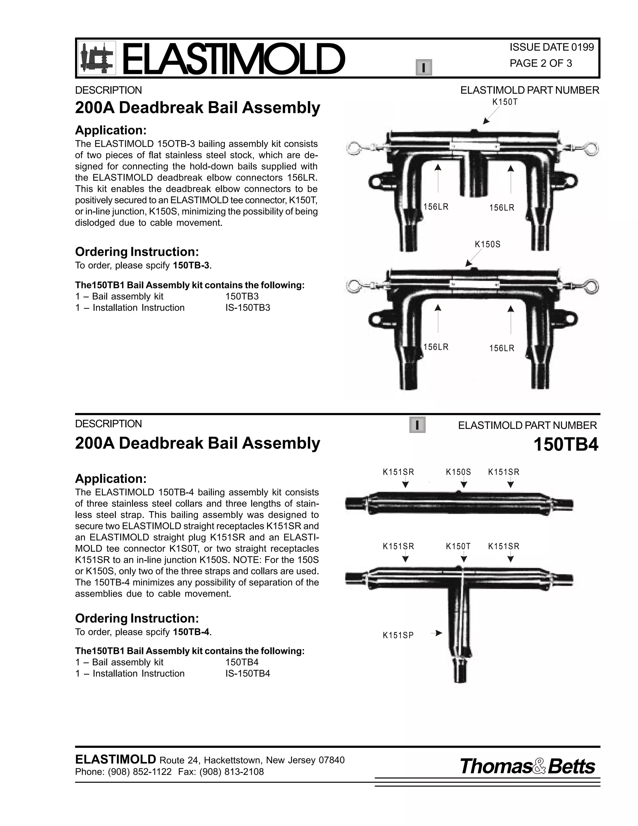 ELASTIMOLD

ISSUE DATE 0199
PAGE 2 OF 3

DESCRIPTION

ELASTIMOLD PART NUMBER
K150T

200A Deadbreak Bail Assembly

150TB3

Application:
The ELASTIMOLD 15OTB-3 bailing assembly kit consists
of two pieces of flat stainless steel stock, which are designed for connecting the hold-down bails supplied with
the ELASTIMOLD deadbreak elbow connectors 156LR.
This kit enables the deadbreak elbow connectors to be
positively secured to an ELASTIMOLD tee connector, K150T,
or in-line junction, K150S, minimizing the possibility of being
dislodged due to cable movement.

156LR

156LR

K150S

Ordering Instruction:
To order, please spcify 150TB-3.
The150TB1 Bail Assembly kit contains the following:
1 – Bail assembly kit
150TB3
1 – Installation Instruction
IS-150TB3

156LR

DESCRIPTION

156LR

ELASTIMOLD PART NUMBER

200A Deadbreak Bail Assembly
Application:
The ELASTIMOLD 150TB-4 bailing assembly kit consists
of three stainless steel collars and three lengths of stainless steel strap. This bailing assembly was designed to
secure two ELASTIMOLD straight receptacles K151SR and
an ELASTIMOLD straight plug K151SR and an ELASTIMOLD tee connector K1S0T, or two straight receptacles
K151SR to an in-line junction K150S. NOTE: For the 150S
or K150S, only two of the three straps and collars are used.
The 150TB-4 minimizes any possibility of separation of the
assemblies due to cable movement.

150TB4
K 151S R

K 150S

K 151S R

K 151S R

K 150T

K 151S R

Ordering Instruction:
To order, please spcify 150TB-4.

K 151S P

The150TB1 Bail Assembly kit contains the following:
1 – Bail assembly kit
150TB4
1 – Installation Instruction
IS-150TB4

ELASTIMOLD Route 24, Hackettstown, New Jersey 07840
Phone: (908) 852-1122 Fax: (908) 813-2108

Thomas Betts

 