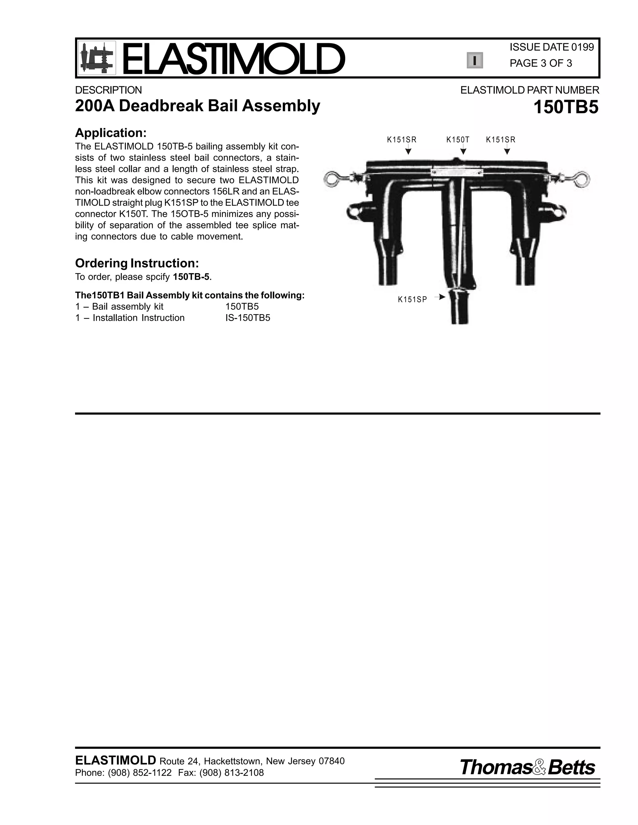 ELASTIMOLD

ISSUE DATE 0199
PAGE 3 OF 3

DESCRIPTION

ELASTIMOLD PART NUMBER

200A Deadbreak Bail Assembly
Application:
The ELASTIMOLD 150TB-5 bailing assembly kit consists of two stainless steel bail connectors, a stainless steel collar and a length of stainless steel strap.
This kit was designed to secure two ELASTIMOLD
non-loadbreak elbow connectors 156LR and an ELASTIMOLD straight plug K151SP to the ELASTIMOLD tee
connector K150T. The 15OTB-5 minimizes any possibility of separation of the assembled tee splice mating connectors due to cable movement.

150TB5
K 151S R

K 150T

K 151S R

Ordering Instruction:
To order, please spcify 150TB-5.
The150TB1 Bail Assembly kit contains the following:
1 – Bail assembly kit
150TB5
1 – Installation Instruction
IS-150TB5

ELASTIMOLD Route 24, Hackettstown, New Jersey 07840
Phone: (908) 852-1122 Fax: (908) 813-2108

K 151S P

Thomas Betts

 