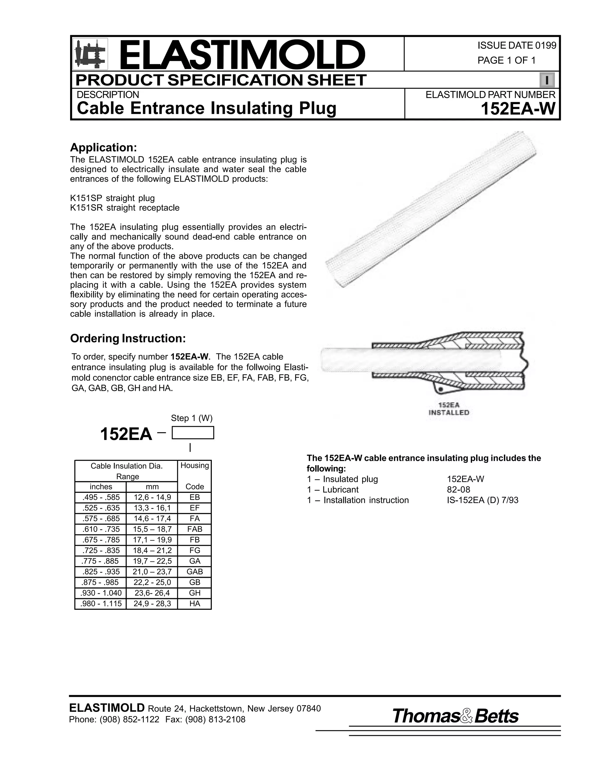 ELASTIMOLD
PRODUCT SPECIFICATION SHEET
DESCRIPTION

ISSUE DATE 0199
PAGE 1 OF 1

ELASTIMOLD PART NUMBER

Cable Entrance Insulating Plug

152EA-W

Application:
The ELASTIMOLD 152EA cable entrance insulating plug is
designed to electrically insulate and water seal the cable
entrances of the following ELASTIMOLD products:
K151SP straight plug
K151SR straight receptacle
The 152EA insulating plug essentially provides an electrically and mechanically sound dead-end cable entrance on
any of the above products.
The normal function of the above products can be changed
temporarily or permanently with the use of the 152EA and
then can be restored by simply removing the 152EA and replacing it with a cable. Using the 152EA provides system
flexibility by eliminating the need for certain operating accessory products and the product needed to terminate a future
cable installation is already in place.

Ordering Instruction:
To order, specify number 152EA-W. The 152EA cable
entrance insulating plug is available for the follwoing Elastimold conenctor cable entrance size EB, EF, FA, FAB, FB, FG,
GA, GAB, GB, GH and HA.

Step 1 (W)

152EA
Cable Insulation Dia.
Range
inches
mm
.495 - .585
12,6 - 14,9
.525 - .635
13,3 - 16,1
.575 - .685
14,6 - 17,4
.610 - .735
15,5 – 18,7
.675 - .785
17,1 – 19,9
.725 - .835
18,4 – 21,2
.775 - .885
19,7 – 22,5
.825 - .935
21,0 – 23,7
.875 - .985
22,2 - 25,0
.930 - 1.040
23,6- 26,4
.980 - 1.115
24,9 - 28,3

Housing
Code
EB
EF
FA
FAB
FB
FG
GA
GAB
GB
GH
HA

The 152EA-W cable entrance insulating plug includes the
following:
1 – Insulated plug
152EA-W
1 – Lubricant
82-08
1 – Installation instruction
IS-152EA (D) 7/93

ELASTIMOLD Route 24, Hackettstown, New Jersey 07840
Phone: (908) 852-1122 Fax: (908) 813-2108

Thomas Betts

 