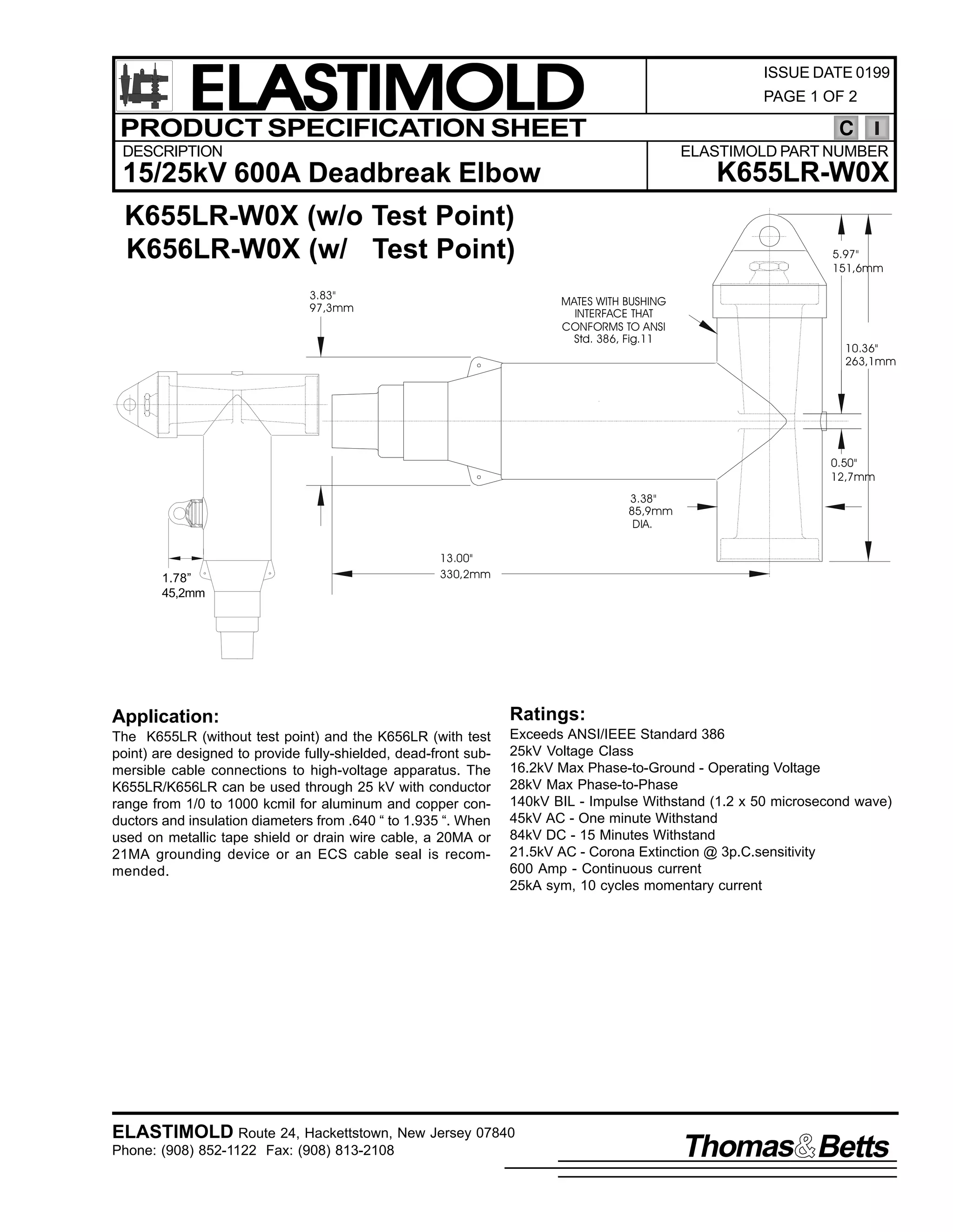 ELASTIMOLD
PRODUCT SPECIFICATION SHEET

ISSUE DATE 0199
PAGE 1 OF 2

C

DESCRIPTION

ELASTIMOLD PART NUMBER

K655LR-W0X

15/25kV 600A Deadbreak Elbow
K655LR-W0X (w/o Test Point)
K656LR-W0X (w/ Test Point)
3.83"
97,3mm

5.97"
151,6mm
MATES WITH BUSHING
INTERFACE THAT
CONFORMS TO ANSI
Std. 386, Fig.11

10.36"
263,1mm

0.50"
12,7mm
3.38"
85,9mm
DIA.

1.78”
45,2mm

13.00"
330,2mm

Application:

Ratings:

The K655LR (without test point) and the K656LR (with test
point) are designed to provide fully-shielded, dead-front submersible cable connections to high-voltage apparatus. The
K655LR/K656LR can be used through 25 kV with conductor
range from 1/0 to 1000 kcmil for aluminum and copper conductors and insulation diameters from .640 “ to 1.935 “. When
used on metallic tape shield or drain wire cable, a 20MA or
21MA grounding device or an ECS cable seal is recommended.

Exceeds ANSI/IEEE Standard 386
25kV Voltage Class
16.2kV Max Phase-to-Ground - Operating Voltage
28kV Max Phase-to-Phase
140kV BIL - Impulse Withstand (1.2 x 50 microsecond wave)
45kV AC - One minute Withstand
84kV DC - 15 Minutes Withstand
21.5kV AC - Corona Extinction @ 3p.C.sensitivity
600 Amp - Continuous current
25kA sym, 10 cycles momentary current

ELASTIMOLD Route 24, Hackettstown, New Jersey 07840
Phone: (908) 852-1122 Fax: (908) 813-2108

Thomas Betts

 