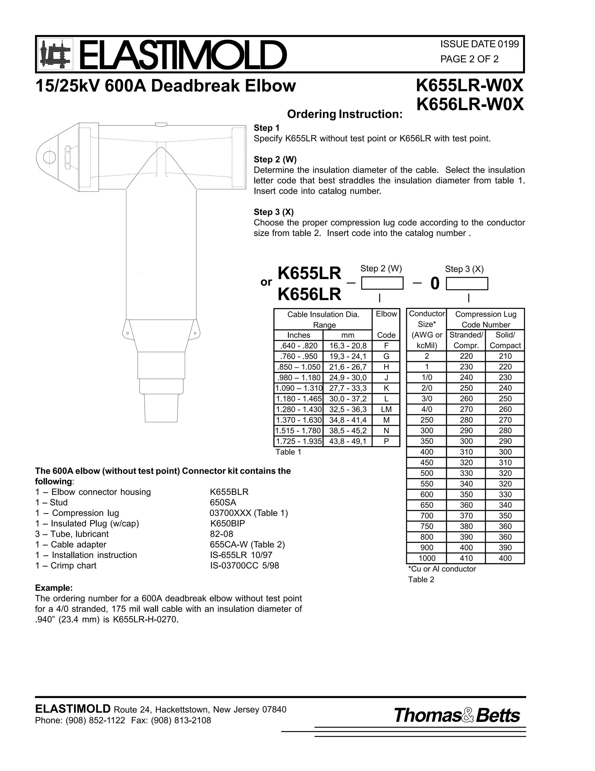 ELASTIMOLD

ISSUE DATE 0199
PAGE 2 OF 2

15/25kV 600A Deadbreak Elbow
Ordering Instruction:

K655LR-W0X
K656LR-W0X

Step 1
Specify K655LR without test point or K656LR with test point.
Step 2 (W)
Determine the insulation diameter of the cable. Select the insulation
letter code that best straddles the insulation diameter from table 1.
Insert code into catalog number.
Step 3 (X)
Choose the proper compression lug code according to the conductor
size from table 2. Insert code into the catalog number .

or

K655LR
K656LR

Step 2 (W)

Cable Insulation Dia.
Range
Inches
mm
.640 - .820
16,3 - 20,8
.760 - .950
19,3 - 24,1
.850 – 1.050 21,6 - 26,7
.980 – 1.180 24,9 - 30,0
1.090 – 1.310 27,7 - 33,3
1.180 - 1.465 30,0 - 37,2
1.280 - 1.430 32,5 - 36,3
1.370 - 1.630 34,8 - 41,4
1.515 - 1.780 38,5 - 45,2
1.725 - 1.935 43,8 - 49,1
Table 1

The 600A elbow (without test point) Connector kit contains the
following:
1 – Elbow connector housing
K655BLR
1 – Stud
650SA
1 – Compression lug
03700XXX (Table 1)
1 – Insulated Plug (w/cap)
K650BIP
3 – Tube, lubricant
82-08
1 – Cable adapter
655CA-W (Table 2)
1 – Installation instruction
IS-655LR 10/97
1 – Crimp chart
IS-03700CC 5/98

Step 3 (X)

0
Elbow
Code
F
G
H
J
K
L
LM
M
N
P

Conductor Compression Lug
Size*
Code Number
(AWG or Stranded/
Solid/
kcMil)
Compr. Compact
2
220
210
1
230
220
1/0
240
230
2/0
250
240
3/0
260
250
4/0
270
260
250
280
270
300
290
280
350
300
290
400
310
300
450
320
310
500
330
320
550
340
320
600
350
330
650
360
340
700
370
350
750
380
360
800
390
360
900
400
390
1000
410
400
*Cu or Al conductor
Table 2

Example:
The ordering number for a 600A deadbreak elbow without test point
for a 4/0 stranded, 175 mil wall cable with an insulation diameter of
.940” (23.4 mm) is K655LR-H-0270.

ELASTIMOLD Route 24, Hackettstown, New Jersey 07840
Phone: (908) 852-1122 Fax: (908) 813-2108

Thomas Betts

 