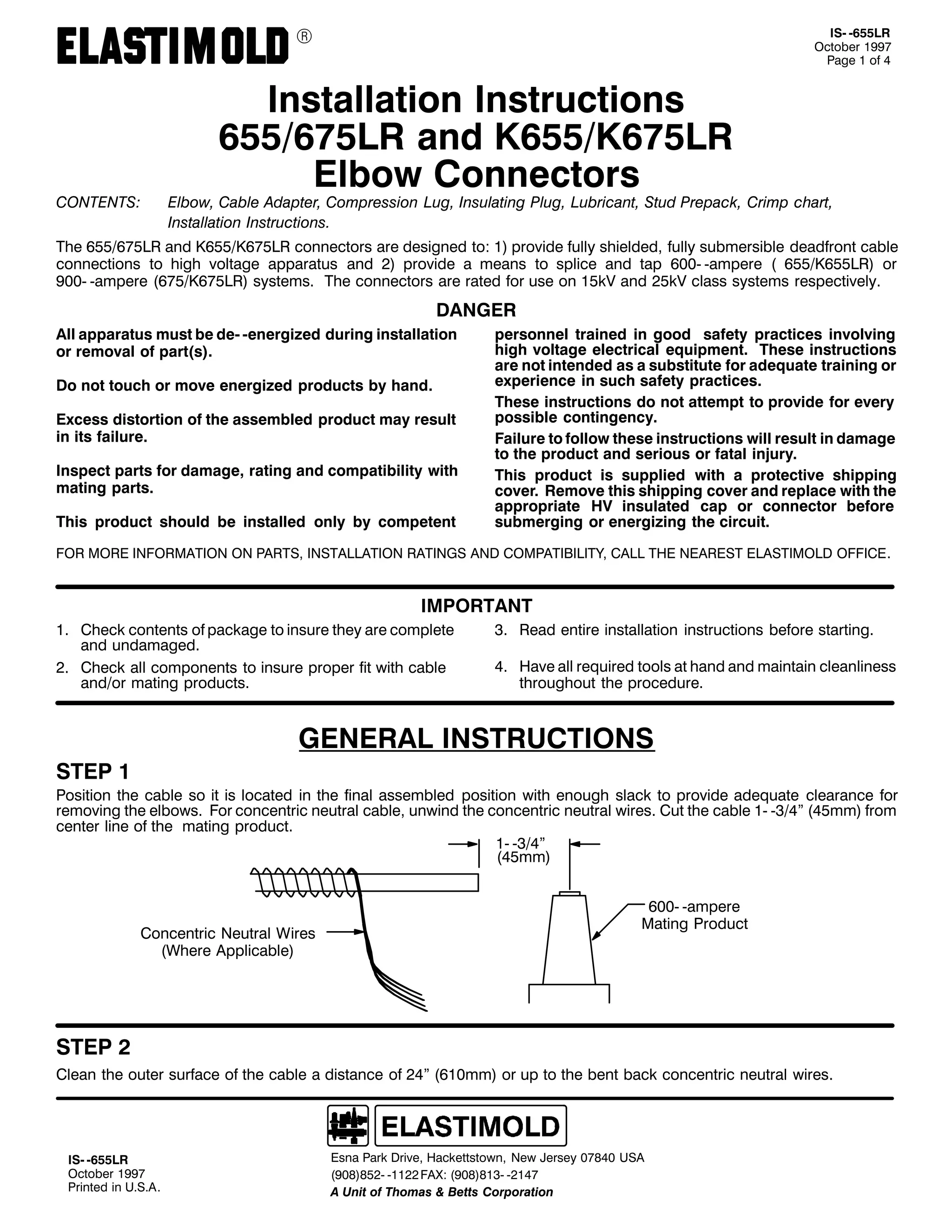 9

&217(176=

,60 0988/5
2FWREHU 4<<:
3DJH 4 RI 7

,QVWDOODWLRQ ,QVWUXFWLRQV
98829:8/5 DQG .9882.9:8/5
(OERZ &RQQHFWRUV

(OERZ/ &DEOH $GDSWHU/ &RPSUHVVLRQ /XJ/ ,QVXODWLQJ 3OXJ/ /XEULFDQW/ 6WXG 3UHSDFN/ &ULPS FKDUW/
,QVWDOODWLRQ ,QVWUXFWLRQV1

7KH 98829:8/5 DQG .9882.9:8/5 FRQQHFWRUV DUH GHVLJQHG WR= 4, SURYLGH IXOO VKLHOGHG/ IXOO VXEPHUVLEOH GHDGIURQW FDEOH
FRQQHFWLRQV WR KLJK YROWDJH DSSDUDWXV DQG 5, SURYLGH D PHDQV WR VSOLFH DQG WDS 9330 0DPSHUH + 9882.988/5, RU
<330 0DPSHUH +9:82.9:8/5, VVWHPV1 7KH FRQQHFWRUV DUH UDWHG IRU XVH RQ 48N9 DQG 58N9 FODVV VVWHPV UHVSHFWLYHO1

'$1*(5
$OO DSSDUDWXV PXVW EH GH0 0HQHUJL]HG GXULQJ LQVWDOODWLRQ
RU UHPRYDO RI SDUW+V,1
'R QRW WRXFK RU PRYH HQHUJL]HG SURGXFWV E KDQG1
([FHVV GLVWRUWLRQ RI WKH DVVHPEOHG SURGXFW PD UHVXOW
LQ LWV IDLOXUH1
,QVSHFW SDUWV IRU GDPDJH/ UDWLQJ DQG FRPSDWLELOLW ZLWK
PDWLQJ SDUWV1
7KLV SURGXFW VKRXOG EH LQVWDOOHG RQO E FRPSHWHQW

SHUVRQQHO WUDLQHG LQ JRRG VDIHW SUDFWLFHV LQYROYLQJ
KLJK YROWDJH HOHFWULFDO HTXLSPHQW1 7KHVH LQVWUXFWLRQV
DUH QRW LQWHQGHG DV D VXEVWLWXWH IRU DGHTXDWH WUDLQLQJ RU
H[SHULHQFH LQ VXFK VDIHW SUDFWLFHV1
7KHVH LQVWUXFWLRQV GR QRW DWWHPSW WR SURYLGH IRU HYHU
SRVVLEOH FRQWLQJHQF1
)DLOXUH WR IROORZ WKHVH LQVWUXFWLRQV ZLOO UHVXOW LQ GDPDJH
WR WKH SURGXFW DQG VHULRXV RU IDWDO LQMXU1
7KLV SURGXFW LV VXSSOLHG ZLWK D SURWHFWLYH VKLSSLQJ
FRYHU1 5HPRYH WKLV VKLSSLQJ FRYHU DQG UHSODFH ZLWK WKH
DSSURSULDWH +9 LQVXODWHG FDS RU FRQQHFWRU EHIRUH
VXEPHUJLQJ RU HQHUJL]LQJ WKH FLUFXLW1

)25 025( ,1)250$7,21 21 3$576/ ,167$//$7,21 5$7,1*6 $1' &203$7,%,/,7</ &$// 7+( 1($5(67 (/$67,02/' 2)),&(1

,03257$17
41 &KHFN FRQWHQWV RI SDFNDJH WR LQVXUH WKH DUH FRPSOHWH
DQG XQGDPDJHG1
51 &KHFN DOO FRPSRQHQWV WR LQVXUH SURSHU ILW ZLWK FDEOH
DQG2RU PDWLQJ SURGXFWV1

61 5HDG HQWLUH LQVWDOODWLRQ LQVWUXFWLRQV EHIRUH VWDUWLQJ1
71 +DYH DOO UHTXLUHG WRROV DW KDQG DQG PDLQWDLQ FOHDQOLQHVV
WKURXJKRXW WKH SURFHGXUH1

*(1(5$/ ,16758&7,216
67(3 4

3RVLWLRQ WKH FDEOH VR LW LV ORFDWHG LQ WKH ILQDO DVVHPEOHG SRVLWLRQ ZLWK HQRXJK VODFN WR SURYLGH DGHTXDWH FOHDUDQFH IRU
UHPRYLQJ WKH HOERZV1 )RU FRQFHQWULF QHXWUDO FDEOH/ XQZLQG WKH FRQFHQWULF QHXWUDO ZLUHV1 &XW WKH FDEOH 40 0627l +78PP, IURP
FHQWHU OLQH RI WKH PDWLQJ SURGXFW1
40 0627l
+78PP,

&RQFHQWULF 1HXWUDO :LUHV
+:KHUH $SSOLFDEOH,

9330 0DPSHUH
0DWLQJ 3URGXFW

67(3 5
&OHDQ WKH RXWHU VXUIDFH RI WKH FDEOH D GLVWDQFH RI 57l +943PP, RU XS WR WKH EHQW EDFN FRQFHQWULF QHXWUDO ZLUHV1

,60 0988/5
2FWREHU 4<<:
3ULQWHG LQ 8161$1

(VQD 3DUN 'ULYH/ +DFNHWWVWRZQ/ 1HZ -HUVH 3:;73 86$
+<3;,;850 04455 )$;= +<3;,;460 0547:
$ 8QLW RI 7KRPDV ) %HWWV &RUSRUDWLRQ

 