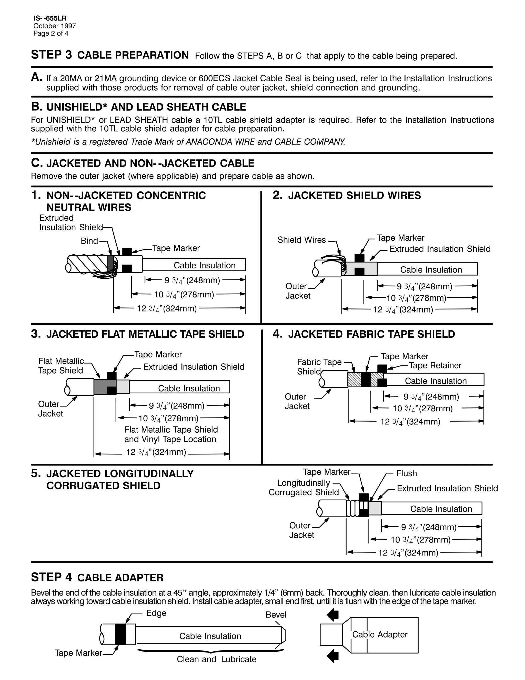 ,60 0988/5
2FWREHU 4<<:
3DJH 5 RI 7

67(3 6 &$%/( 35(3$5$7,21

)ROORZ WKH 67(36 $/ % RU & WKDW DSSO WR WKH FDEOH EHLQJ SUHSDUHG1

$1 ,I D 530$ RU 540$ JURXQGLQJ GHYLFH RU 933(&6 -DFNHW &DEOH 6HDO LV EHLQJ XVHG/ UHIHU WR WKH ,QVWDOODWLRQ ,QVWUXFWLRQV
VXSSOLHG ZLWK WKRVH SURGXFWV IRU UHPRYDO RI FDEOH RXWHU MDFNHW/ VKLHOG FRQQHFWLRQ DQG JURXQGLQJ1

%1 81,6+,(/'- $1' /($' 6+($7+ &$%/(

)RU 81,6+,(/'- RU /($' 6+($7+ FDEOH D 437/ FDEOH VKLHOG DGDSWHU LV UHTXLUHG1 5HIHU WR WKH ,QVWDOODWLRQ ,QVWUXFWLRQV
VXSSOLHG ZLWK WKH 437/ FDEOH VKLHOG DGDSWHU IRU FDEOH SUHSDUDWLRQ1
-8QLVKLHOG LV D UHJLVWHUHG 7UDGH 0DUN RI $1$&21'$ :,5( DQG &$%/( &203$1<1

&1 -$&.(7(' $1' 1210 0-$&.(7(' &$%/(

5HPRYH WKH RXWHU MDFNHW +ZKHUH DSSOLFDEOH, DQG SUHSDUH FDEOH DV VKRZQ1

41 1210 0-$&.(7(' &21&(175,&
1(875$/ :,5(6

51 -$&.(7(' 6+,(/' :,5(6

([WUXGHG
,QVXODWLRQ 6KLHOG
%LQG

7DSH 0DUNHU

6KLHOG :LUHV

&DEOH ,QVXODWLRQ
< ñ2ál+57;PP,
43 ñ2ál+5:;PP,

&DEOH ,QVXODWLRQ
2XWHU
-DFNHW

45 ñ2ál+657PP,

61 -$&.(7(' )/$7 0(7$//,& 7$3( 6+,(/'
)ODW 0HWDOOLF
7DSH 6KLHOG

7DSH 0DUNHU
([WUXGHG ,QVXODWLRQ 6KLHOG
&DEOH ,QVXODWLRQ

2XWHU
-DFNHW

< ñ2ál+57;PP,
43 ñ2ál+5:;PP,
)ODW 0HWDOOLF 7DSH 6KLHOG
DQG 9LQO 7DSH /RFDWLRQ
45 ñ2ál+657PP,

81 -$&.(7(' /21*,78',1$//<
&2558*$7(' 6+,(/'

7DSH 0DUNHU
([WUXGHG ,QVXODWLRQ 6KLHOG

< ñ2ál+57;PP,
43 ñ2ál+5:;PP,
45 ñ2ál+657PP,

71 -$&.(7(' )$%5,& 7$3( 6+,(/'
)DEULF 7DSH
6KLHOG
2XWHU
-DFNHW

7DSH 0DUNHU
7DSH 5HWDLQHU
&DEOH ,QVXODWLRQ
< ñ2ál+57;PP,
43 ñ2ál+5:;PP,
45 ñ2ál+657PP,

7DSH 0DUNHU
/RQJLWXGLQDOO
&RUUXJDWHG 6KLHOG

)OXVK
([WUXGHG ,QVXODWLRQ 6KLHOG
&DEOH ,QVXODWLRQ

2XWHU
-DFNHW

< ñ2ál+57;PP,
43 ñ2ál+5:;PP,
45 ñ2ál+657PP,

67(3 7 &$%/( $'$37(5
%HYHO WKH HQG RI WKH FDEOH LQVXODWLRQ DW D 78E DQJOH/ DSSUR[LPDWHO 427l +9PP, EDFN1 7KRURXJKO FOHDQ/ WKHQ OXEULFDWH FDEOH LQVXODWLRQ
DOZDV ZRUNLQJ WRZDUG FDEOH LQVXODWLRQ VKLHOG1 ,QVWDOO FDEOH DGDSWHU/ VPDOO HQG ILUVW/ XQWLO LW LV IOXVK ZLWK WKH HGJH RI WKH WDSH PDUNHU1
(GJH
%HYHO
&DEOH ,QVXODWLRQ
7DSH 0DUNHU

&OHDQ DQG /XEULFDWH

&DEOH $GDSWHU

 