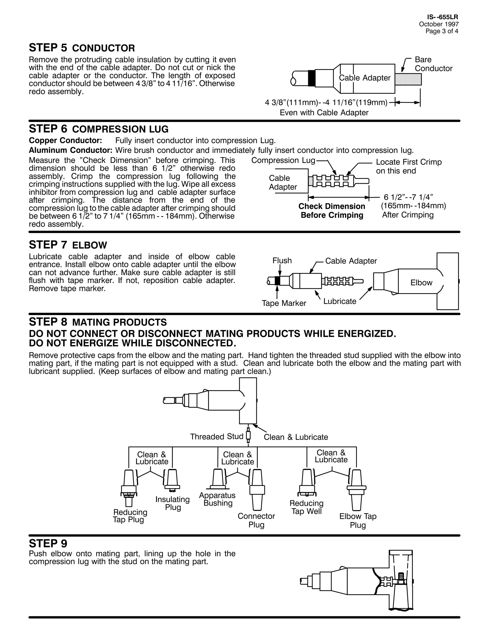 ,60 0988/5
2FWREHU 4<<:
3DJH 6 RI 7

67(3 8 &21'8&725

5HPRYH WKH SURWUXGLQJ FDEOH LQVXODWLRQ E FXWWLQJ LW HYHQ
ZLWK WKH HQG RI WKH FDEOH DGDSWHU1 'R QRW FXW RU QLFN WKH
FDEOH DGDSWHU RU WKH FRQGXFWRU1 7KH OHQJWK RI H[SRVHG
FRQGXFWRU VKRXOG EH EHWZHHQ 7 62;l WR 7 44249l1 2WKHUZLVH
UHGR DVVHPEO1

&DEOH $GDSWHU

%DUH
&RQGXFWRU

7 62;l+444PP,0 07 44249l+44<PP,
(YHQ ZLWK &DEOH $GDSWHU

67(3 9 &2035(66,21 /8*

&RSSHU &RQGXFWRU=
)XOO LQVHUW FRQGXFWRU LQWR FRPSUHVVLRQ /XJ1
$OXPLQXP &RQGXFWRU= :LUH EUXVK FRQGXFWRU DQG LPPHGLDWHO IXOO LQVHUW FRQGXFWRU LQWR FRPSUHVVLRQ OXJ1
0HDVXUH WKH l&KHFN 'LPHQVLRQl EHIRUH FULPSLQJ1 7KLV
&RPSUHVVLRQ /XJ
/RFDWH )LUVW &ULPS
GLPHQVLRQ VKRXOG EH OHVV WKDQ 9 425l RWKHUZLVH UHGR
RQ WKLV HQG
DVVHPEO1 &ULPS WKH FRPSUHVVLRQ OXJ IROORZLQJ WKH
&DEOH
FULPSLQJ LQVWUXFWLRQV VXSSOLHG ZLWK WKH OXJ1 :LSH DOO H[FHVV
$GDSWHU
LQKLELWRU IURP FRPSUHVVLRQ OXJ DQG FDEOH DGDSWHU VXUIDFH
9 425l0 0: 427l
DIWHU FULPSLQJ1 7KH GLVWDQFH IURP WKH HQG RI WKH
+498PP0 04;7PP,
&KHFN 'LPHQVLRQ
FRPSUHVVLRQ OXJ WR WKH FDEOH DGDSWHU DIWHU FULPSLQJ VKRXOG
$IWHU &ULPSLQJ
%HIRUH &ULPSLQJ
EH EHWZHHQ 9 425l WR : 427l +498PP 0 0 4;7PP,1 2WKHUZLVH
UHGR DVVHPEO1

67(3 : (/%2:

/XEULFDWH FDEOH DGDSWHU DQG LQVLGH RI HOERZ FDEOH
HQWUDQFH1 ,QVWDOO HOERZ RQWR FDEOH DGDSWHU XQWLO WKH HOERZ
FDQ QRW DGYDQFH IXUWKHU1 0DNH VXUH FDEOH DGDSWHU LV VWLOO
IOXVK ZLWK WDSH PDUNHU1 ,I QRW/ UHSRVLWLRQ FDEOH DGDSWHU1
5HPRYH WDSH PDUNHU1

)OXVK

&DEOH $GDSWHU
(OERZ

7DSH 0DUNHU

/XEULFDWH

67(3 ; 0$7,1* 352'8&76

'2 127 &211(&7 25 ',6&211(&7 0$7,1* 352'8&76 :+,/( (1(5*,=('1
'2 127 (1(5*,=( :+,/( ',6&211(&7('1

5HPRYH SURWHFWLYH FDSV IURP WKH HOERZ DQG WKH PDWLQJ SDUW1 +DQG WLJKWHQ WKH WKUHDGHG VWXG VXSSOLHG ZLWK WKH HOERZ LQWR
PDWLQJ SDUW/ LI WKH PDWLQJ SDUW LV QRW HTXLSSHG ZLWK D VWXG1 &OHDQ DQG OXEULFDWH ERWK WKH HOERZ DQG WKH PDWLQJ SDUW ZLWK
OXEULFDQW VXSSOLHG1 +.HHS VXUIDFHV RI HOERZ DQG PDWLQJ SDUW FOHDQ1,

7KUHDGHG 6WXG
&OHDQ )
/XEULFDWH

5HGXFLQJ
7DS 3OXJ

67(3 <

,QVXODWLQJ
3OXJ

&OHDQ ) /XEULFDWH

&OHDQ )
/XEULFDWH

$SSDUDWXV
%XVKLQJ

3XVK HOERZ RQWR PDWLQJ SDUW/ OLQLQJ XS WKH KROH LQ WKH
FRPSUHVVLRQ OXJ ZLWK WKH VWXG RQ WKH PDWLQJ SDUW1

&RQQHFWRU
3OXJ

&OHDQ )
/XEULFDWH

5HGXFLQJ
7DS :HOO

(OERZ 7DS
3OXJ

 