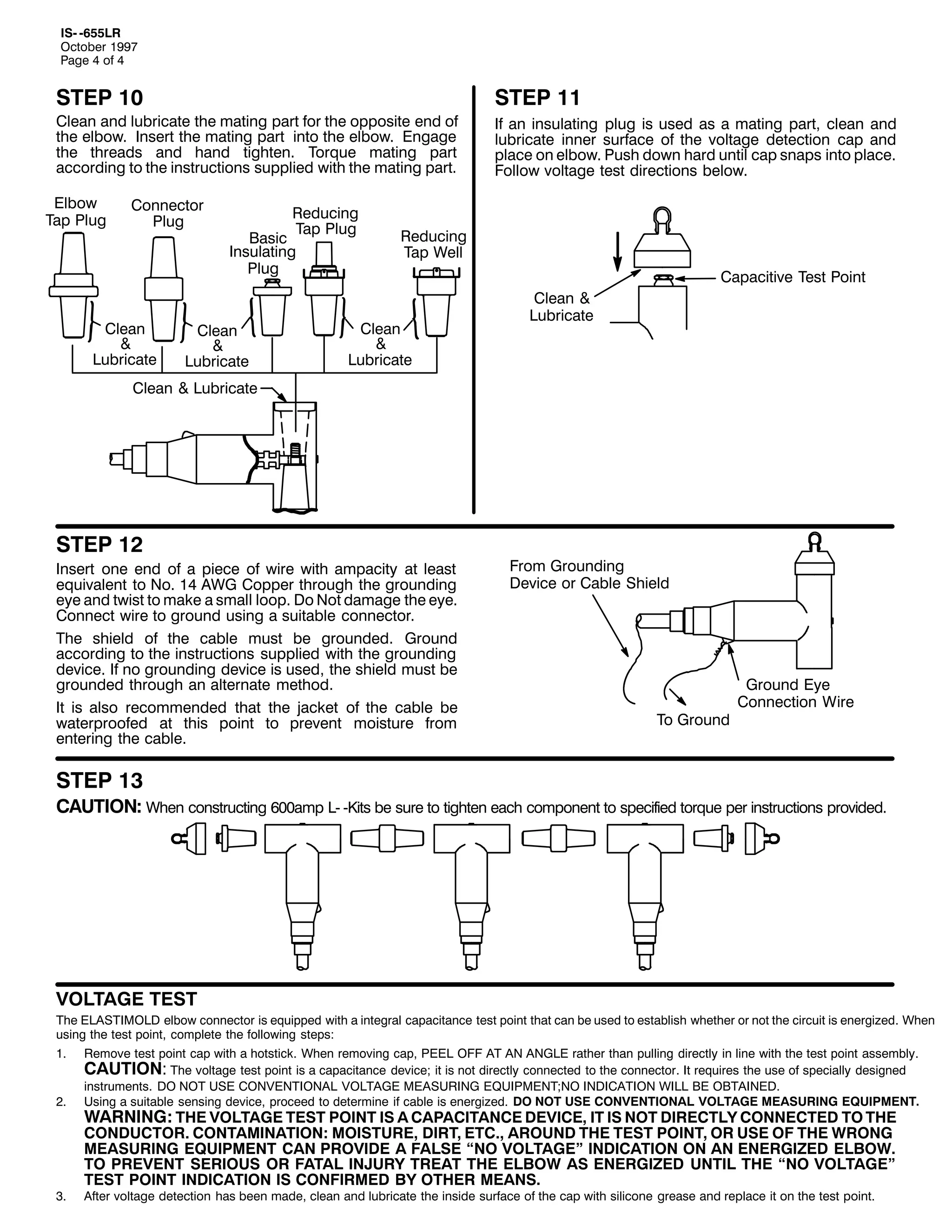 ,60 0988/5
2FWREHU 4<<:
3DJH 7 RI 7

67(3 43

&OHDQ DQG OXEULFDWH WKH PDWLQJ SDUW IRU WKH RSSRVLWH HQG RI
WKH HOERZ1 ,QVHUW WKH PDWLQJ SDUW LQWR WKH HOERZ1 (QJDJH
WKH WKUHDGV DQG KDQG WLJKWHQ1 7RUTXH PDWLQJ SDUW
DFFRUGLQJ WR WKH LQVWUXFWLRQV VXSSOLHG ZLWK WKH PDWLQJ SDUW1
(OERZ
7DS 3OXJ

&RQQHFWRU
3OXJ

&OHDQ
)
/XEULFDWH

5HGXFLQJ
7DS 3OXJ
%DVLF
,QVXODWLQJ
3OXJ

&OHDQ
)
/XEULFDWH

67(3 44
,I DQ LQVXODWLQJ SOXJ LV XVHG DV D PDWLQJ SDUW/ FOHDQ DQG
OXEULFDWH LQQHU VXUIDFH RI WKH YROWDJH GHWHFWLRQ FDS DQG
SODFH RQ HOERZ1 3XVK GRZQ KDUG XQWLO FDS VQDSV LQWR SODFH1
)ROORZ YROWDJH WHVW GLUHFWLRQV EHORZ1

5HGXFLQJ
7DS :HOO

&OHDQ
)
/XEULFDWH

&DSDFLWLYH 7HVW 3RLQW
&OHDQ )
/XEULFDWH

&OHDQ ) /XEULFDWH

67(3 45

,QVHUW RQH HQG RI D SLHFH RI ZLUH ZLWK DPSDFLW DW OHDVW
HTXLYDOHQW WR 1R1 47 $:* &RSSHU WKURXJK WKH JURXQGLQJ
HH DQG WZLVW WR PDNH D VPDOO ORRS1 'R 1RW GDPDJH WKH HH1
&RQQHFW ZLUH WR JURXQG XVLQJ D VXLWDEOH FRQQHFWRU1
7KH VKLHOG RI WKH FDEOH PXVW EH JURXQGHG1 *URXQG
DFFRUGLQJ WR WKH LQVWUXFWLRQV VXSSOLHG ZLWK WKH JURXQGLQJ
GHYLFH1 ,I QR JURXQGLQJ GHYLFH LV XVHG/ WKH VKLHOG PXVW EH
JURXQGHG WKURXJK DQ DOWHUQDWH PHWKRG1
,W LV DOVR UHFRPPHQGHG WKDW WKH MDFNHW RI WKH FDEOH EH
ZDWHUSURRIHG DW WKLV SRLQW WR SUHYHQW PRLVWXUH IURP
HQWHULQJ WKH FDEOH1

)URP *URXQGLQJ
'HYLFH RU &DEOH 6KLHOG

7R *URXQG

*URXQG (H
&RQQHFWLRQ :LUH

67(3 46

&$87,21= :KHQ FRQVWUXFWLQJ 933DPS /0 0.LWV EH VXUH WR WLJKWHQ HDFK FRPSRQHQW WR VSHFLILHG WRUTXH SHU LQVWUXFWLRQV SURYLGHG1

92/7$*( 7(67
7KH (/$67,02/' HOERZ FRQQHFWRU LV HTXLSSHG ZLWK D LQWHJUDO FDSDFLWDQFH WHVW SRLQW WKDW FDQ EH XVHG WR HVWDEOLVK ZKHWKHU RU QRW WKH FLUFXLW LV HQHUJL]HG1 :KHQ
XVLQJ WKH WHVW SRLQW/ FRPSOHWH WKH IROORZLQJ VWHSV=
41

51

61

5HPRYH WHVW SRLQW FDS ZLWK D KRWVWLFN1 :KHQ UHPRYLQJ FDS/ 3((/ 2)) $7 $1 $1*/( UDWKHU WKDQ SXOOLQJ GLUHFWO LQ OLQH ZLWK WKH WHVW SRLQW DVVHPEO1
&$87,21= 7KH YROWDJH WHVW SRLQW LV D FDSDFLWDQFH GHYLFH> LW LV QRW GLUHFWO FRQQHFWHG WR WKH FRQQHFWRU1 ,W UHTXLUHV WKH XVH RI VSHFLDOO GHVLJQHG
LQVWUXPHQWV1 '2 127 86( &219(17,21$/ 92/7$*( 0($685,1* (48,30(17>12 ,1',&$7,21 :,// %( 2%7$,1('1
8VLQJ D VXLWDEOH VHQVLQJ GHYLFH/ SURFHHG WR GHWHUPLQH LI FDEOH LV HQHUJL]HG1 '2 127 86( &219(17,21$/ 92/7$*( 0($685,1* (48,30(171

:$51,1*= 7+( 92/7$*( 7(67 32,17 ,6 $ &$3$&,7$1&( '(9,&(/ ,7 ,6 127 ',5(&7/< &211(&7(' 72 7+(
&21'8&7251 &217$0,1$7,21= 02,6785(/ ',57/ (7&1/ $5281' 7+( 7(67 32,17/ 25 86( 2) 7+( :521*
0($685,1* (48,30(17 &$1 3529,'( $ )$/6( ´12 92/7$*(µ ,1',&$7,21 21 $1 (1(5*,=(' (/%2:1
72 35(9(17 6(5,286 25 )$7$/ ,1-85< 75($7 7+( (/%2: $6 (1(5*,=(' 817,/ 7+( ´12 92/7$*(µ
7(67 32,17 ,1',&$7,21 ,6 &21),50(' %< 27+(5 0($161

$IWHU YROWDJH GHWHFWLRQ KDV EHHQ PDGH/ FOHDQ DQG OXEULFDWH WKH LQVLGH VXUIDFH RI WKH FDS ZLWK VLOLFRQH JUHDVH DQG UHSODFH LW RQ WKH WHVW SRLQW1

 