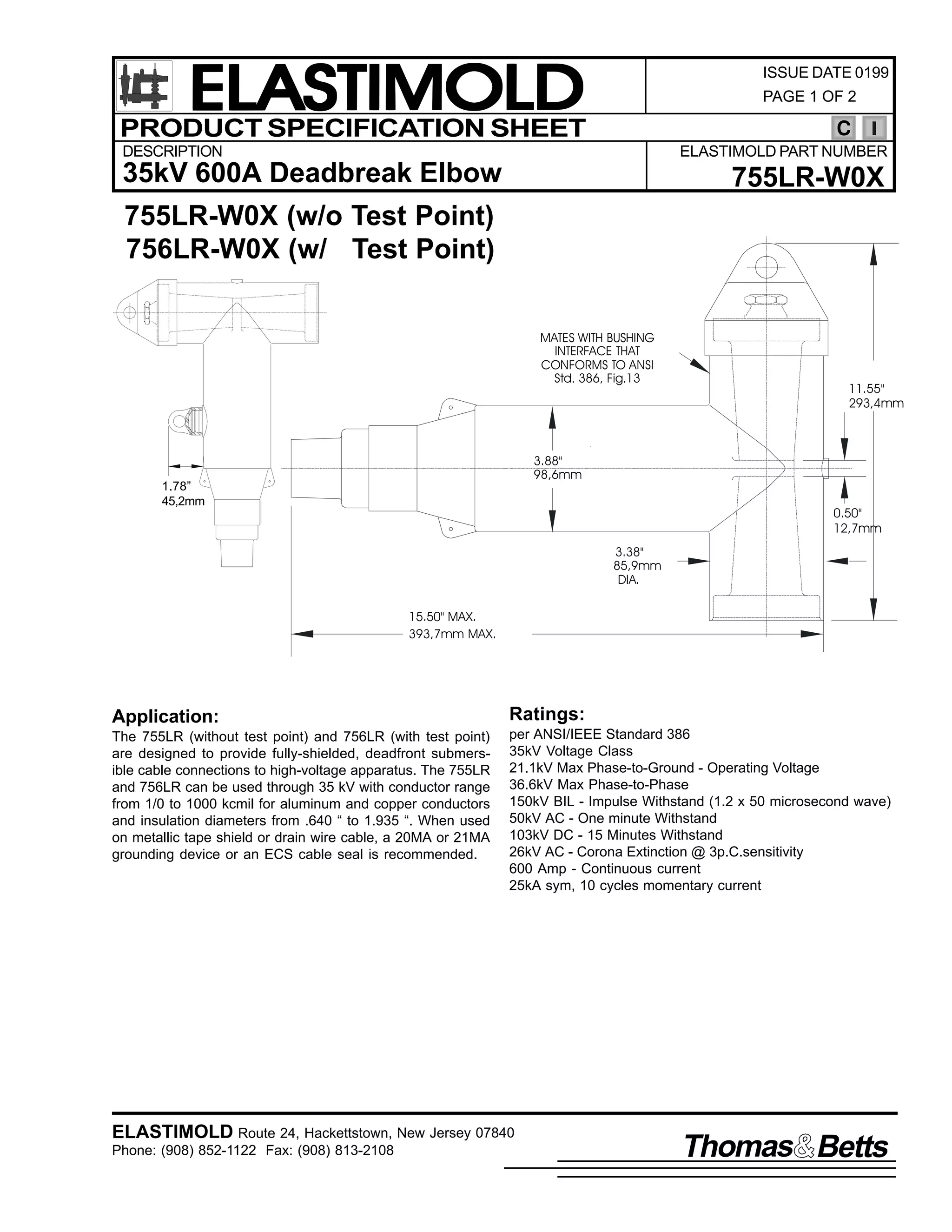 ELASTIMOLD
PRODUCT SPECIFICATION SHEET

ISSUE DATE 0199
PAGE 1 OF 2

C

DESCRIPTION

ELASTIMOLD PART NUMBER

35kV 600A Deadbreak Elbow

755LR-W0X

755LR-W0X (w/o Test Point)
756LR-W0X (w/ Test Point)
MATES WITH BUSHING
INTERFACE THAT
CONFORMS TO ANSI
Std. 386, Fig.13

11.55"
293,4mm

3.88"
98,6mm

1.78”
45,2mm

0.50"
12,7mm
3.38"
85,9mm
DIA.

15.50" MAX.
393,7mm MAX.

Application:

Ratings:

The 755LR (without test point) and 756LR (with test point)
are designed to provide fully-shielded, deadfront submersible cable connections to high-voltage apparatus. The 755LR
and 756LR can be used through 35 kV with conductor range
from 1/0 to 1000 kcmil for aluminum and copper conductors
and insulation diameters from .640 “ to 1.935 “. When used
on metallic tape shield or drain wire cable, a 20MA or 21MA
grounding device or an ECS cable seal is recommended.

per ANSI/IEEE Standard 386
35kV Voltage Class
21.1kV Max Phase-to-Ground - Operating Voltage
36.6kV Max Phase-to-Phase
150kV BIL - Impulse Withstand (1.2 x 50 microsecond wave)
50kV AC - One minute Withstand
103kV DC - 15 Minutes Withstand
26kV AC - Corona Extinction @ 3p.C.sensitivity
600 Amp - Continuous current
25kA sym, 10 cycles momentary current

ELASTIMOLD Route 24, Hackettstown, New Jersey 07840
Phone: (908) 852-1122 Fax: (908) 813-2108

Thomas Betts

 