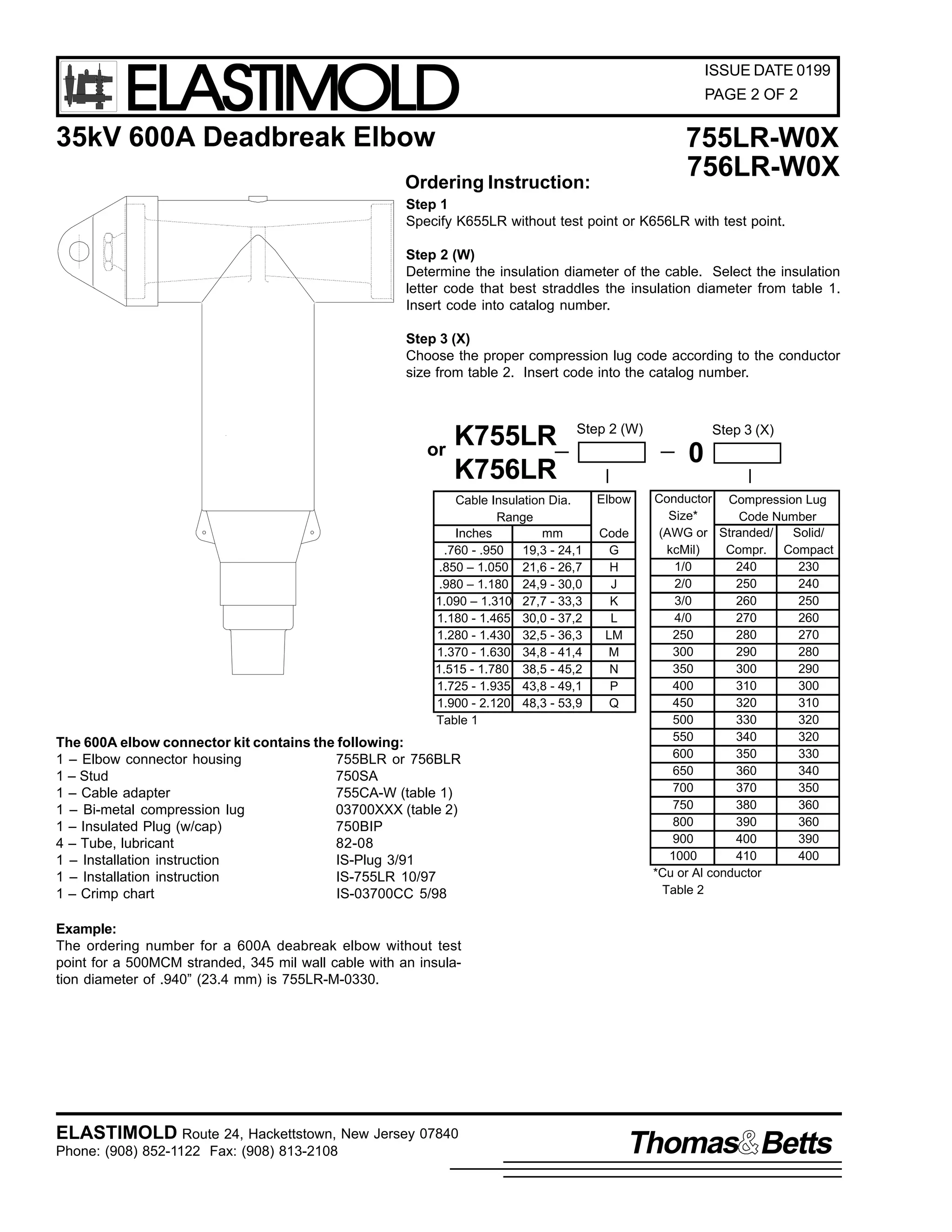ELASTIMOLD

ISSUE DATE 0199
PAGE 2 OF 2

35kV 600A Deadbreak Elbow

755LR-W0X
756LR-W0X

Ordering Instruction:

Step 1
Specify K655LR without test point or K656LR with test point.
Step 2 (W)
Determine the insulation diameter of the cable. Select the insulation
letter code that best straddles the insulation diameter from table 1.
Insert code into catalog number.
Step 3 (X)
Choose the proper compression lug code according to the conductor
size from table 2. Insert code into the catalog number.

or

K755LR
K756LR

Step 2 (W)

Cable Insulation Dia.
Range
Inches
mm
.760 - .950
19,3 - 24,1
.850 – 1.050 21,6 - 26,7
.980 – 1.180 24,9 - 30,0
1.090 – 1.310 27,7 - 33,3
1.180 - 1.465 30,0 - 37,2
1.280 - 1.430 32,5 - 36,3
1.370 - 1.630 34,8 - 41,4
1.515 - 1.780 38,5 - 45,2
1.725 - 1.935 43,8 - 49,1
1.900 - 2.120 48,3 - 53,9
Table 1

The 600A elbow connector kit contains the following:
1 – Elbow connector housing
755BLR or 756BLR
1 – Stud
750SA
1 – Cable adapter
755CA-W (table 1)
1 – Bi-metal compression lug
03700XXX (table 2)
1 – Insulated Plug (w/cap)
750BIP
4 – Tube, lubricant
82-08
1 – Installation instruction
IS-Plug 3/91
1 – Installation instruction
IS-755LR 10/97
1 – Crimp chart
IS-03700CC 5/98

Step 3 (X)

0
Elbow
Code
G
H
J
K
L
LM
M
N
P
Q

Conductor Compression Lug
Size*
Code Number
(AWG or Stranded/
Solid/
kcMil)
Compr. Compact
1/0
240
230
2/0
250
240
3/0
260
250
4/0
270
260
250
280
270
300
290
280
350
300
290
400
310
300
450
320
310
500
330
320
550
340
320
600
350
330
650
360
340
700
370
350
750
380
360
800
390
360
900
400
390
1000
410
400
*Cu or Al conductor
Table 2

Example:
The ordering number for a 600A deabreak elbow without test
point for a 500MCM stranded, 345 mil wall cable with an insulation diameter of .940” (23.4 mm) is 755LR-M-0330.

ELASTIMOLD Route 24, Hackettstown, New Jersey 07840
Phone: (908) 852-1122 Fax: (908) 813-2108

Thomas Betts

 