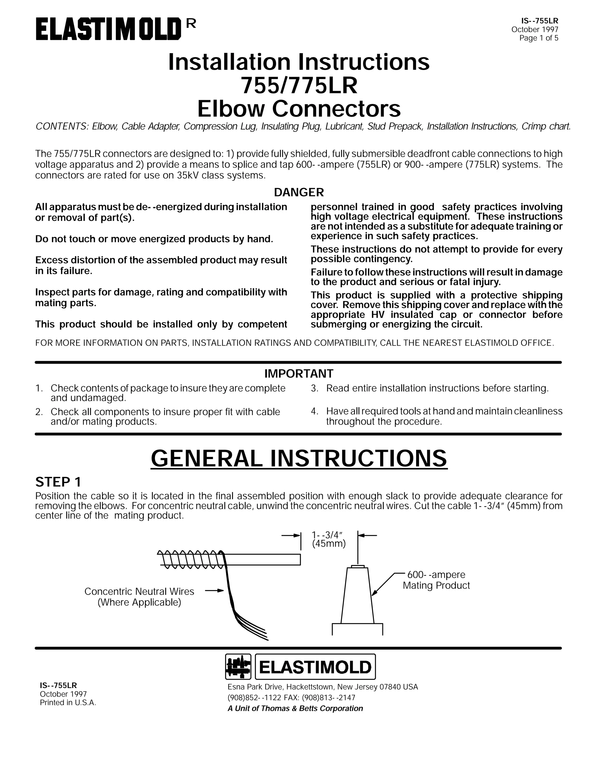 IS- -755LR
October 1997
Page 1 of 5

R

Installation Instructions
755/775LR
Elbow Connectors

CONTENTS: Elbow, Cable Adapter, Compression Lug, Insulating Plug, Lubricant, Stud Prepack, Installation Instructions, Crimp chart.
The 755/775LR connectors are designed to: 1) provide fully shielded, fully submersible deadfront cable connections to high
voltage apparatus and 2) provide a means to splice and tap 600- -ampere (755LR) or 900- -ampere (775LR) systems. The
connectors are rated for use on 35kV class systems.

DANGER
All apparatus must be de- -energized during installation
or removal of part(s).
Do not touch or move energized products by hand.
Excess distortion of the assembled product may result
in its failure.
Inspect parts for damage, rating and compatibility with
mating parts.
This product should be installed only by competent

personnel trained in good safety practices involving
high voltage electrical equipment. These instructions
are not intended as a substitute for adequate training or
experience in such safety practices.
These instructions do not attempt to provide for every
possible contingency.
Failure to follow these instructions will result in damage
to the product and serious or fatal injury.
This product is supplied with a protective shipping
cover. Remove this shipping cover and replace with the
appropriate HV insulated cap or connector before
submerging or energizing the circuit.

FOR MORE INFORMATION ON PARTS, INSTALLATION RATINGS AND COMPATIBILITY, CALL THE NEAREST ELASTIMOLD OFFICE.

IMPORTANT
1. Check contents of package to insure they are complete
and undamaged.
2. Check all components to insure proper fit with cable
and/or mating products.

3. Read entire installation instructions before starting.
4. Have all required tools at hand and maintain cleanliness
throughout the procedure.

GENERAL INSTRUCTIONS

STEP 1

Position the cable so it is located in the final assembled position with enough slack to provide adequate clearance for
removing the elbows. For concentric neutral cable, unwind the concentric neutral wires. Cut the cable 1- -3/4” (45mm) from
center line of the mating product.
1- -3/4”
(45mm)

Concentric Neutral Wires
(Where Applicable)

IS- -755LR
October 1997
Printed in U.S.A.

600- -ampere
Mating Product

Esna Park Drive, Hackettstown, New Jersey 07840 USA
(908)852- -1122 FAX: (908)813- -2147
A Unit of Thomas & Betts Corporation

 