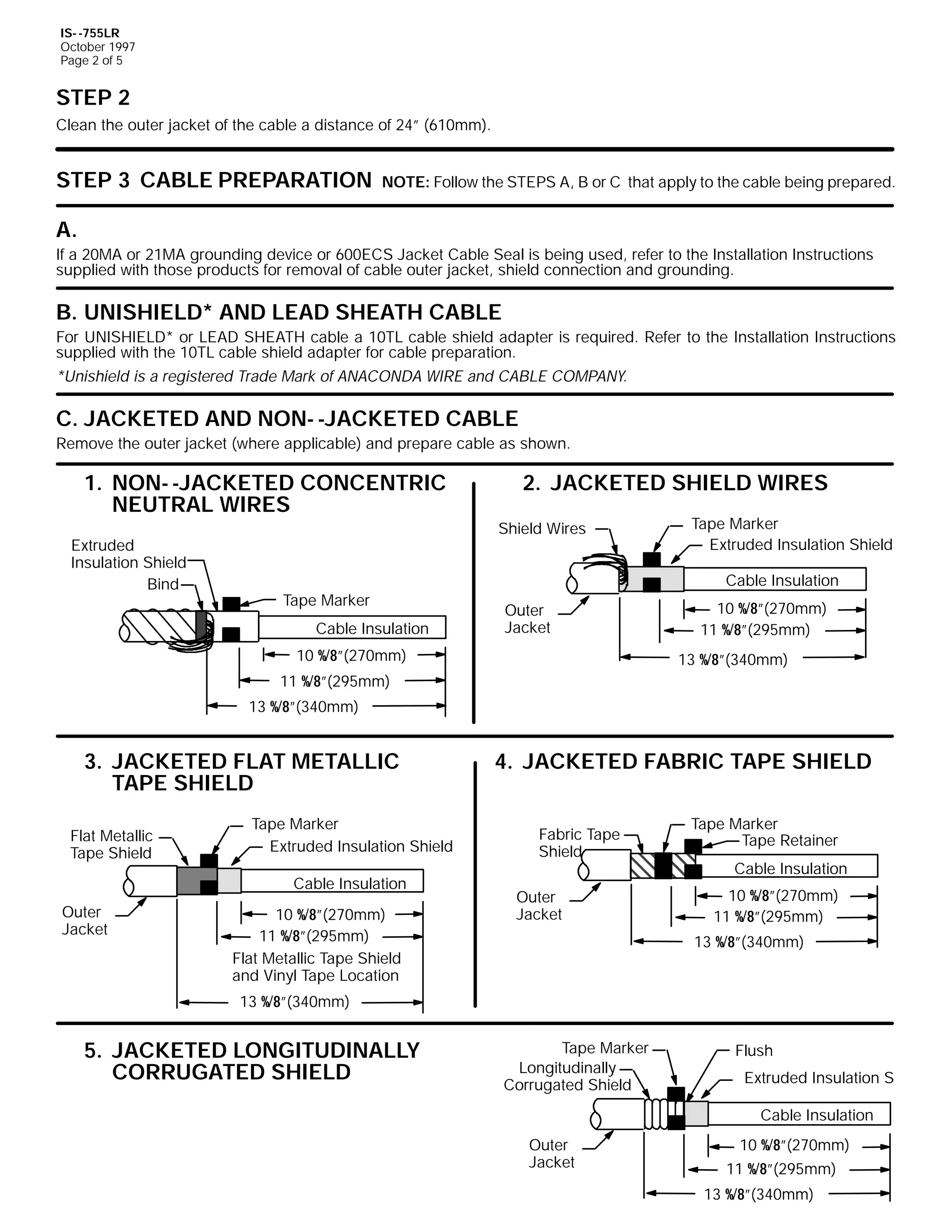 IS- -755LR
October 1997
Page 2 of 5

STEP 2
Clean the outer jacket of the cable a distance of 24” (610mm).

STEP 3 CABLE PREPARATION

NOTE: Follow the STEPS A, B or C that apply to the cable being prepared.

A.
If a 20MA or 21MA grounding device or 600ECS Jacket Cable Seal is being used, refer to the Installation Instructions
supplied with those products for removal of cable outer jacket, shield connection and grounding.

B. UNISHIELD* AND LEAD SHEATH CABLE
For UNISHIELD* or LEAD SHEATH cable a 10TL cable shield adapter is required. Refer to the Installation Instructions
supplied with the 10TL cable shield adapter for cable preparation.
*Unishield is a registered Trade Mark of ANACONDA WIRE and CABLE COMPANY.

C. JACKETED AND NON- -JACKETED CABLE
Remove the outer jacket (where applicable) and prepare cable as shown.

1. NON- -JACKETED CONCENTRIC
NEUTRAL WIRES
Extruded
Insulation Shield
Bind

2. JACKETED SHIELD WIRES
Shield Wires

Tape Marker
Extruded Insulation Shield
Cable Insulation

Tape Marker
Cable Insulation

Outer
Jacket

10 %/8”(270mm)

10 %/8”(270mm)
11 %/8”(295mm)
13 %/8”(340mm)

11 %/8”(295mm)
13 %/8”(340mm)

3. JACKETED FLAT METALLIC
TAPE SHIELD
Flat Metallic
Tape Shield

Tape Marker
Extruded Insulation Shield
Cable Insulation

Outer
Jacket

10 %/8”(270mm)
11 %/8”(295mm)
Flat Metallic Tape Shield
and Vinyl Tape Location

4. JACKETED FABRIC TAPE SHIELD
Fabric Tape
Shield
Outer
Jacket

Tape Marker
Tape Retainer
Cable Insulation
10 %/8”(270mm)
11 %/8”(295mm)
13 %/8”(340mm)

13 %/8”(340mm)

5. JACKETED LONGITUDINALLY
CORRUGATED SHIELD

Tape Marker
Longitudinally
Corrugated Shield

Flush
Extruded Insulation Sh
Cable Insulation

Outer
Jacket

10 %/8”(270mm)
11 %/8”(295mm)
13 %/8”(340mm)

 