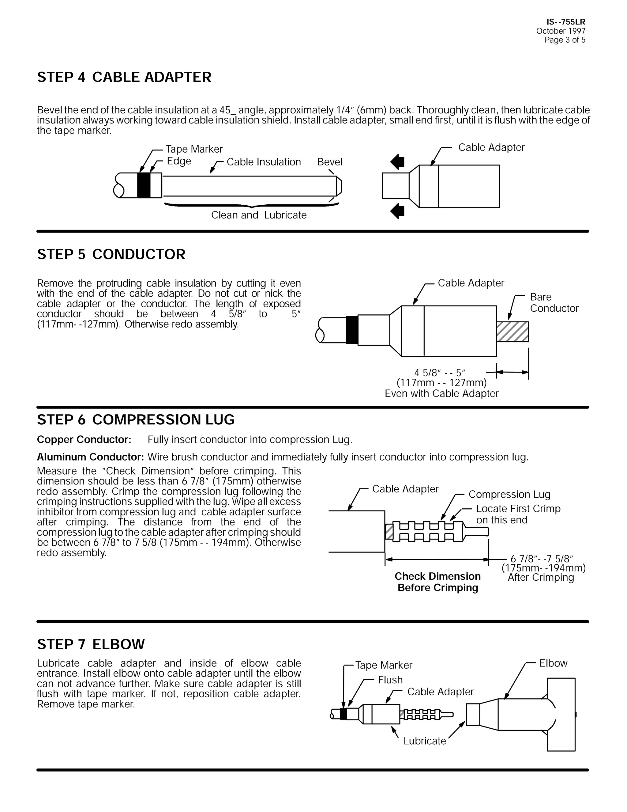 IS- -755LR
October 1997
Page 3 of 5

STEP 4 CABLE ADAPTER
Bevel the end of the cable insulation at a 45_ angle, approximately 1/4” (6mm) back. Thoroughly clean, then lubricate cable
insulation always working toward cable insulation shield. Install cable adapter, small end first, until it is flush with the edge of
the tape marker.
Tape Marker
Edge
Cable Insulation

Cable Adapter
Bevel

Clean and Lubricate

STEP 5 CONDUCTOR
Remove the protruding cable insulation by cutting it even
with the end of the cable adapter. Do not cut or nick the
cable adapter or the conductor. The length of exposed
conductor should be between 4 5/8” to
5”
(117mm- -127mm). Otherwise redo assembly.

Cable Adapter
Bare
Conductor

4 5/8” - - 5”
(117mm - - 127mm)
Even with Cable Adapter

STEP 6 COMPRESSION LUG
Copper Conductor:

Fully insert conductor into compression Lug.

Aluminum Conductor: Wire brush conductor and immediately fully insert conductor into compression lug.
Measure the ”Check Dimension” before crimping. This
dimension should be less than 6 7/8” (175mm) otherwise
Cable Adapter
redo assembly. Crimp the compression lug following the
Compression Lug
crimping instructions supplied with the lug. Wipe all excess
Locate First Crimp
inhibitor from compression lug and cable adapter surface
on this end
after crimping. The distance from the end of the
compression lug to the cable adapter after crimping should
be between 6 7/8” to 7 5/8 (175mm - - 194mm). Otherwise
redo assembly.
6 7/8”- -7 5/8”
(175mm- -194mm)
Check Dimension
After Crimping
Before Crimping

STEP 7 ELBOW
Lubricate cable adapter and inside of elbow cable
entrance. Install elbow onto cable adapter until the elbow
can not advance further. Make sure cable adapter is still
flush with tape marker. If not, reposition cable adapter.
Remove tape marker.

Tape Marker
Flush
Cable Adapter

Lubricate

Elbow

 