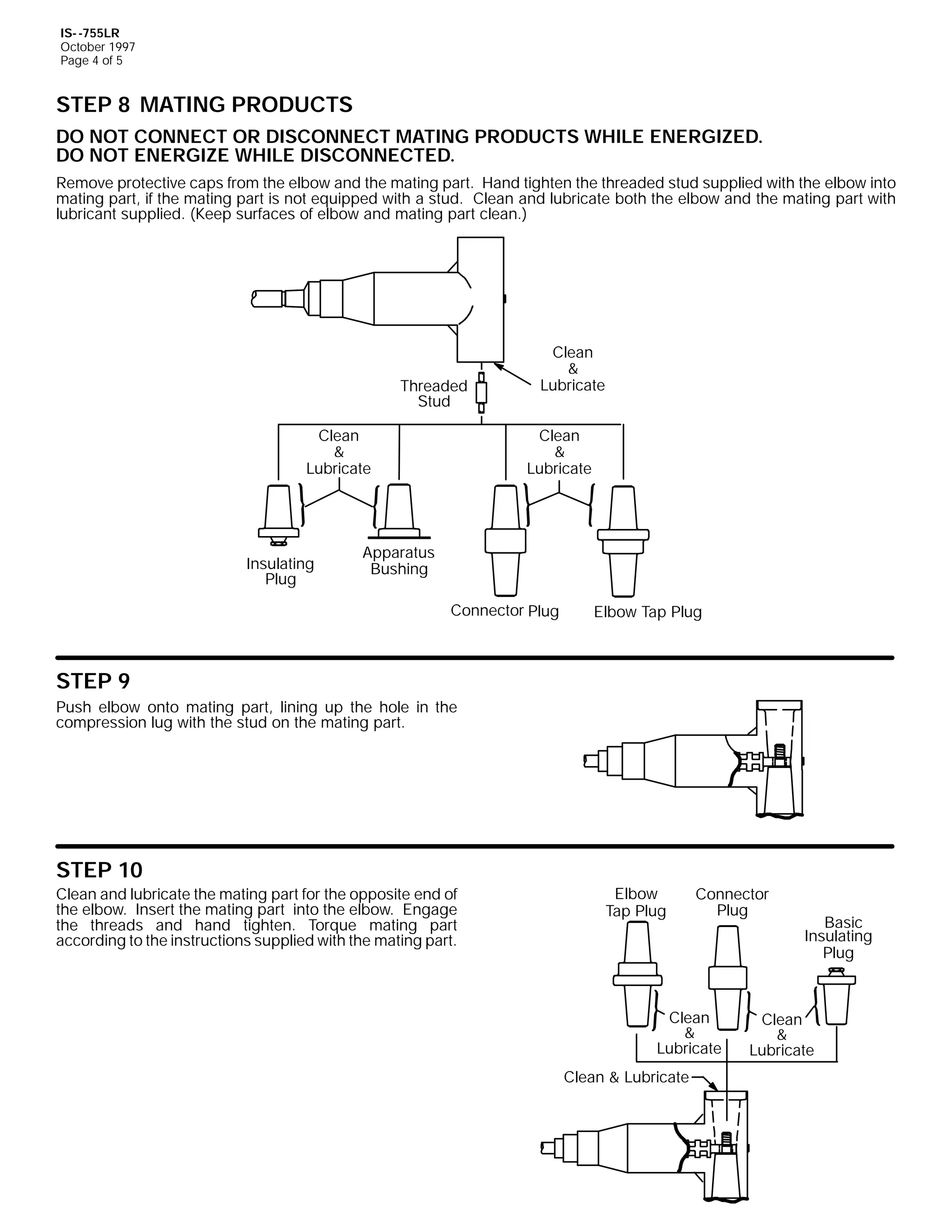 IS- -755LR
October 1997
Page 4 of 5

STEP 8 MATING PRODUCTS
DO NOT CONNECT OR DISCONNECT MATING PRODUCTS WHILE ENERGIZED.
DO NOT ENERGIZE WHILE DISCONNECTED.
Remove protective caps from the elbow and the mating part. Hand tighten the threaded stud supplied with the elbow into
mating part, if the mating part is not equipped with a stud. Clean and lubricate both the elbow and the mating part with
lubricant supplied. (Keep surfaces of elbow and mating part clean.)

Threaded
Stud
Clean
&
Lubricate

Insulating
Plug

Clean
&
Lubricate
Clean
&
Lubricate

Apparatus
Bushing
Connector Plug

Elbow Tap Plug

STEP 9
Push elbow onto mating part, lining up the hole in the
compression lug with the stud on the mating part.

STEP 10
Clean and lubricate the mating part for the opposite end of
the elbow. Insert the mating part into the elbow. Engage
the threads and hand tighten. Torque mating part
according to the instructions supplied with the mating part.

Elbow
Tap Plug

Connector
Plug

Clean
&
Lubricate
Clean & Lubricate

Basic
Insulating
Plug

Clean
&
Lubricate

 