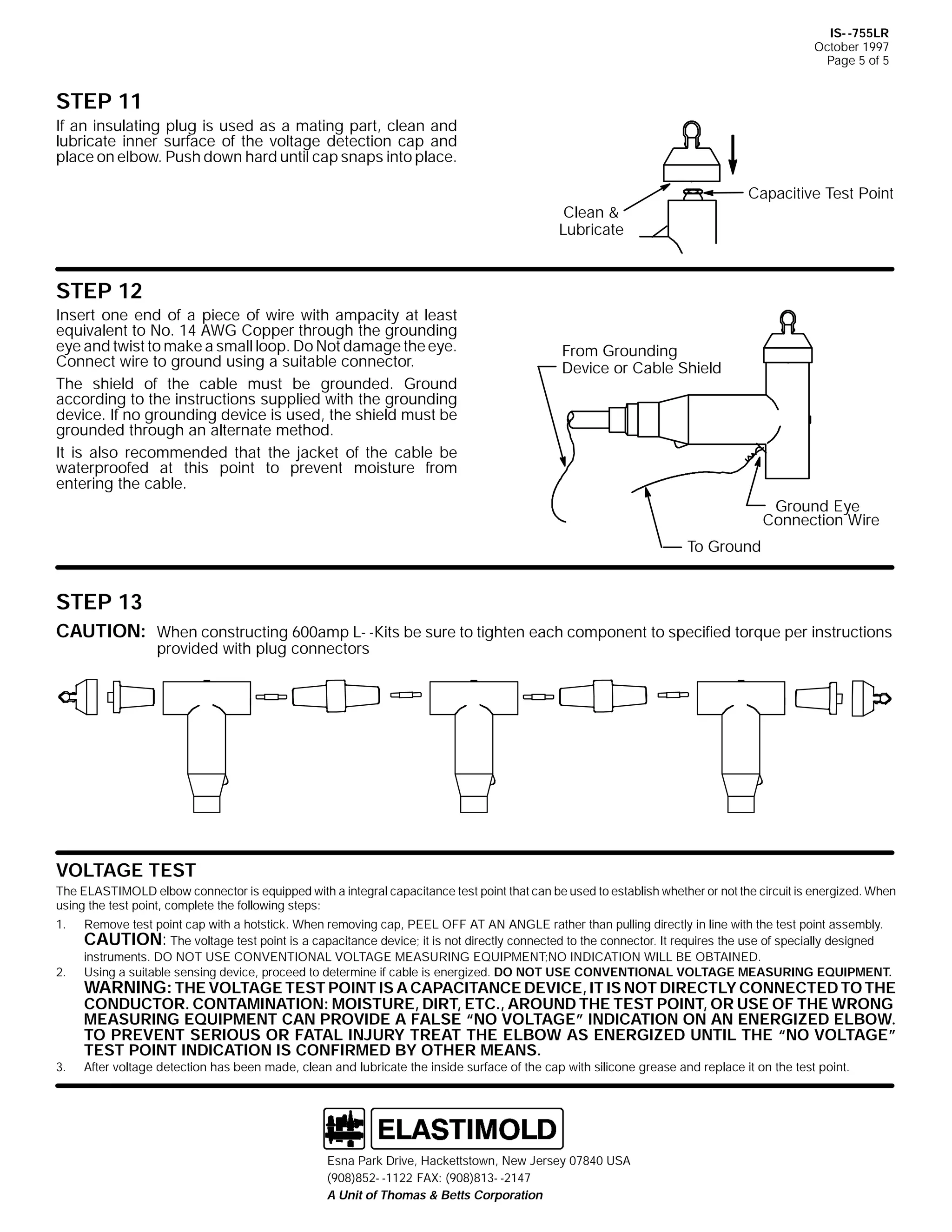 IS- -755LR
October 1997
Page 5 of 5

STEP 11
If an insulating plug is used as a mating part, clean and
lubricate inner surface of the voltage detection cap and
place on elbow. Push down hard until cap snaps into place.
Capacitive Test Point

Clean &
Lubricate

STEP 12
Insert one end of a piece of wire with ampacity at least
equivalent to No. 14 AWG Copper through the grounding
eye and twist to make a small loop. Do Not damage the eye.
Connect wire to ground using a suitable connector.
The shield of the cable must be grounded. Ground
according to the instructions supplied with the grounding
device. If no grounding device is used, the shield must be
grounded through an alternate method.
It is also recommended that the jacket of the cable be
waterproofed at this point to prevent moisture from
entering the cable.

From Grounding
Device or Cable Shield

Ground Eye
Connection Wire
To Ground

STEP 13
CAUTION: When constructing 600amp L- -Kits be sure to tighten each component to specified torque per instructions
provided with plug connectors

VOLTAGE TEST
The ELASTIMOLD elbow connector is equipped with a integral capacitance test point that can be used to establish whether or not the circuit is energized. When
using the test point, complete the following steps:
1.

2.

3.

Remove test point cap with a hotstick. When removing cap, PEEL OFF AT AN ANGLE rather than pulling directly in line with the test point assembly.
CAUTION: The voltage test point is a capacitance device; it is not directly connected to the connector. It requires the use of specially designed
instruments. DO NOT USE CONVENTIONAL VOLTAGE MEASURING EQUIPMENT;NO INDICATION WILL BE OBTAINED.
Using a suitable sensing device, proceed to determine if cable is energized. DO NOT USE CONVENTIONAL VOLTAGE MEASURING EQUIPMENT.

WARNING: THE VOLTAGE TEST POINT IS A CAPACITANCE DEVICE, IT IS NOT DIRECTLY CONNECTED TO THE
CONDUCTOR. CONTAMINATION: MOISTURE, DIRT, ETC., AROUND THE TEST POINT, OR USE OF THE WRONG
MEASURING EQUIPMENT CAN PROVIDE A FALSE “NO VOLTAGE” INDICATION ON AN ENERGIZED ELBOW.
TO PREVENT SERIOUS OR FATAL INJURY TREAT THE ELBOW AS ENERGIZED UNTIL THE “NO VOLTAGE”
TEST POINT INDICATION IS CONFIRMED BY OTHER MEANS.
After voltage detection has been made, clean and lubricate the inside surface of the cap with silicone grease and replace it on the test point.

Esna Park Drive, Hackettstown, New Jersey 07840 USA
(908)852- -1122 FAX: (908)813- -2147
A Unit of Thomas & Betts Corporation

 