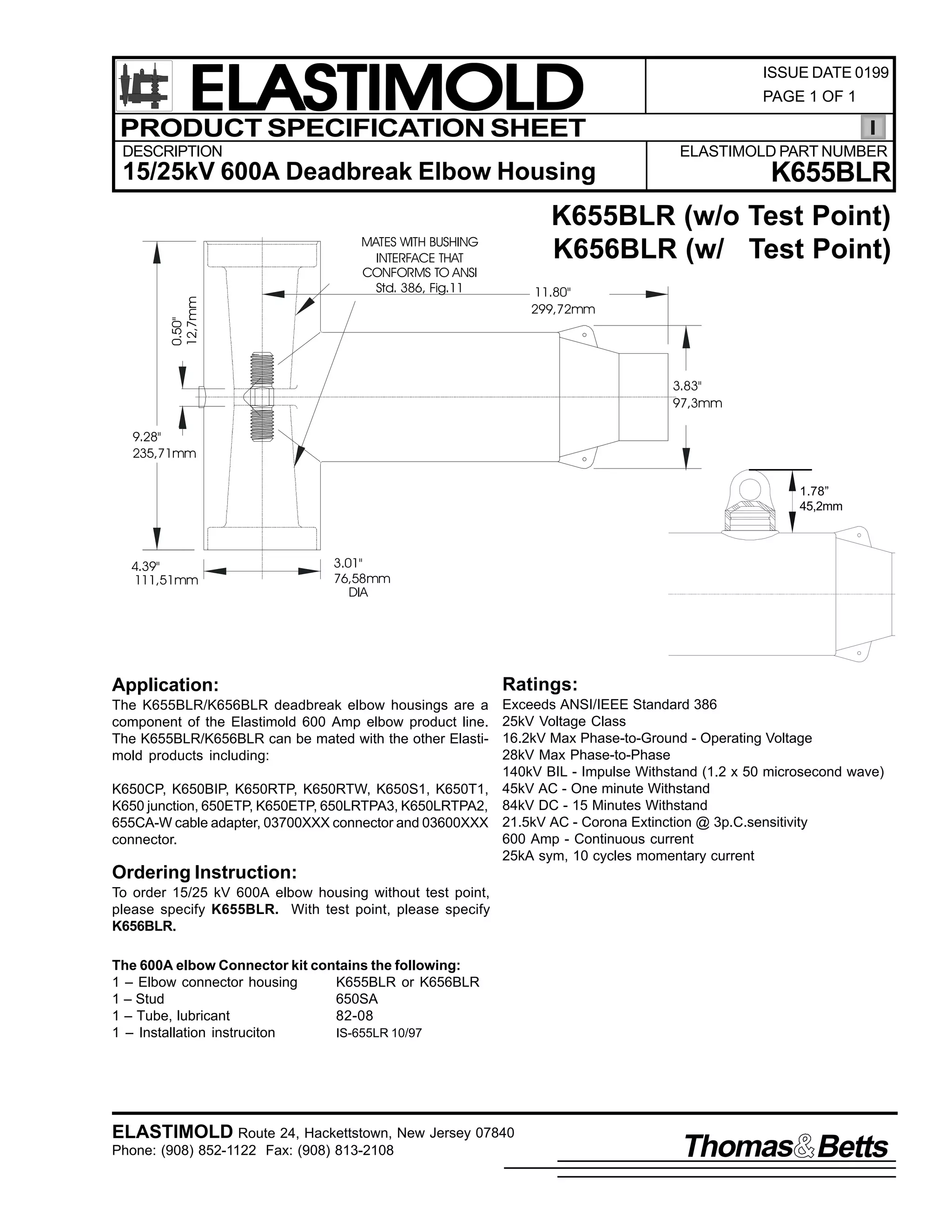 ELASTIMOLD
PRODUCT SPECIFICATION SHEET
DESCRIPTION

ISSUE DATE 0199
PAGE 1 OF 1

ELASTIMOLD PART NUMBER

K655BLR

0.50"
12,7mm

15/25kV 600A Deadbreak Elbow Housing

K655BLR (w/o Test Point)
K656BLR (w/ Test Point)

MATES WITH BUSHING
INTERFACE THAT
CONFORMS TO ANSI
Std. 386, Fig.11

11.80"
299,72mm

3.83"
97,3mm
9.28"
235,71mm
1.78”
45,2mm

4.39"
111,51mm

3.01"
76,58mm
DIA

Application:

Ratings:

Exceeds ANSI/IEEE Standard 386
25kV Voltage Class
16.2kV Max Phase-to-Ground - Operating Voltage
28kV Max Phase-to-Phase
140kV BIL - Impulse Withstand (1.2 x 50 microsecond wave)
K650CP, K650BIP, K650RTP, K650RTW, K650S1, K650T1, 45kV AC - One minute Withstand
K650 junction, 650ETP, K650ETP, 650LRTPA3, K650LRTPA2, 84kV DC - 15 Minutes Withstand
655CA-W cable adapter, 03700XXX connector and 03600XXX 21.5kV AC - Corona Extinction @ 3p.C.sensitivity
600 Amp - Continuous current
connector.
25kA sym, 10 cycles momentary current
The K655BLR/K656BLR deadbreak elbow housings are a
component of the Elastimold 600 Amp elbow product line.
The K655BLR/K656BLR can be mated with the other Elastimold products including:

Ordering Instruction:
To order 15/25 kV 600A elbow housing without test point,
please specify K655BLR. With test point, please specify
K656BLR.
The 600A elbow Connector kit contains the following:
1 – Elbow connector housing
K655BLR or K656BLR
1 – Stud
650SA
1 – Tube, lubricant
82-08
1 – Installation instruciton
IS-655LR 10/97

ELASTIMOLD Route 24, Hackettstown, New Jersey 07840
Phone: (908) 852-1122 Fax: (908) 813-2108

Thomas Betts

 
