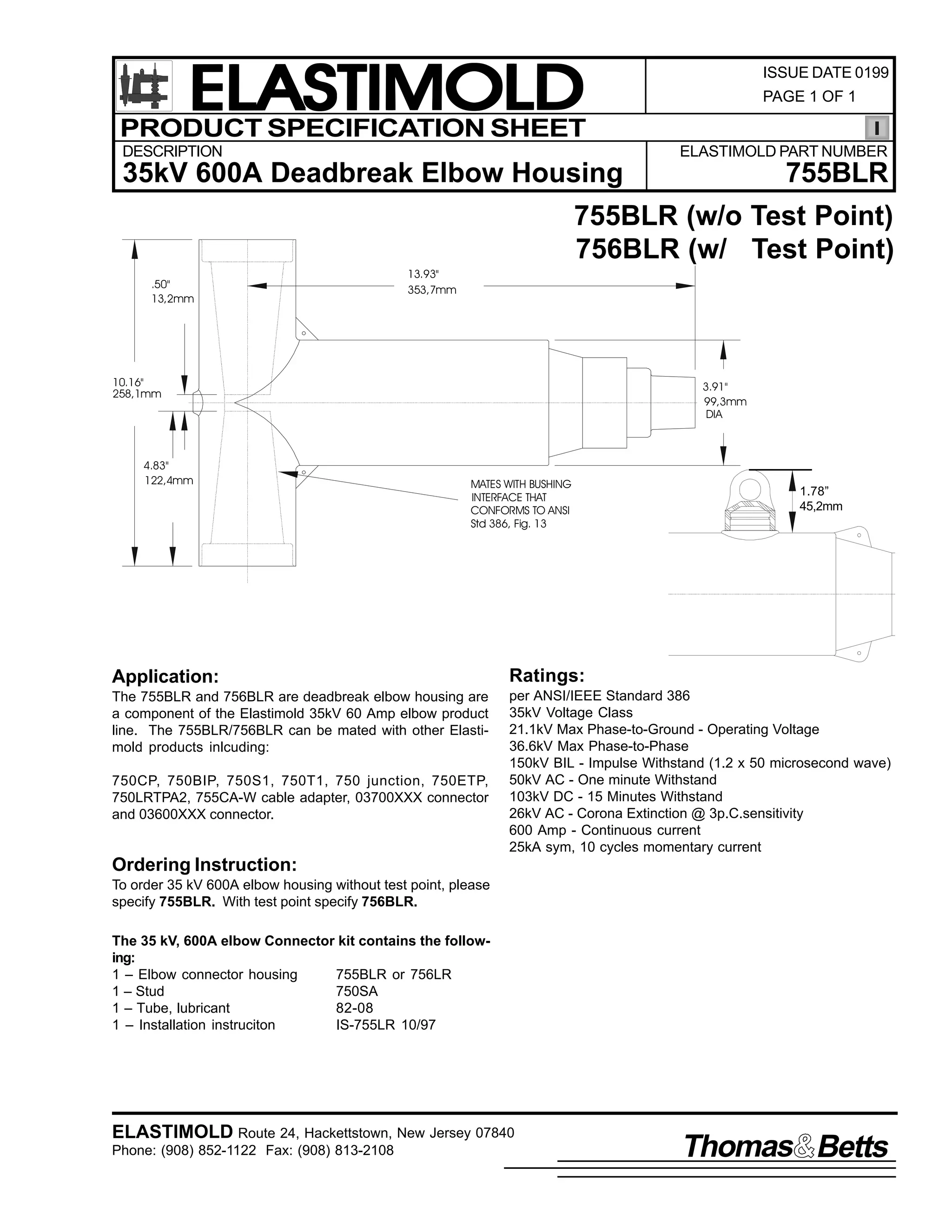 ELASTIMOLD
PRODUCT SPECIFICATION SHEET
DESCRIPTION

ISSUE DATE 0199
PAGE 1 OF 1

ELASTIMOLD PART NUMBER

35kV 600A Deadbreak Elbow Housing

755BLR

755BLR (w/o Test Point)
756BLR (w/ Test Point)
.50"
13,2mm

13.93"
353,7mm

10.16"
258,1mm

4.83"
122,4mm

3.91"
99,3mm
DIA

MATES WITH BUSHING
INTERFACE THAT
CONFORMS TO ANSI
Std 386, Fig. 13

1.78”
45,2mm

Application:

Ratings:

The 755BLR and 756BLR are deadbreak elbow housing are
a component of the Elastimold 35kV 60 Amp elbow product
line. The 755BLR/756BLR can be mated with other Elastimold products inlcuding:

per ANSI/IEEE Standard 386
35kV Voltage Class
21.1kV Max Phase-to-Ground - Operating Voltage
36.6kV Max Phase-to-Phase
150kV BIL - Impulse Withstand (1.2 x 50 microsecond wave)
50kV AC - One minute Withstand
103kV DC - 15 Minutes Withstand
26kV AC - Corona Extinction @ 3p.C.sensitivity
600 Amp - Continuous current
25kA sym, 10 cycles momentary current

750CP, 750BIP, 750S1, 750T1, 750 junction, 750ETP,
750LRTPA2, 755CA-W cable adapter, 03700XXX connector
and 03600XXX connector.

Ordering Instruction:
To order 35 kV 600A elbow housing without test point, please
specify 755BLR. With test point specify 756BLR.
The 35 kV, 600A elbow Connector kit contains the following:
1 – Elbow connector housing
755BLR or 756LR
1 – Stud
750SA
1 – Tube, lubricant
82-08
1 – Installation instruciton
IS-755LR 10/97

ELASTIMOLD Route 24, Hackettstown, New Jersey 07840
Phone: (908) 852-1122 Fax: (908) 813-2108

Thomas Betts

 