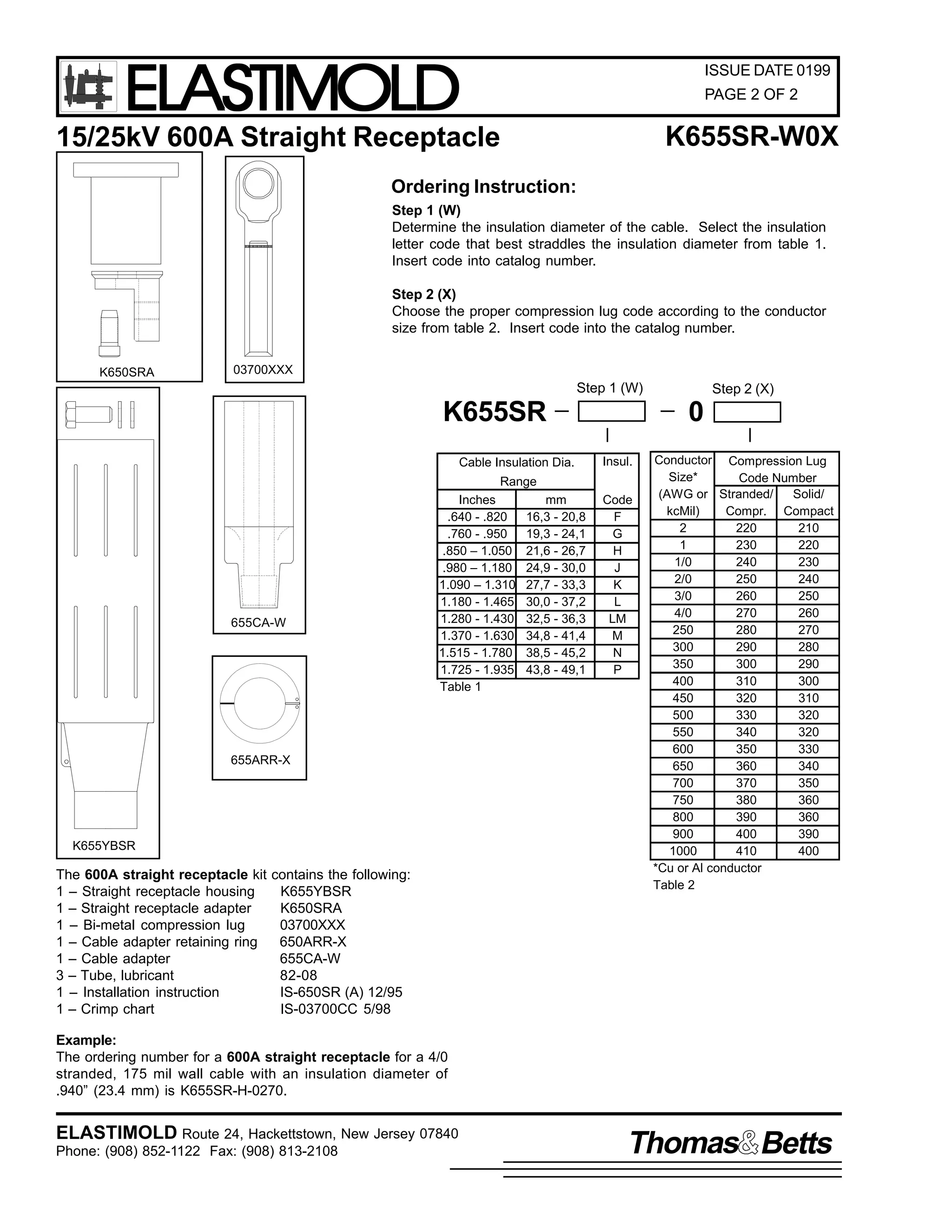 ELASTIMOLD

ISSUE DATE 0199
PAGE 2 OF 2

K655SR-W0X

15/25kV 600A Straight Receptacle
Ordering Instruction:

Step 1 (W)
Determine the insulation diameter of the cable. Select the insulation
letter code that best straddles the insulation diameter from table 1.
Insert code into catalog number.
Step 2 (X)
Choose the proper compression lug code according to the conductor
size from table 2. Insert code into the catalog number.
K650SRA

03700XXX

Step 1 (W)

K655SR
Cable Insulation Dia.

655CA-W

Range
Inches
mm
.640 - .820
16,3 - 20,8
.760 - .950
19,3 - 24,1
.850 – 1.050 21,6 - 26,7
.980 – 1.180 24,9 - 30,0
1.090 – 1.310 27,7 - 33,3
1.180 - 1.465 30,0 - 37,2
1.280 - 1.430 32,5 - 36,3
1.370 - 1.630 34,8 - 41,4
1.515 - 1.780 38,5 - 45,2
1.725 - 1.935 43,8 - 49,1
Table 1

655ARR-X

K655YBSR

The 600A straight receptacle kit
1 – Straight receptacle housing
1 – Straight receptacle adapter
1 – Bi-metal compression lug
1 – Cable adapter retaining ring
1 – Cable adapter
3 – Tube, lubricant
1 – Installation instruction
1 – Crimp chart

contains the following:
K655YBSR
K650SRA
03700XXX
650ARR-X
655CA-W
82-08
IS-650SR (A) 12/95
IS-03700CC 5/98

Step 2 (X)

0
Insul.
Code
F
G
H
J
K
L
LM
M
N
P

Conductor Compression Lug
Size*
Code Number
(AWG or Stranded/
Solid/
kcMil)
Compr. Compact
2
220
210
1
230
220
1/0
240
230
2/0
250
240
3/0
260
250
4/0
270
260
250
280
270
300
290
280
350
300
290
400
310
300
450
320
310
500
330
320
550
340
320
600
350
330
650
360
340
700
370
350
750
380
360
800
390
360
900
400
390
1000
410
400
*Cu or Al conductor
Table 2

Example:
The ordering number for a 600A straight receptacle for a 4/0
stranded, 175 mil wall cable with an insulation diameter of
.940” (23.4 mm) is K655SR-H-0270.

ELASTIMOLD Route 24, Hackettstown, New Jersey 07840
Phone: (908) 852-1122 Fax: (908) 813-2108

Thomas Betts

 