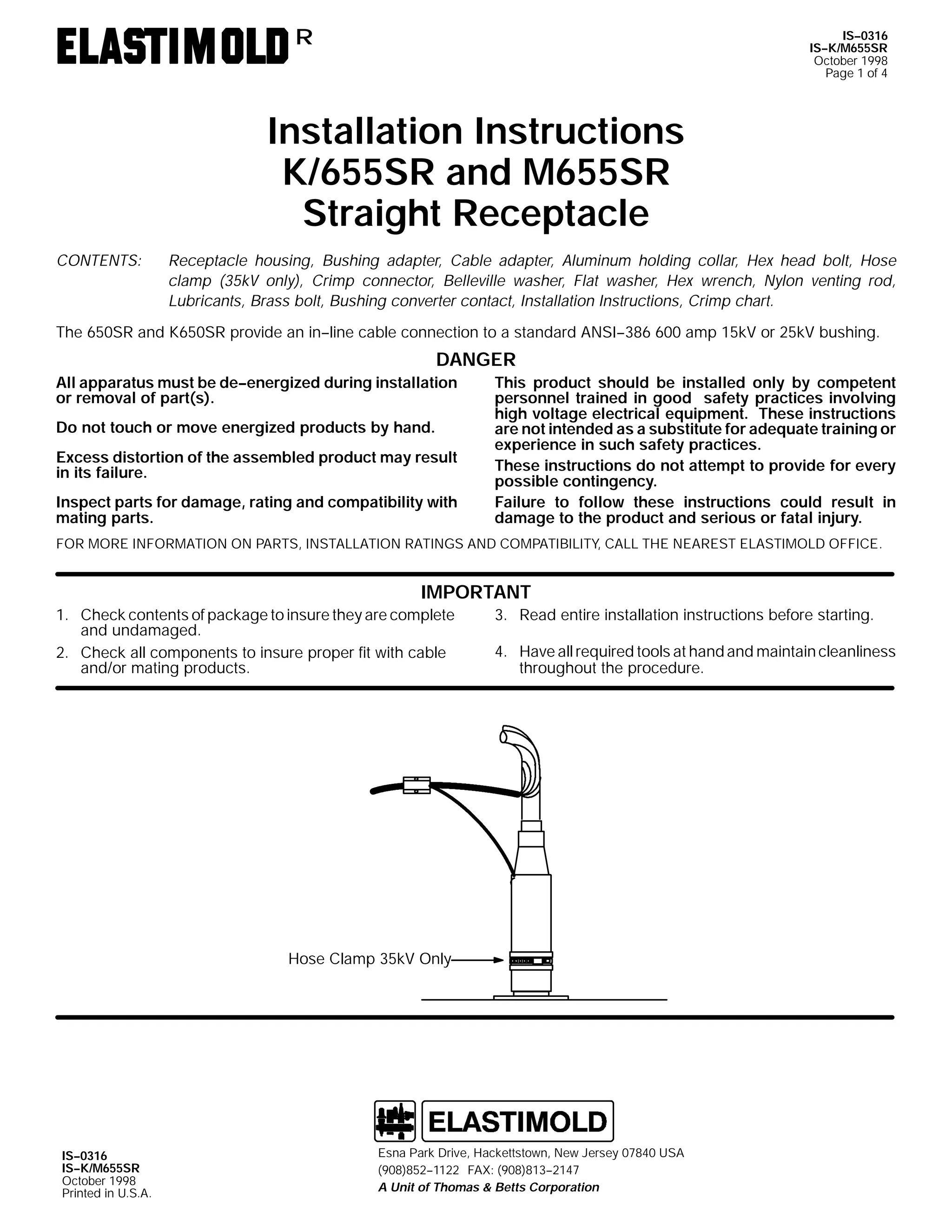 R

IS--0316
IS--K/M655SR
October 1998
Page 1 of 4

Installation Instructions
K/655SR and M655SR
Straight Receptacle
CONTENTS:

Receptacle housing, Bushing adapter, Cable adapter, Aluminum holding collar, Hex head bolt, Hose
clamp (35kV only), Crimp connector, Belleville washer, Flat washer, Hex wrench, Nylon venting rod,
Lubricants, Brass bolt, Bushing converter contact, Installation Instructions, Crimp chart.

The 650SR and K650SR provide an in--line cable connection to a standard ANSI--386 600 amp 15kV or 25kV bushing.

DANGER
All apparatus must be de--energized during installation
or removal of part(s).
Do not touch or move energized products by hand.
Excess distortion of the assembled product may result
in its failure.
Inspect parts for damage, rating and compatibility with
mating parts.

This product should be installed only by competent
personnel trained in good safety practices involving
high voltage electrical equipment. These instructions
are not intended as a substitute for adequate training or
experience in such safety practices.
These instructions do not attempt to provide for every
possible contingency.
Failure to follow these instructions could result in
damage to the product and serious or fatal injury.

FOR MORE INFORMATION ON PARTS, INSTALLATION RATINGS AND COMPATIBILITY, CALL THE NEAREST ELASTIMOLD OFFICE.

IMPORTANT
1. Check contents of package to insure they are complete
and undamaged.
2. Check all components to insure proper fit with cable
and/or mating products.

3. Read entire installation instructions before starting.
4. Have all required tools at hand and maintain cleanliness
throughout the procedure.

Hose Clamp 35kV Only

IS--0316
IS--K/M655SR
October 1998
Printed in U.S.A.

Esna Park Drive, Hackettstown, New Jersey 07840 USA
(908)852--1122 FAX: (908)813--2147
A Unit of Thomas & Betts Corporation

 