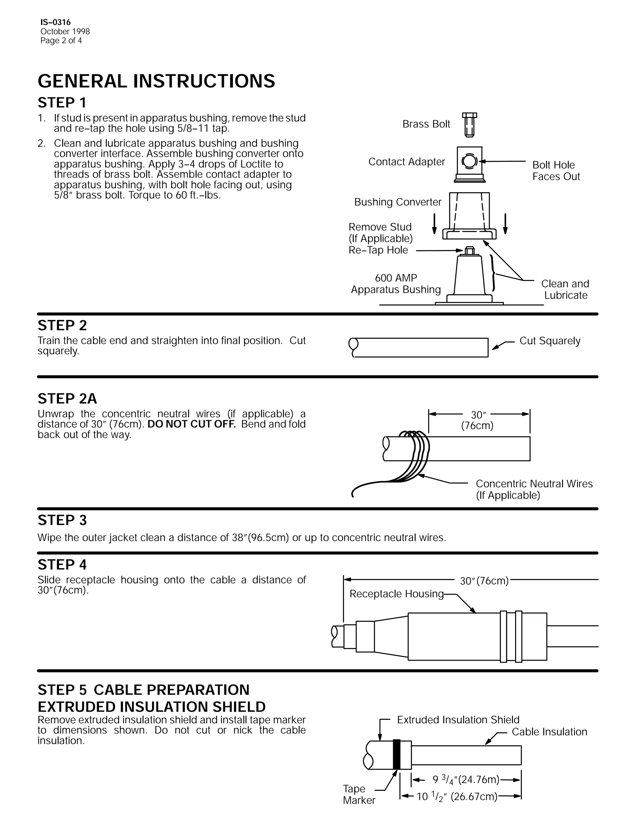 IS--0316
October 1998
Page 2 of 4

GENERAL INSTRUCTIONS
STEP 1

1. If stud is present in apparatus bushing, remove the stud
and re--tap the hole using 5/8--11 tap.
2. Clean and lubricate apparatus bushing and bushing
converter interface. Assemble bushing converter onto
apparatus bushing. Apply 3--4 drops of Loctite to
threads of brass bolt. Assemble contact adapter to
apparatus bushing, with bolt hole facing out, using
5/8” brass bolt. Torque to 60 ft.--lbs.

Brass Bolt
Contact Adapter

Bolt Hole
Faces Out

Bushing Converter
Remove Stud
(If Applicable)
Re--Tap Hole
600 AMP
Apparatus Bushing

Clean and
Lubricate

STEP 2

Train the cable end and straighten into final position. Cut
squarely.

Cut Squarely

STEP 2A

Unwrap the concentric neutral wires (if applicable) a
distance of 30” (76cm). DO NOT CUT OFF. Bend and fold
back out of the way.

30”
(76cm)

Concentric Neutral Wires
(If Applicable)

STEP 3
Wipe the outer jacket clean a distance of 38”(96.5cm) or up to concentric neutral wires.

STEP 4

Slide receptacle housing onto the cable a distance of
30”(76cm).

Receptacle Housing

STEP 5 CABLE PREPARATION
EXTRUDED INSULATION SHIELD

Remove extruded insulation shield and install tape marker
to dimensions shown. Do not cut or nick the cable
insulation.

30” (76cm)

Extruded Insulation Shield
Cable Insulation

Tape
Marker

9 3/4”(24.76m)
10 1/2” (26.67cm)

 