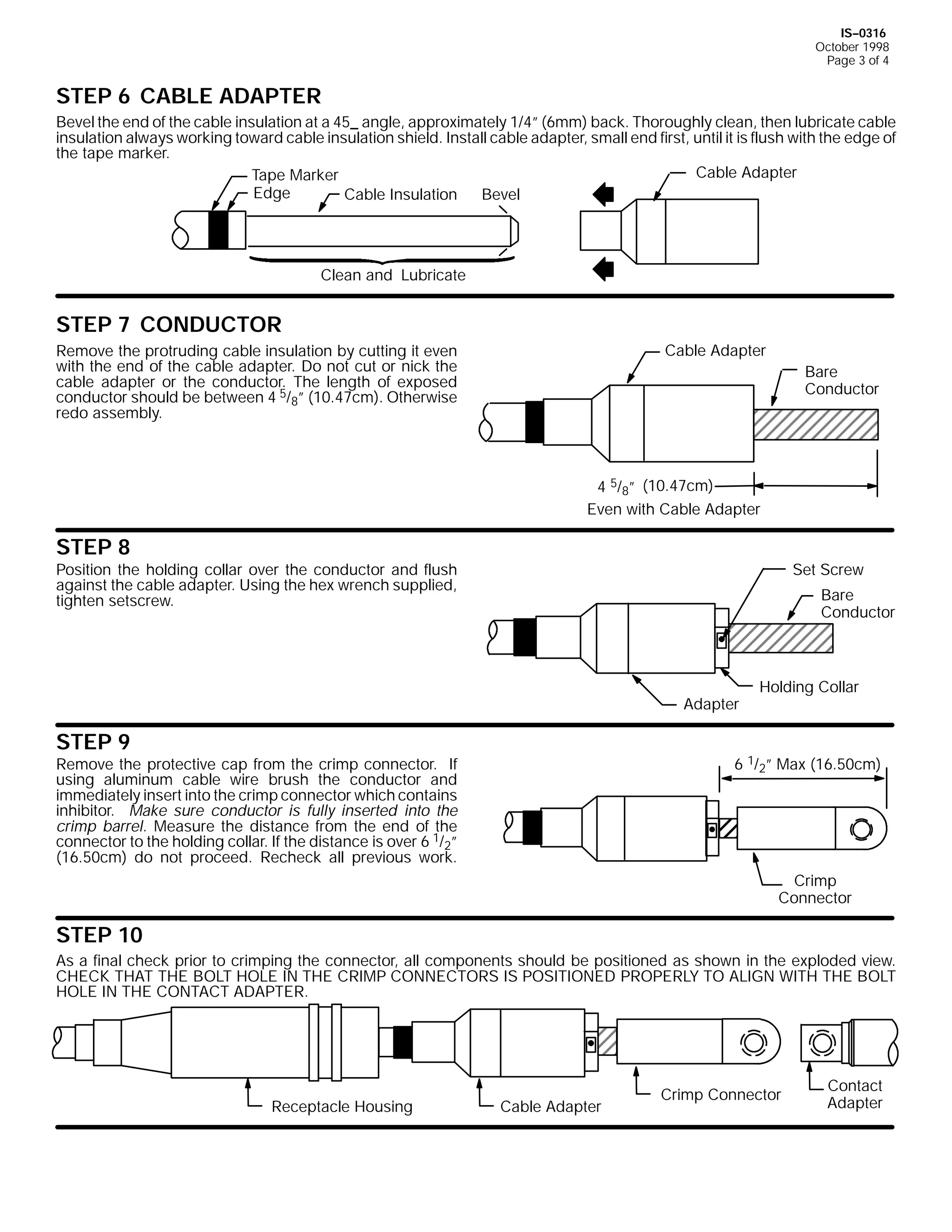 IS--0316
October 1998
Page 3 of 4

STEP 6 CABLE ADAPTER
Bevel the end of the cable insulation at a 45_ angle, approximately 1/4” (6mm) back. Thoroughly clean, then lubricate cable
insulation always working toward cable insulation shield. Install cable adapter, small end first, until it is flush with the edge of
the tape marker.
Cable Adapter
Tape Marker
Edge
Cable Insulation
Bevel

Clean and Lubricate

STEP 7 CONDUCTOR
Cable Adapter

Remove the protruding cable insulation by cutting it even
with the end of the cable adapter. Do not cut or nick the
cable adapter or the conductor. The length of exposed
conductor should be between 4 5/8” (10.47cm). Otherwise
redo assembly.

Bare
Conductor

4 5/8” (10.47cm)
Even with Cable Adapter

STEP 8

Position the holding collar over the conductor and flush
against the cable adapter. Using the hex wrench supplied,
tighten setscrew.

Set Screw
Bare
Conductor

Adapter

STEP 9

Holding Collar

6 1/2” Max (16.50cm)

Remove the protective cap from the crimp connector. If
using aluminum cable wire brush the conductor and
immediately insert into the crimp connector which contains
inhibitor. Make sure conductor is fully inserted into the
crimp barrel. Measure the distance from the end of the
connector to the holding collar. If the distance is over 6 1/2”
(16.50cm) do not proceed. Recheck all previous work.

Crimp
Connector

STEP 10
As a final check prior to crimping the connector, all components should be positioned as shown in the exploded view.
CHECK THAT THE BOLT HOLE IN THE CRIMP CONNECTORS IS POSITIONED PROPERLY TO ALIGN WITH THE BOLT
HOLE IN THE CONTACT ADAPTER.

Receptacle Housing

Cable Adapter

Crimp Connector

Contact
Adapter

 
