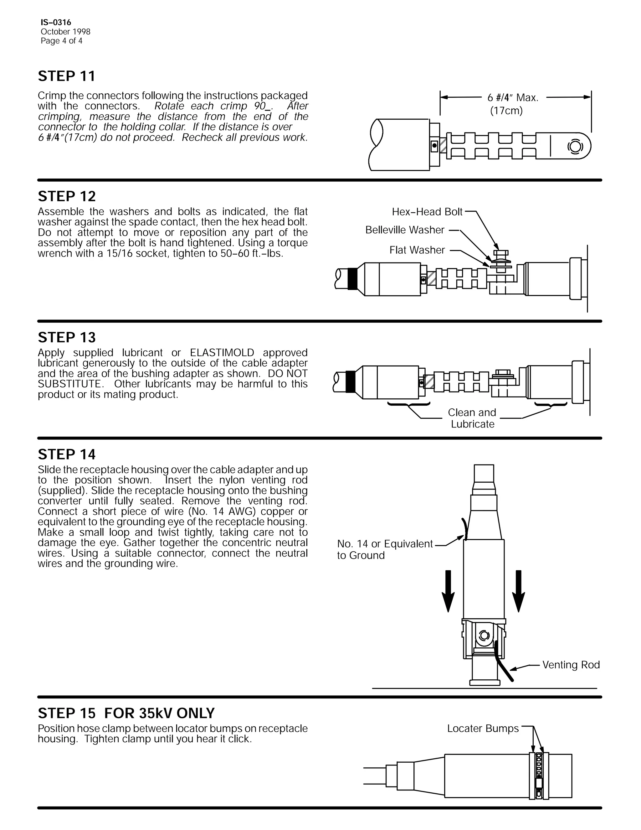 IS--0316
October 1998
Page 4 of 4

STEP 11
Crimp the connectors following the instructions packaged
with the connectors. Rotate each crimp 90_. After
crimping, measure the distance from the end of the
connector to the holding collar. If the distance is over
6 #/4”(17cm) do not proceed. Recheck all previous work.

STEP 12

Assemble the washers and bolts as indicated, the flat
washer against the spade contact, then the hex head bolt.
Do not attempt to move or reposition any part of the
assembly after the bolt is hand tightened. Using a torque
wrench with a 15/16 socket, tighten to 50--60 ft.--lbs.

6 #/4” Max.
(17cm)

Hex--Head Bolt
Belleville Washer
Flat Washer

STEP 13

Apply supplied lubricant or ELASTIMOLD approved
lubricant generously to the outside of the cable adapter
and the area of the bushing adapter as shown. DO NOT
SUBSTITUTE. Other lubricants may be harmful to this
product or its mating product.
Clean and
Lubricate

STEP 14

Slide the receptacle housing over the cable adapter and up
to the position shown. Insert the nylon venting rod
(supplied). Slide the receptacle housing onto the bushing
converter until fully seated. Remove the venting rod.
Connect a short piece of wire (No. 14 AWG) copper or
equivalent to the grounding eye of the receptacle housing.
Make a small loop and twist tightly, taking care not to
damage the eye. Gather together the concentric neutral
wires. Using a suitable connector, connect the neutral
wires and the grounding wire.

No. 14 or Equivalent
to Ground

Venting Rod

STEP 15 FOR 35kV ONLY

Position hose clamp between locator bumps on receptacle
housing. Tighten clamp until you hear it click.

Locater Bumps

 