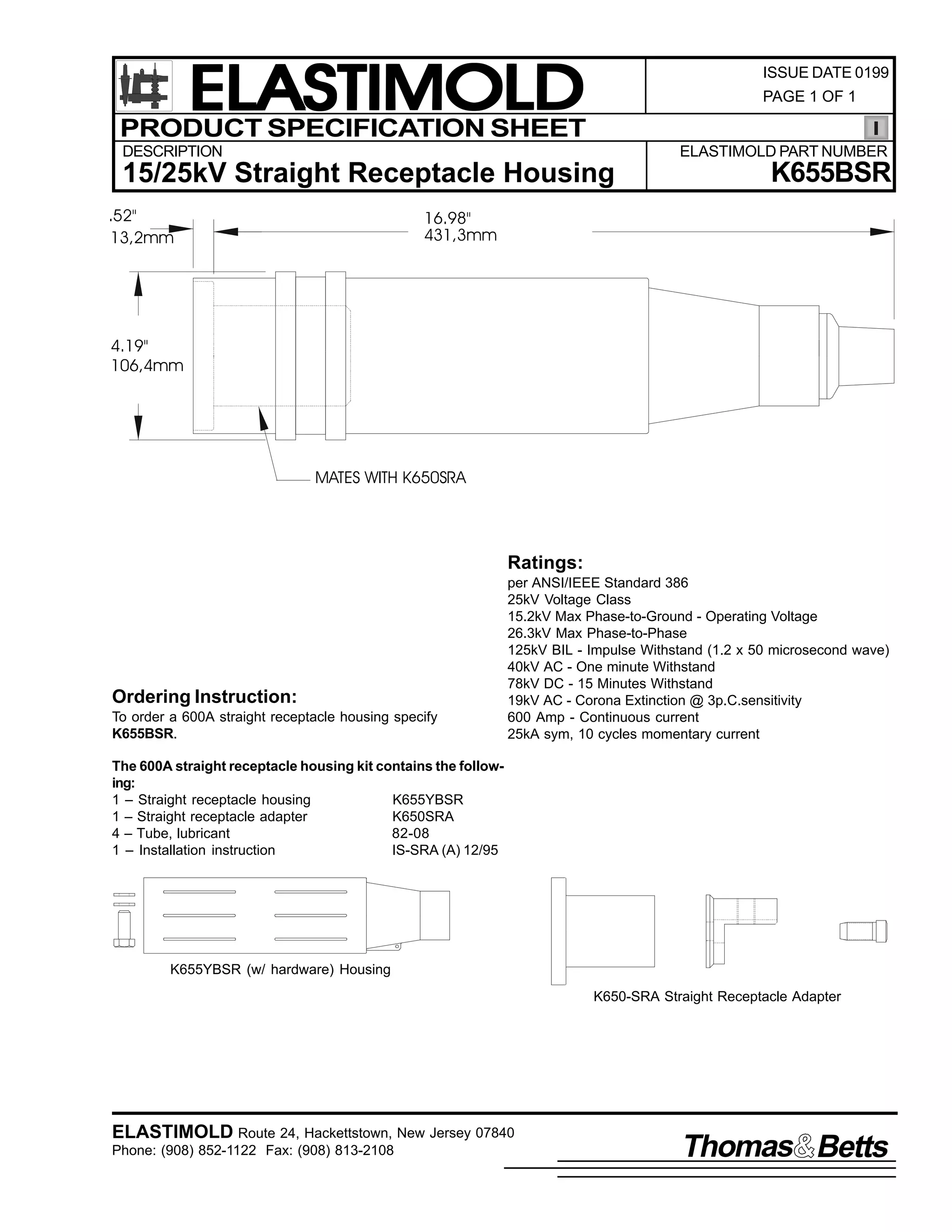 ELASTIMOLD
PRODUCT SPECIFICATION SHEET

ISSUE DATE 0199
PAGE 1 OF 1

DESCRIPTION

ELASTIMOLD PART NUMBER

15/25kV Straight Receptacle Housing
.52"
13,2mm

K655BSR

16.98"
431,3mm

4.19"
106,4mm

MATES WITH K650SRA

Ratings:

Ordering Instruction:
To order a 600A straight receptacle housing specify
K655BSR.

per ANSI/IEEE Standard 386
25kV Voltage Class
15.2kV Max Phase-to-Ground - Operating Voltage
26.3kV Max Phase-to-Phase
125kV BIL - Impulse Withstand (1.2 x 50 microsecond wave)
40kV AC - One minute Withstand
78kV DC - 15 Minutes Withstand
19kV AC - Corona Extinction @ 3p.C.sensitivity
600 Amp - Continuous current
25kA sym, 10 cycles momentary current

The 600A straight receptacle housing kit contains the following:
1 – Straight receptacle housing
K655YBSR
1 – Straight receptacle adapter
K650SRA
4 – Tube, lubricant
82-08
1 – Installation instruction
IS-SRA (A) 12/95

K655YBSR (w/ hardware) Housing
K650-SRA Straight Receptacle Adapter

ELASTIMOLD Route 24, Hackettstown, New Jersey 07840
Phone: (908) 852-1122 Fax: (908) 813-2108

Thomas Betts

 