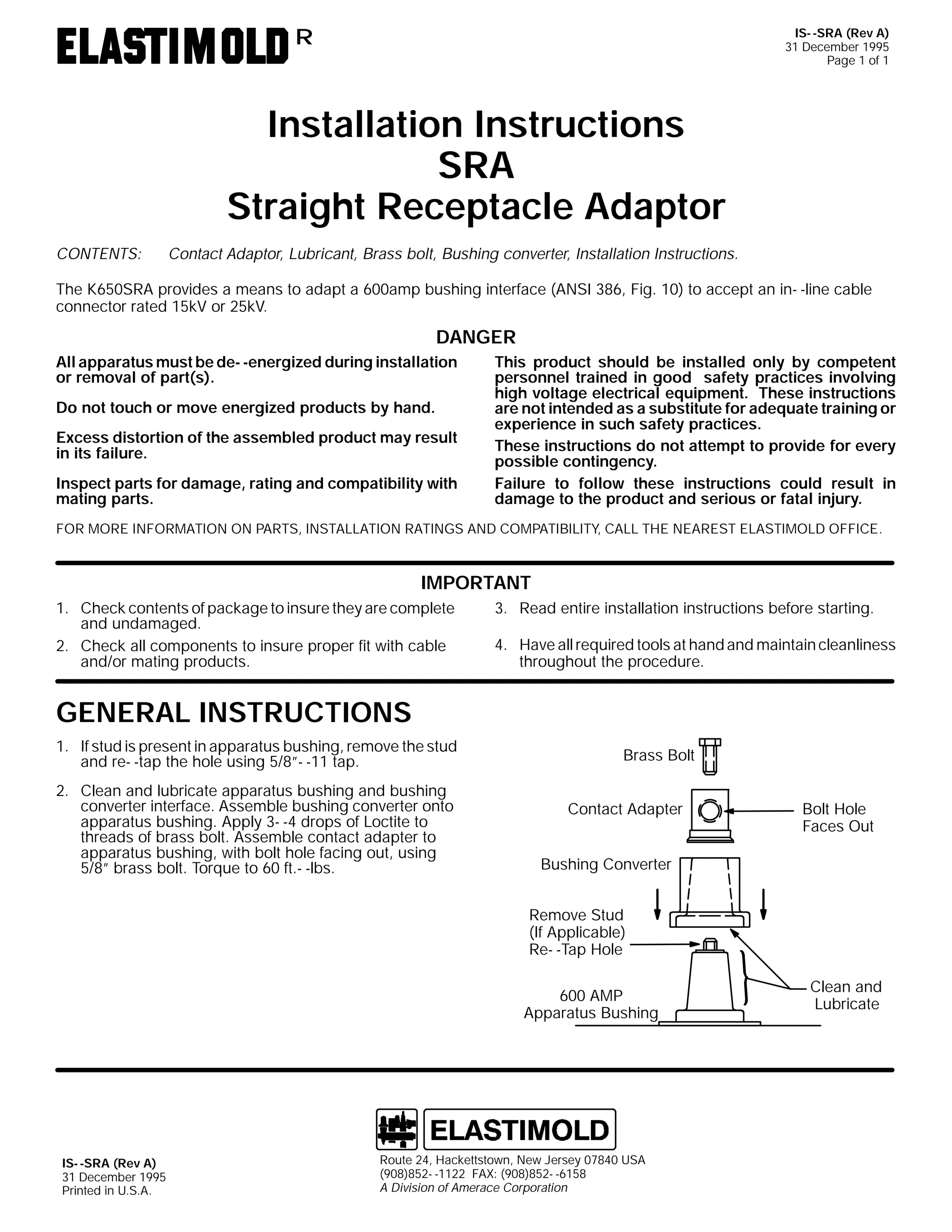 IS- -SRA (Rev A)
31 December 1995
Page 1 of 1

R

Installation Instructions
SRA
Straight Receptacle Adaptor
CONTENTS:

Contact Adaptor, Lubricant, Brass bolt, Bushing converter, Installation Instructions.

The K650SRA provides a means to adapt a 600amp bushing interface (ANSI 386, Fig. 10) to accept an in- -line cable
connector rated 15kV or 25kV.

DANGER
All apparatus must be de- -energized during installation
or removal of part(s).
Do not touch or move energized products by hand.
Excess distortion of the assembled product may result
in its failure.
Inspect parts for damage, rating and compatibility with
mating parts.

This product should be installed only by competent
personnel trained in good safety practices involving
high voltage electrical equipment. These instructions
are not intended as a substitute for adequate training or
experience in such safety practices.
These instructions do not attempt to provide for every
possible contingency.
Failure to follow these instructions could result in
damage to the product and serious or fatal injury.

FOR MORE INFORMATION ON PARTS, INSTALLATION RATINGS AND COMPATIBILITY, CALL THE NEAREST ELASTIMOLD OFFICE.

IMPORTANT
1. Check contents of package to insure they are complete
and undamaged.
2. Check all components to insure proper fit with cable
and/or mating products.

3. Read entire installation instructions before starting.
4. Have all required tools at hand and maintain cleanliness
throughout the procedure.

GENERAL INSTRUCTIONS
1. If stud is present in apparatus bushing, remove the stud
and re- -tap the hole using 5/8”- -11 tap.
2. Clean and lubricate apparatus bushing and bushing
converter interface. Assemble bushing converter onto
apparatus bushing. Apply 3- -4 drops of Loctite to
threads of brass bolt. Assemble contact adapter to
apparatus bushing, with bolt hole facing out, using
5/8” brass bolt. Torque to 60 ft.- -lbs.

Brass Bolt
Contact Adapter

Bolt Hole
Faces Out

Bushing Converter
Remove Stud
(If Applicable)
Re- -Tap Hole
600 AMP
Apparatus Bushing

IS- -SRA (Rev A)
31 December 1995
Printed in U.S.A.

Route 24, Hackettstown, New Jersey 07840 USA
(908)852- -1122 FAX: (908)852- -6158
A Division of Amerace Corporation

Clean and
Lubricate

 