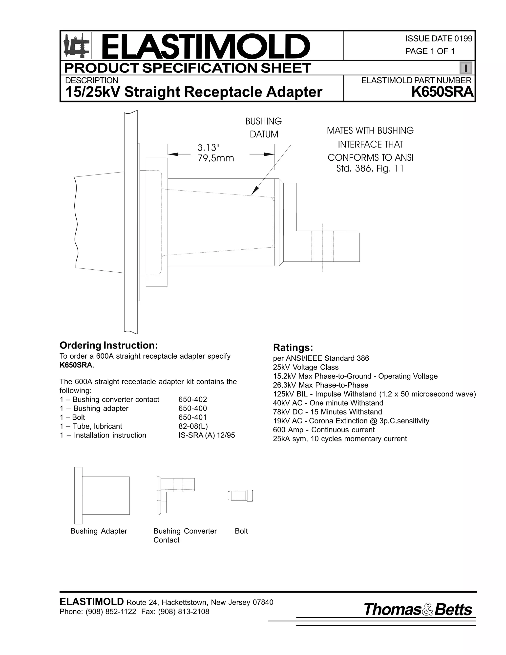 ELASTIMOLD
PRODUCT SPECIFICATION SHEET
DESCRIPTION

ISSUE DATE 0199
PAGE 1 OF 1

ELASTIMOLD PART NUMBER

15/25kV Straight Receptacle Adapter
BUSHING
DATUM
3.13"
79,5mm

K650SRA
MATES WITH BUSHING
INTERFACE THAT
CONFORMS TO ANSI
Std. 386, Fig. 11

Ordering Instruction:

Ratings:

To order a 600A straight receptacle adapter specify
K650SRA.

per ANSI/IEEE Standard 386
25kV Voltage Class
15.2kV Max Phase-to-Ground - Operating Voltage
26.3kV Max Phase-to-Phase
125kV BIL - Impulse Withstand (1.2 x 50 microsecond wave)
40kV AC - One minute Withstand
78kV DC - 15 Minutes Withstand
19kV AC - Corona Extinction @ 3p.C.sensitivity
600 Amp - Continuous current
25kA sym, 10 cycles momentary current

The 600A straight receptacle adapter kit contains the
following:
1 – Bushing converter contact
650-402
1 – Bushing adapter
650-400
1 – Bolt
650-401
1 – Tube, lubricant
82-08(L)
1 – Installation instruction
IS-SRA (A) 12/95

Bushing Adapter

Bushing Converter
Contact

Bolt

ELASTIMOLD Route 24, Hackettstown, New Jersey 07840
Phone: (908) 852-1122 Fax: (908) 813-2108

Thomas Betts

 