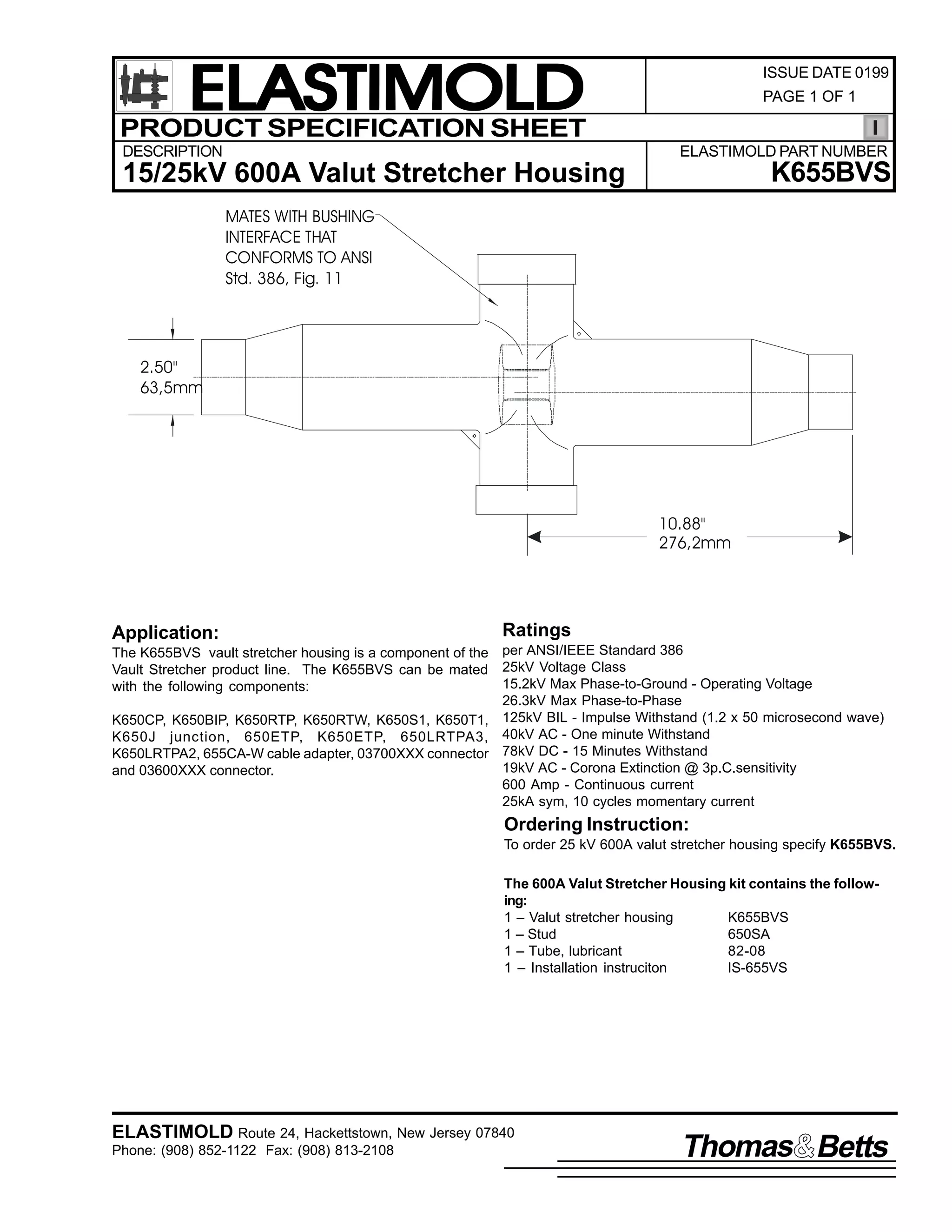 ELASTIMOLD
PRODUCT SPECIFICATION SHEET
DESCRIPTION

ISSUE DATE 0199
PAGE 1 OF 1

ELASTIMOLD PART NUMBER

K655BVS

15/25kV 600A Valut Stretcher Housing
MATES WITH BUSHING
INTERFACE THAT
CONFORMS TO ANSI
Std. 386, Fig. 11

2.50"
63,5mm

10.88"
276,2mm

Application:

Ratings

The K655BVS vault stretcher housing is a component of the per ANSI/IEEE Standard 386
Vault Stretcher product line. The K655BVS can be mated 25kV Voltage Class
15.2kV Max Phase-to-Ground - Operating Voltage
with the following components:
26.3kV Max Phase-to-Phase
K650CP, K650BIP, K650RTP, K650RTW, K650S1, K650T1, 125kV BIL - Impulse Withstand (1.2 x 50 microsecond wave)
K650J junction, 650ETP, K650ETP, 650LRTPA3, 40kV AC - One minute Withstand
K650LRTPA2, 655CA-W cable adapter, 03700XXX connector 78kV DC - 15 Minutes Withstand
19kV AC - Corona Extinction @ 3p.C.sensitivity
and 03600XXX connector.
600 Amp - Continuous current
25kA sym, 10 cycles momentary current

Ordering Instruction:
To order 25 kV 600A valut stretcher housing specify K655BVS.
The 600A Valut Stretcher Housing kit contains the following:
1 – Valut stretcher housing
K655BVS
1 – Stud
650SA
1 – Tube, lubricant
82-08
1 – Installation instruciton
IS-655VS

ELASTIMOLD Route 24, Hackettstown, New Jersey 07840
Phone: (908) 852-1122 Fax: (908) 813-2108

Thomas Betts

 