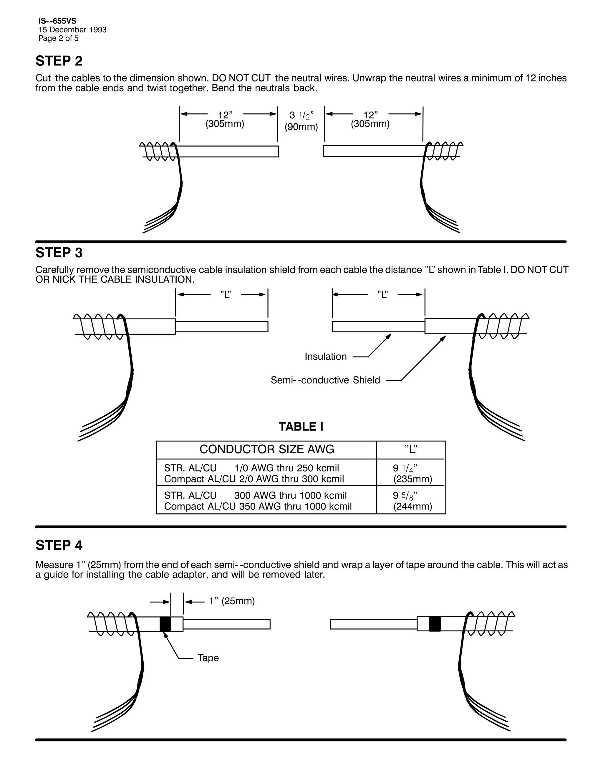 ,60 098896
48 'HFHPEHU 4<<6
3DJH 5 RI 8

67(3 5
&XW WKH FDEOHV WR WKH GLPHQVLRQ VKRZQ1 '2 127 &87 WKH QHXWUDO ZLUHV1 8QZUDS WKH QHXWUDO ZLUHV D PLQLPXP RI 45 LQFKHV
IURP WKH FDEOH HQGV DQG WZLVW WRJHWKHU1 %HQG WKH QHXWUDOV EDFN1
45l
+638PP,

6 ó2ãl
+<3PP,

45l
+638PP,

67(3 6
&DUHIXOO UHPRYH WKH VHPLFRQGXFWLYH FDEOH LQVXODWLRQ VKLHOG IURP HDFK FDEOH WKH GLVWDQFH l/ VKRZQ LQ 7DEOH ,1 '2 127 &87
l
25 1,&. 7+( &$%/( ,168/$7,211
l/
l

l/
l

,QVXODWLRQ
6HPL0 0FRQGXFWLYH 6KLHOG

7$%/( ,
&21'8&725 6,=( $:*

l/
l

6751 $/2&8
423 $:* WKUX 583 NFPLO
&RPSDFW $/2&8 523 $:* WKUX 633 NFPLO

< ó2ál
+568PP,

6751 $/2&8
633 $:* WKUX 4333 NFPLO
&RPSDFW $/2&8 683 $:* WKUX 4333 NFPLO

< ï2#l
+577PP,

67(3 7
0HDVXUH 4l +58PP, IURP WKH HQG RI HDFK VHPL0 0FRQGXFWLYH VKLHOG DQG ZUDS D ODHU RI WDSH DURXQG WKH FDEOH1 7KLV ZLOO DFW DV
D JXLGH IRU LQVWDOOLQJ WKH FDEOH DGDSWHU/ DQG ZLOO EH UHPRYHG ODWHU1
4l +58PP,

7DSH

 